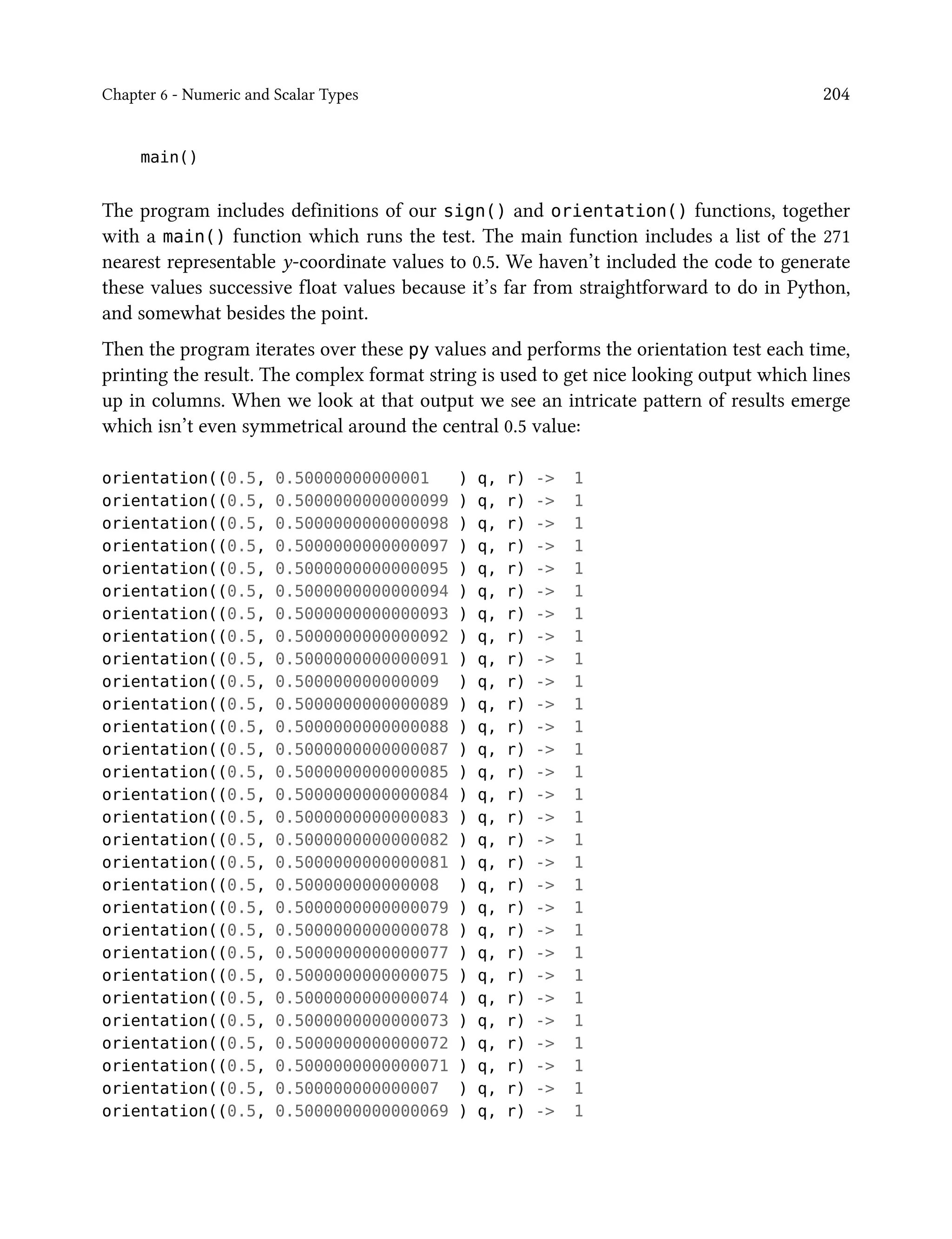 Chapter 6 - Numeric and Scalar Types 204
main()
The program includes definitions of our sign() and orientation() functions, together
with a main() function which runs the test. The main function includes a list of the 271
nearest representable y-coordinate values to 0.5. We haven’t included the code to generate
these values successive float values because it’s far from straightforward to do in Python,
and somewhat besides the point.
Then the program iterates over these py values and performs the orientation test each time,
printing the result. The complex format string is used to get nice looking output which lines
up in columns. When we look at that output we see an intricate pattern of results emerge
which isn’t even symmetrical around the central 0.5 value:
orientation((0.5, 0.50000000000001 ) q, r) -> 1
orientation((0.5, 0.5000000000000099 ) q, r) -> 1
orientation((0.5, 0.5000000000000098 ) q, r) -> 1
orientation((0.5, 0.5000000000000097 ) q, r) -> 1
orientation((0.5, 0.5000000000000095 ) q, r) -> 1
orientation((0.5, 0.5000000000000094 ) q, r) -> 1
orientation((0.5, 0.5000000000000093 ) q, r) -> 1
orientation((0.5, 0.5000000000000092 ) q, r) -> 1
orientation((0.5, 0.5000000000000091 ) q, r) -> 1
orientation((0.5, 0.500000000000009 ) q, r) -> 1
orientation((0.5, 0.5000000000000089 ) q, r) -> 1
orientation((0.5, 0.5000000000000088 ) q, r) -> 1
orientation((0.5, 0.5000000000000087 ) q, r) -> 1
orientation((0.5, 0.5000000000000085 ) q, r) -> 1
orientation((0.5, 0.5000000000000084 ) q, r) -> 1
orientation((0.5, 0.5000000000000083 ) q, r) -> 1
orientation((0.5, 0.5000000000000082 ) q, r) -> 1
orientation((0.5, 0.5000000000000081 ) q, r) -> 1
orientation((0.5, 0.500000000000008 ) q, r) -> 1
orientation((0.5, 0.5000000000000079 ) q, r) -> 1
orientation((0.5, 0.5000000000000078 ) q, r) -> 1
orientation((0.5, 0.5000000000000077 ) q, r) -> 1
orientation((0.5, 0.5000000000000075 ) q, r) -> 1
orientation((0.5, 0.5000000000000074 ) q, r) -> 1
orientation((0.5, 0.5000000000000073 ) q, r) -> 1
orientation((0.5, 0.5000000000000072 ) q, r) -> 1
orientation((0.5, 0.5000000000000071 ) q, r) -> 1
orientation((0.5, 0.500000000000007 ) q, r) -> 1
orientation((0.5, 0.5000000000000069 ) q, r) -> 1
 