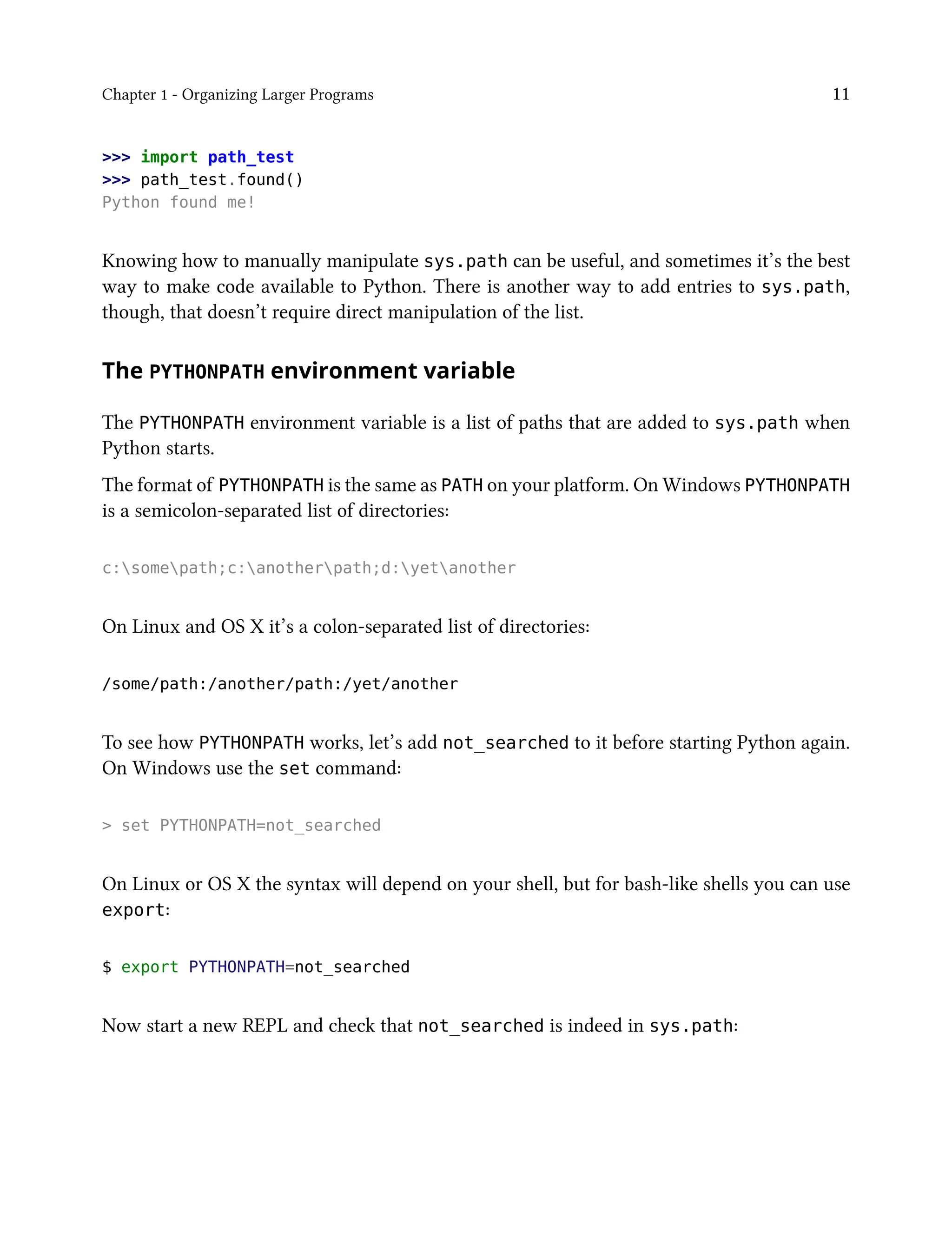 Chapter 1 - Organizing Larger Programs 11
>>> import path_test
>>> path_test.found()
Python found me!
Knowing how to manually manipulate sys.path can be useful, and sometimes it’s the best
way to make code available to Python. There is another way to add entries to sys.path,
though, that doesn’t require direct manipulation of the list.
The PYTHONPATH environment variable
The PYTHONPATH environment variable is a list of paths that are added to sys.path when
Python starts.
The format of PYTHONPATH is the same as PATH on your platform. On Windows PYTHONPATH
is a semicolon-separated list of directories:
c:somepath;c:anotherpath;d:yetanother
On Linux and OS X it’s a colon-separated list of directories:
/some/path:/another/path:/yet/another
To see how PYTHONPATH works, let’s add not_searched to it before starting Python again.
On Windows use the set command:
> set PYTHONPATH=not_searched
On Linux or OS X the syntax will depend on your shell, but for bash-like shells you can use
export:
$ export PYTHONPATH=not_searched
Now start a new REPL and check that not_searched is indeed in sys.path:
 