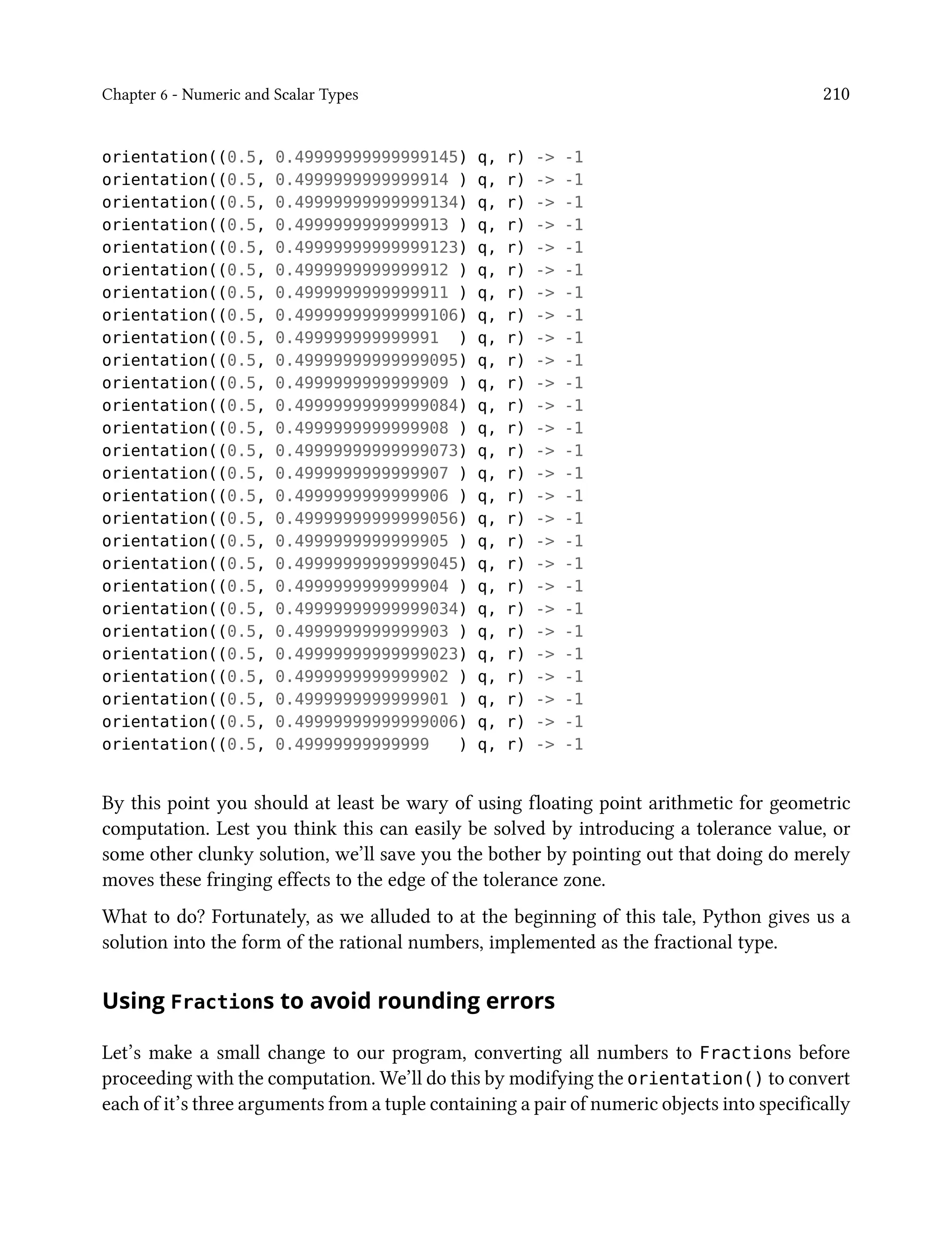 Chapter 6 - Numeric and Scalar Types 210
orientation((0.5, 0.49999999999999145) q, r) -> -1
orientation((0.5, 0.4999999999999914 ) q, r) -> -1
orientation((0.5, 0.49999999999999134) q, r) -> -1
orientation((0.5, 0.4999999999999913 ) q, r) -> -1
orientation((0.5, 0.49999999999999123) q, r) -> -1
orientation((0.5, 0.4999999999999912 ) q, r) -> -1
orientation((0.5, 0.4999999999999911 ) q, r) -> -1
orientation((0.5, 0.49999999999999106) q, r) -> -1
orientation((0.5, 0.499999999999991 ) q, r) -> -1
orientation((0.5, 0.49999999999999095) q, r) -> -1
orientation((0.5, 0.4999999999999909 ) q, r) -> -1
orientation((0.5, 0.49999999999999084) q, r) -> -1
orientation((0.5, 0.4999999999999908 ) q, r) -> -1
orientation((0.5, 0.49999999999999073) q, r) -> -1
orientation((0.5, 0.4999999999999907 ) q, r) -> -1
orientation((0.5, 0.4999999999999906 ) q, r) -> -1
orientation((0.5, 0.49999999999999056) q, r) -> -1
orientation((0.5, 0.4999999999999905 ) q, r) -> -1
orientation((0.5, 0.49999999999999045) q, r) -> -1
orientation((0.5, 0.4999999999999904 ) q, r) -> -1
orientation((0.5, 0.49999999999999034) q, r) -> -1
orientation((0.5, 0.4999999999999903 ) q, r) -> -1
orientation((0.5, 0.49999999999999023) q, r) -> -1
orientation((0.5, 0.4999999999999902 ) q, r) -> -1
orientation((0.5, 0.4999999999999901 ) q, r) -> -1
orientation((0.5, 0.49999999999999006) q, r) -> -1
orientation((0.5, 0.49999999999999 ) q, r) -> -1
By this point you should at least be wary of using floating point arithmetic for geometric
computation. Lest you think this can easily be solved by introducing a tolerance value, or
some other clunky solution, we’ll save you the bother by pointing out that doing do merely
moves these fringing effects to the edge of the tolerance zone.
What to do? Fortunately, as we alluded to at the beginning of this tale, Python gives us a
solution into the form of the rational numbers, implemented as the fractional type.
Using Fractions to avoid rounding errors
Let’s make a small change to our program, converting all numbers to Fractions before
proceeding with the computation. We’ll do this by modifying the orientation() to convert
each of it’s three arguments from a tuple containing a pair of numeric objects into specifically
 