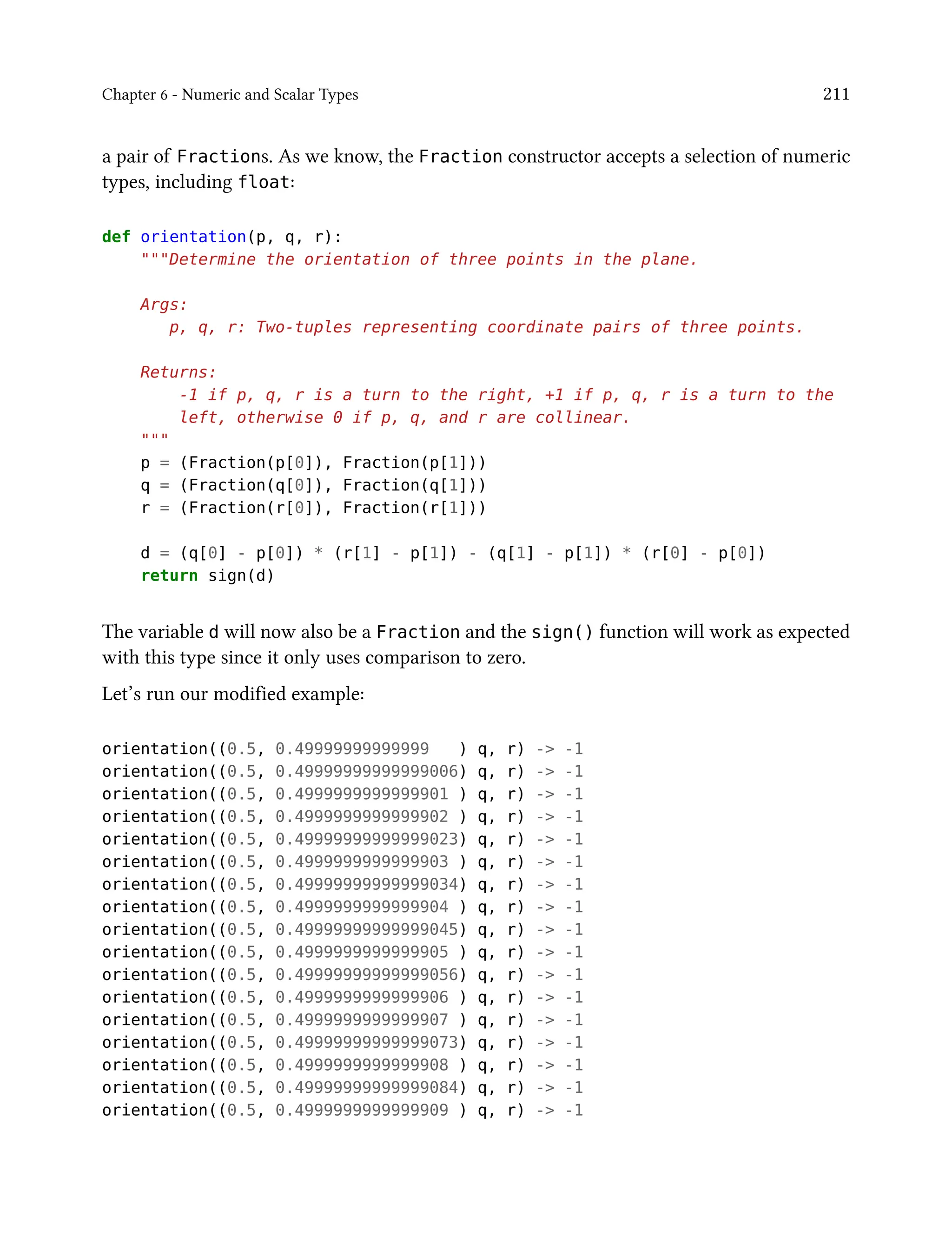 Chapter 6 - Numeric and Scalar Types 211
a pair of Fractions. As we know, the Fraction constructor accepts a selection of numeric
types, including float:
def orientation(p, q, r):
"""Determine the orientation of three points in the plane.
Args:
p, q, r: Two-tuples representing coordinate pairs of three points.
Returns:
-1 if p, q, r is a turn to the right, +1 if p, q, r is a turn to the
left, otherwise 0 if p, q, and r are collinear.
"""
p = (Fraction(p[0]), Fraction(p[1]))
q = (Fraction(q[0]), Fraction(q[1]))
r = (Fraction(r[0]), Fraction(r[1]))
d = (q[0] - p[0]) * (r[1] - p[1]) - (q[1] - p[1]) * (r[0] - p[0])
return sign(d)
The variable d will now also be a Fraction and the sign() function will work as expected
with this type since it only uses comparison to zero.
Let’s run our modified example:
orientation((0.5, 0.49999999999999 ) q, r) -> -1
orientation((0.5, 0.49999999999999006) q, r) -> -1
orientation((0.5, 0.4999999999999901 ) q, r) -> -1
orientation((0.5, 0.4999999999999902 ) q, r) -> -1
orientation((0.5, 0.49999999999999023) q, r) -> -1
orientation((0.5, 0.4999999999999903 ) q, r) -> -1
orientation((0.5, 0.49999999999999034) q, r) -> -1
orientation((0.5, 0.4999999999999904 ) q, r) -> -1
orientation((0.5, 0.49999999999999045) q, r) -> -1
orientation((0.5, 0.4999999999999905 ) q, r) -> -1
orientation((0.5, 0.49999999999999056) q, r) -> -1
orientation((0.5, 0.4999999999999906 ) q, r) -> -1
orientation((0.5, 0.4999999999999907 ) q, r) -> -1
orientation((0.5, 0.49999999999999073) q, r) -> -1
orientation((0.5, 0.4999999999999908 ) q, r) -> -1
orientation((0.5, 0.49999999999999084) q, r) -> -1
orientation((0.5, 0.4999999999999909 ) q, r) -> -1
 