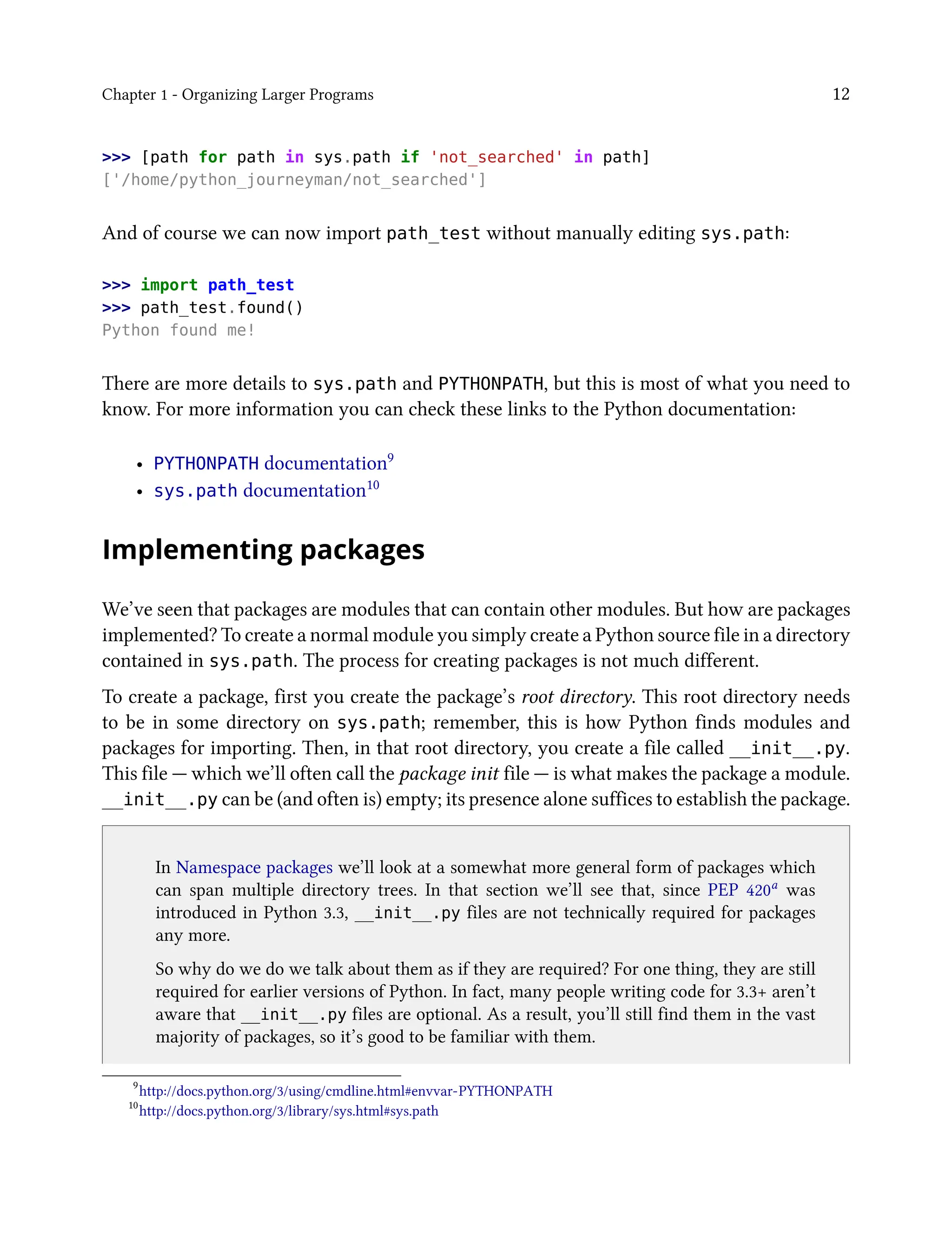 Chapter 1 - Organizing Larger Programs 12
>>> [path for path in sys.path if 'not_searched' in path]
['/home/python_journeyman/not_searched']
And of course we can now import path_test without manually editing sys.path:
>>> import path_test
>>> path_test.found()
Python found me!
There are more details to sys.path and PYTHONPATH, but this is most of what you need to
know. For more information you can check these links to the Python documentation:
• PYTHONPATH documentation9
• sys.path documentation10
Implementing packages
We’ve seen that packages are modules that can contain other modules. But how are packages
implemented? To create a normal module you simply create a Python source file in a directory
contained in sys.path. The process for creating packages is not much different.
To create a package, first you create the package’s root directory. This root directory needs
to be in some directory on sys.path; remember, this is how Python finds modules and
packages for importing. Then, in that root directory, you create a file called __init__.py.
This file — which we’ll often call the package init file — is what makes the package a module.
__init__.py can be (and often is) empty; its presence alone suffices to establish the package.
In Namespace packages we’ll look at a somewhat more general form of packages which
can span multiple directory trees. In that section we’ll see that, since PEP 420a
was
introduced in Python 3.3, __init__.py files are not technically required for packages
any more.
So why do we do we talk about them as if they are required? For one thing, they are still
required for earlier versions of Python. In fact, many people writing code for 3.3+ aren’t
aware that __init__.py files are optional. As a result, you’ll still find them in the vast
majority of packages, so it’s good to be familiar with them.
9
http://docs.python.org/3/using/cmdline.html#envvar-PYTHONPATH
10
http://docs.python.org/3/library/sys.html#sys.path
 