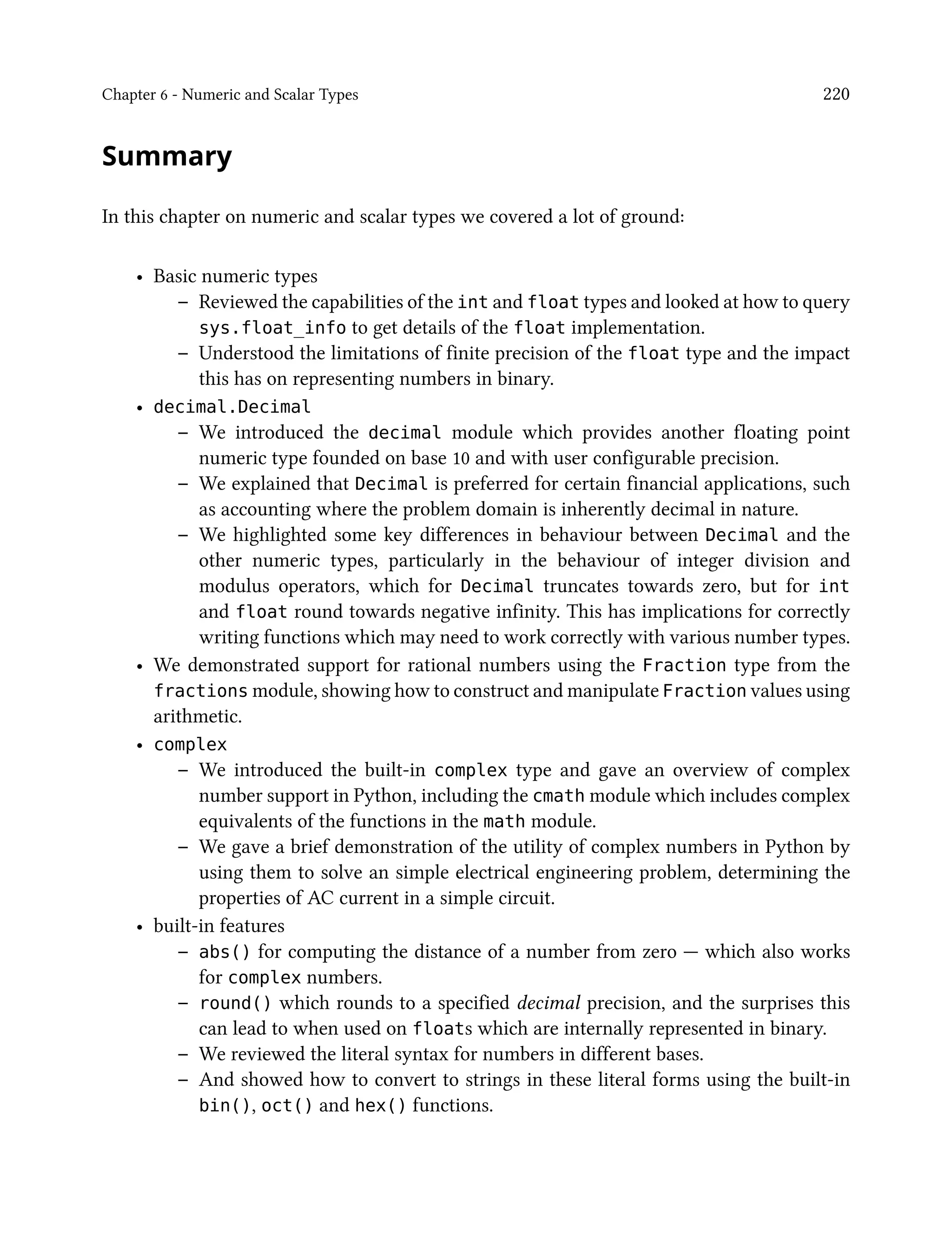 Chapter 6 - Numeric and Scalar Types 220
Summary
In this chapter on numeric and scalar types we covered a lot of ground:
• Basic numeric types
– Reviewed the capabilities of the int and float types and looked at how to query
sys.float_info to get details of the float implementation.
– Understood the limitations of finite precision of the float type and the impact
this has on representing numbers in binary.
• decimal.Decimal
– We introduced the decimal module which provides another floating point
numeric type founded on base 10 and with user configurable precision.
– We explained that Decimal is preferred for certain financial applications, such
as accounting where the problem domain is inherently decimal in nature.
– We highlighted some key differences in behaviour between Decimal and the
other numeric types, particularly in the behaviour of integer division and
modulus operators, which for Decimal truncates towards zero, but for int
and float round towards negative infinity. This has implications for correctly
writing functions which may need to work correctly with various number types.
• We demonstrated support for rational numbers using the Fraction type from the
fractions module, showing how to construct and manipulate Fraction values using
arithmetic.
• complex
– We introduced the built-in complex type and gave an overview of complex
number support in Python, including the cmath module which includes complex
equivalents of the functions in the math module.
– We gave a brief demonstration of the utility of complex numbers in Python by
using them to solve an simple electrical engineering problem, determining the
properties of AC current in a simple circuit.
• built-in features
– abs() for computing the distance of a number from zero — which also works
for complex numbers.
– round() which rounds to a specified decimal precision, and the surprises this
can lead to when used on floats which are internally represented in binary.
– We reviewed the literal syntax for numbers in different bases.
– And showed how to convert to strings in these literal forms using the built-in
bin(), oct() and hex() functions.
 