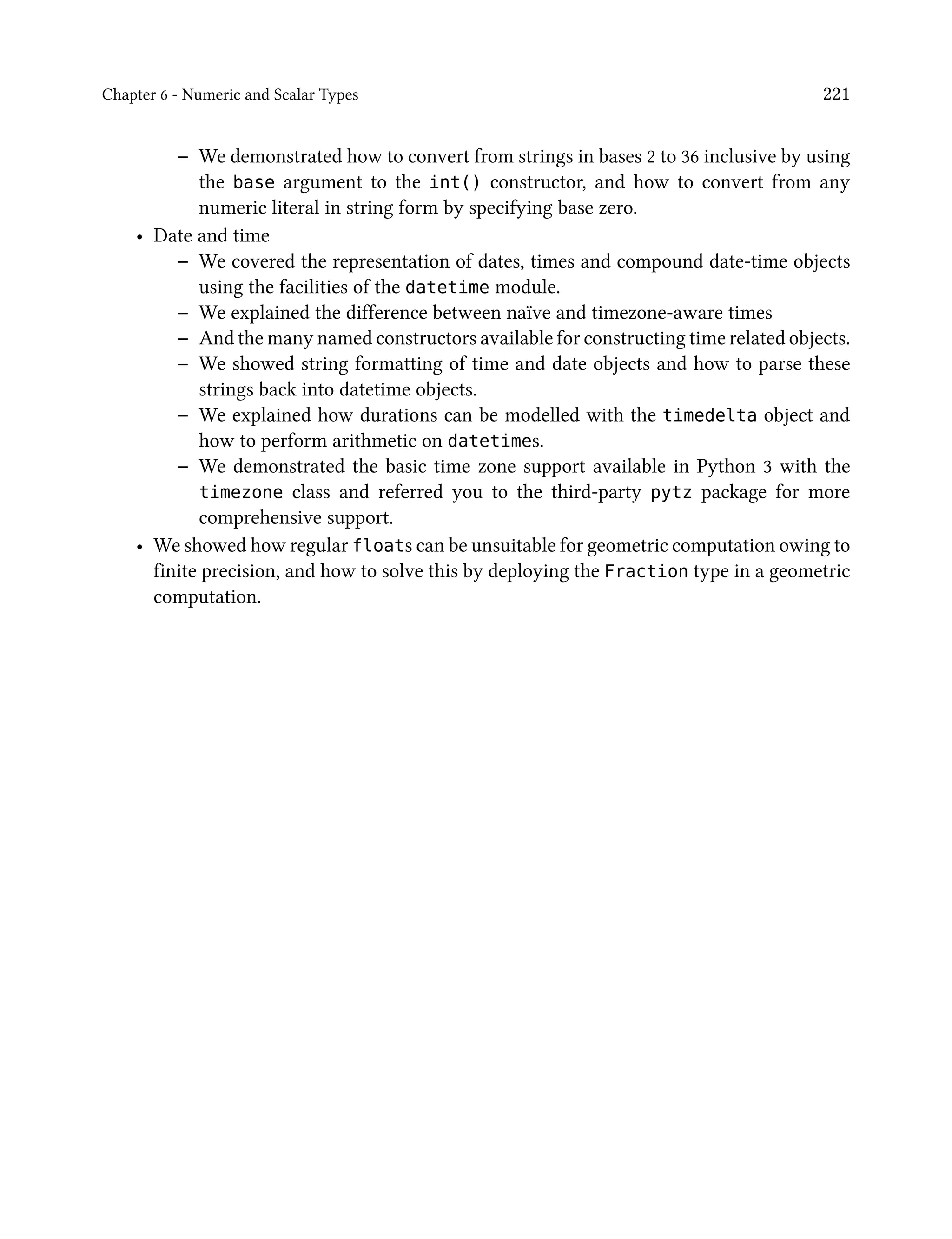 Chapter 6 - Numeric and Scalar Types 221
– We demonstrated how to convert from strings in bases 2 to 36 inclusive by using
the base argument to the int() constructor, and how to convert from any
numeric literal in string form by specifying base zero.
• Date and time
– We covered the representation of dates, times and compound date-time objects
using the facilities of the datetime module.
– We explained the difference between naïve and timezone-aware times
– And the many named constructors available for constructing time related objects.
– We showed string formatting of time and date objects and how to parse these
strings back into datetime objects.
– We explained how durations can be modelled with the timedelta object and
how to perform arithmetic on datetimes.
– We demonstrated the basic time zone support available in Python 3 with the
timezone class and referred you to the third-party pytz package for more
comprehensive support.
• We showed how regular floats can be unsuitable for geometric computation owing to
finite precision, and how to solve this by deploying the Fraction type in a geometric
computation.
 