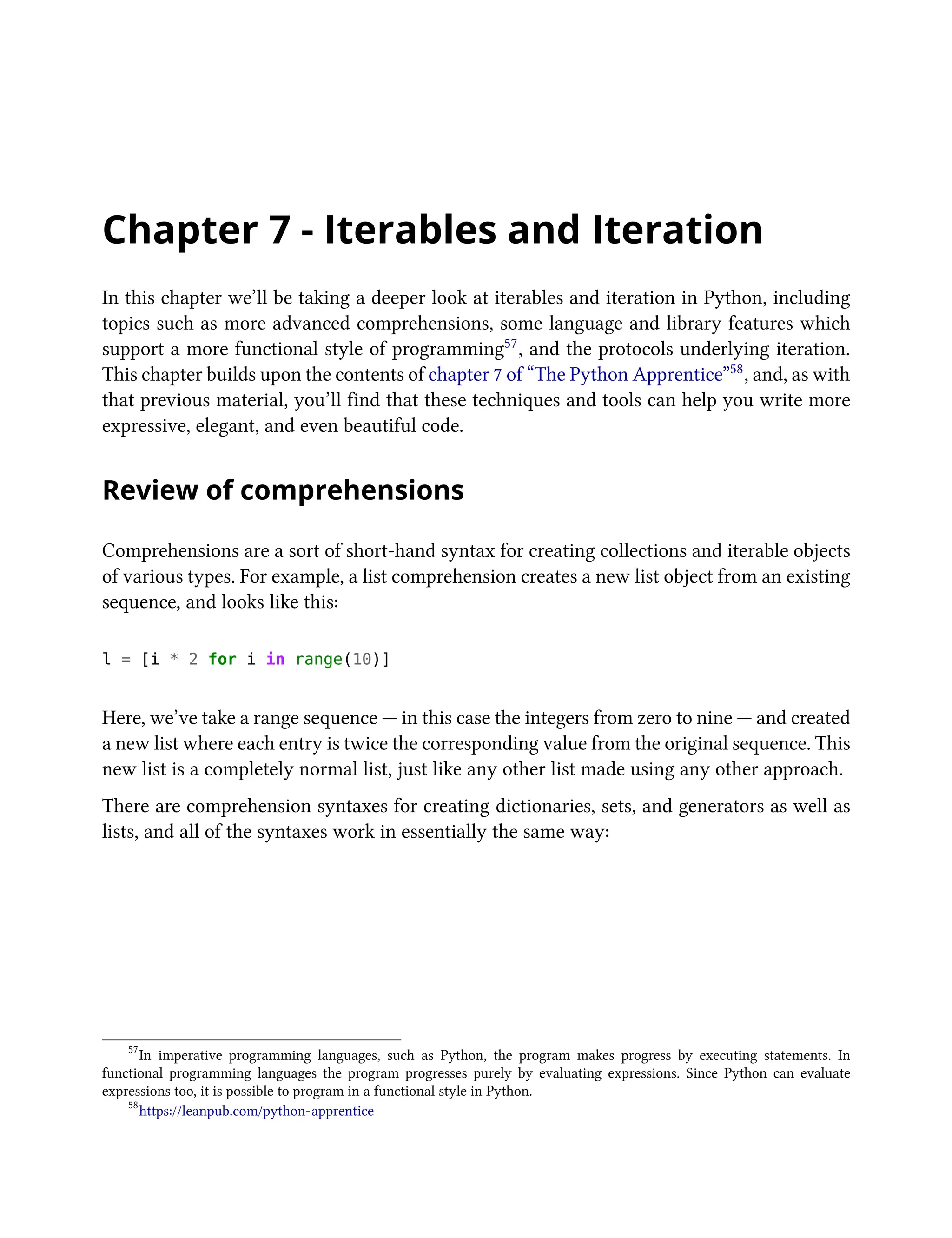 Chapter 7 - Iterables and Iteration
In this chapter we’ll be taking a deeper look at iterables and iteration in Python, including
topics such as more advanced comprehensions, some language and library features which
support a more functional style of programming57, and the protocols underlying iteration.
This chapter builds upon the contents of chapter 7 of “The Python Apprentice”58, and, as with
that previous material, you’ll find that these techniques and tools can help you write more
expressive, elegant, and even beautiful code.
Review of comprehensions
Comprehensions are a sort of short-hand syntax for creating collections and iterable objects
of various types. For example, a list comprehension creates a new list object from an existing
sequence, and looks like this:
l = [i * 2 for i in range(10)]
Here, we’ve take a range sequence — in this case the integers from zero to nine — and created
a new list where each entry is twice the corresponding value from the original sequence. This
new list is a completely normal list, just like any other list made using any other approach.
There are comprehension syntaxes for creating dictionaries, sets, and generators as well as
lists, and all of the syntaxes work in essentially the same way:
57
In imperative programming languages, such as Python, the program makes progress by executing statements. In
functional programming languages the program progresses purely by evaluating expressions. Since Python can evaluate
expressions too, it is possible to program in a functional style in Python.
58
https://leanpub.com/python-apprentice
 