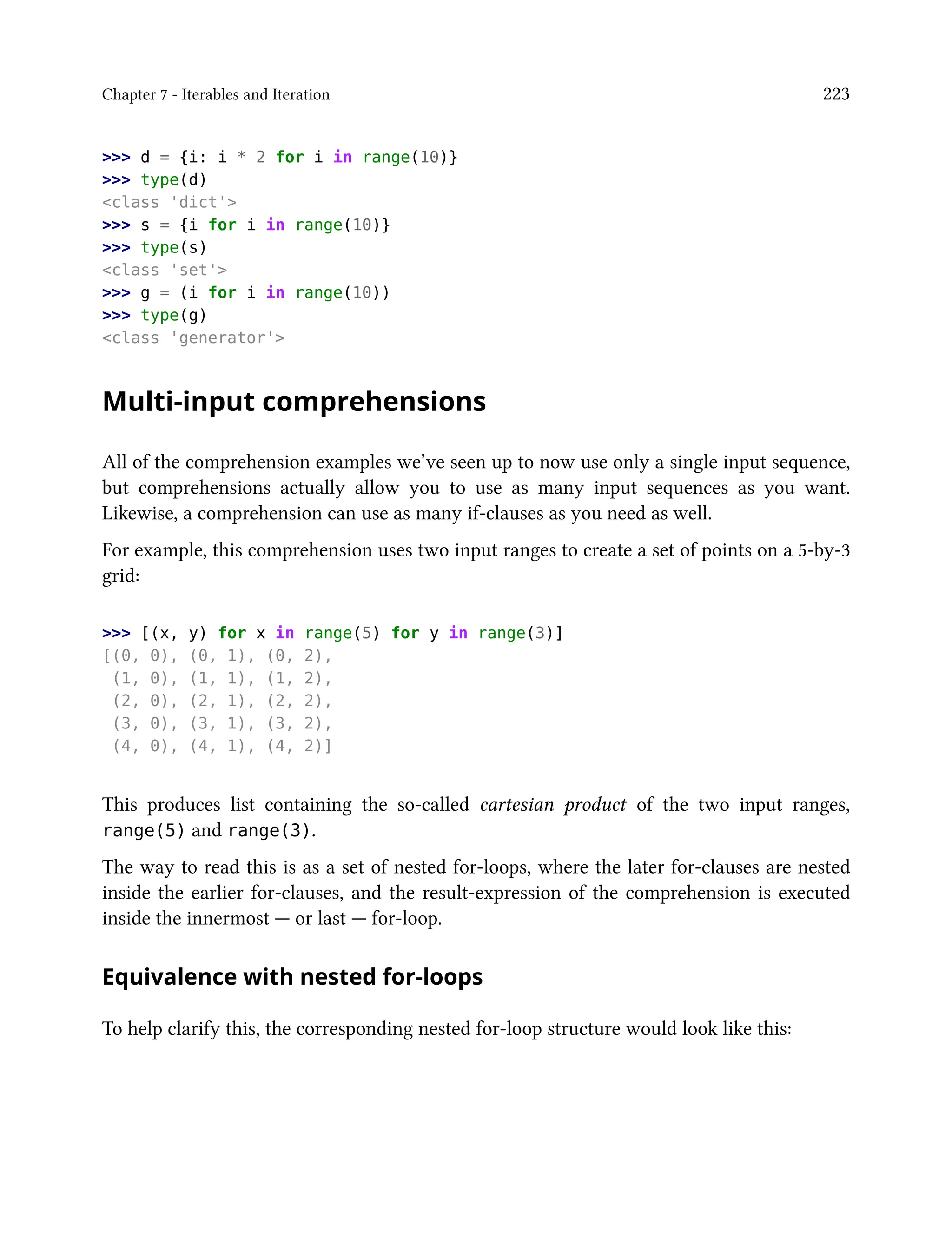 Chapter 7 - Iterables and Iteration 223
>>> d = {i: i * 2 for i in range(10)}
>>> type(d)
<class 'dict'>
>>> s = {i for i in range(10)}
>>> type(s)
<class 'set'>
>>> g = (i for i in range(10))
>>> type(g)
<class 'generator'>
Multi-input comprehensions
All of the comprehension examples we’ve seen up to now use only a single input sequence,
but comprehensions actually allow you to use as many input sequences as you want.
Likewise, a comprehension can use as many if-clauses as you need as well.
For example, this comprehension uses two input ranges to create a set of points on a 5-by-3
grid:
>>> [(x, y) for x in range(5) for y in range(3)]
[(0, 0), (0, 1), (0, 2),
(1, 0), (1, 1), (1, 2),
(2, 0), (2, 1), (2, 2),
(3, 0), (3, 1), (3, 2),
(4, 0), (4, 1), (4, 2)]
This produces list containing the so-called cartesian product of the two input ranges,
range(5) and range(3).
The way to read this is as a set of nested for-loops, where the later for-clauses are nested
inside the earlier for-clauses, and the result-expression of the comprehension is executed
inside the innermost — or last — for-loop.
Equivalence with nested for-loops
To help clarify this, the corresponding nested for-loop structure would look like this:
 