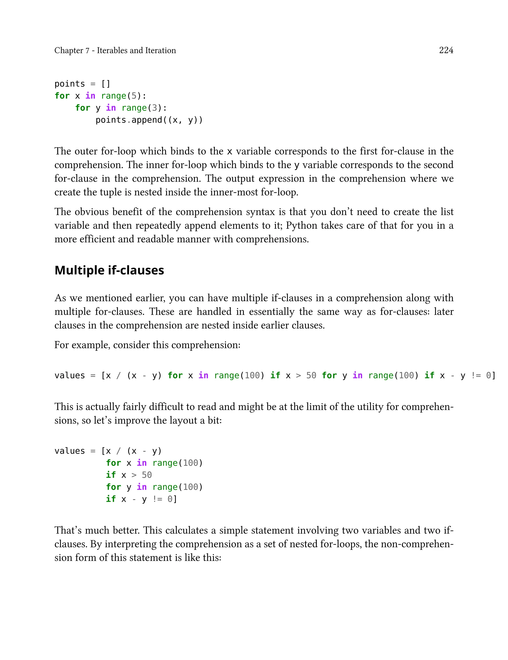 Chapter 7 - Iterables and Iteration 224
points = []
for x in range(5):
for y in range(3):
points.append((x, y))
The outer for-loop which binds to the x variable corresponds to the first for-clause in the
comprehension. The inner for-loop which binds to the y variable corresponds to the second
for-clause in the comprehension. The output expression in the comprehension where we
create the tuple is nested inside the inner-most for-loop.
The obvious benefit of the comprehension syntax is that you don’t need to create the list
variable and then repeatedly append elements to it; Python takes care of that for you in a
more efficient and readable manner with comprehensions.
Multiple if-clauses
As we mentioned earlier, you can have multiple if-clauses in a comprehension along with
multiple for-clauses. These are handled in essentially the same way as for-clauses: later
clauses in the comprehension are nested inside earlier clauses.
For example, consider this comprehension:
values = [x / (x - y) for x in range(100) if x > 50 for y in range(100) if x - y != 0]
This is actually fairly difficult to read and might be at the limit of the utility for comprehen-
sions, so let’s improve the layout a bit:
values = [x / (x - y)
for x in range(100)
if x > 50
for y in range(100)
if x - y != 0]
That’s much better. This calculates a simple statement involving two variables and two if-
clauses. By interpreting the comprehension as a set of nested for-loops, the non-comprehen-
sion form of this statement is like this:
 