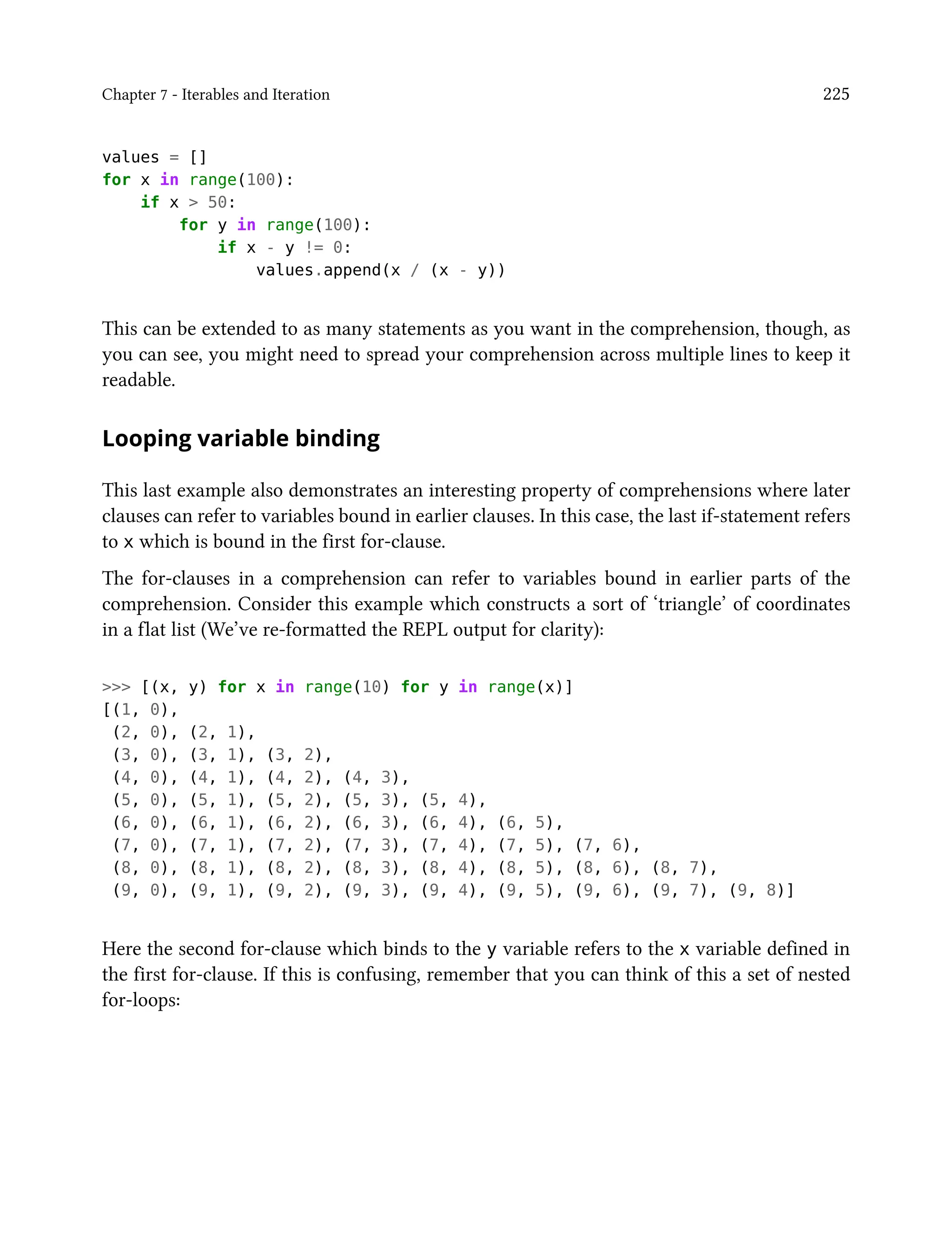 Chapter 7 - Iterables and Iteration 225
values = []
for x in range(100):
if x > 50:
for y in range(100):
if x - y != 0:
values.append(x / (x - y))
This can be extended to as many statements as you want in the comprehension, though, as
you can see, you might need to spread your comprehension across multiple lines to keep it
readable.
Looping variable binding
This last example also demonstrates an interesting property of comprehensions where later
clauses can refer to variables bound in earlier clauses. In this case, the last if-statement refers
to x which is bound in the first for-clause.
The for-clauses in a comprehension can refer to variables bound in earlier parts of the
comprehension. Consider this example which constructs a sort of ‘triangle’ of coordinates
in a flat list (We’ve re-formatted the REPL output for clarity):
>>> [(x, y) for x in range(10) for y in range(x)]
[(1, 0),
(2, 0), (2, 1),
(3, 0), (3, 1), (3, 2),
(4, 0), (4, 1), (4, 2), (4, 3),
(5, 0), (5, 1), (5, 2), (5, 3), (5, 4),
(6, 0), (6, 1), (6, 2), (6, 3), (6, 4), (6, 5),
(7, 0), (7, 1), (7, 2), (7, 3), (7, 4), (7, 5), (7, 6),
(8, 0), (8, 1), (8, 2), (8, 3), (8, 4), (8, 5), (8, 6), (8, 7),
(9, 0), (9, 1), (9, 2), (9, 3), (9, 4), (9, 5), (9, 6), (9, 7), (9, 8)]
Here the second for-clause which binds to the y variable refers to the x variable defined in
the first for-clause. If this is confusing, remember that you can think of this a set of nested
for-loops:
 