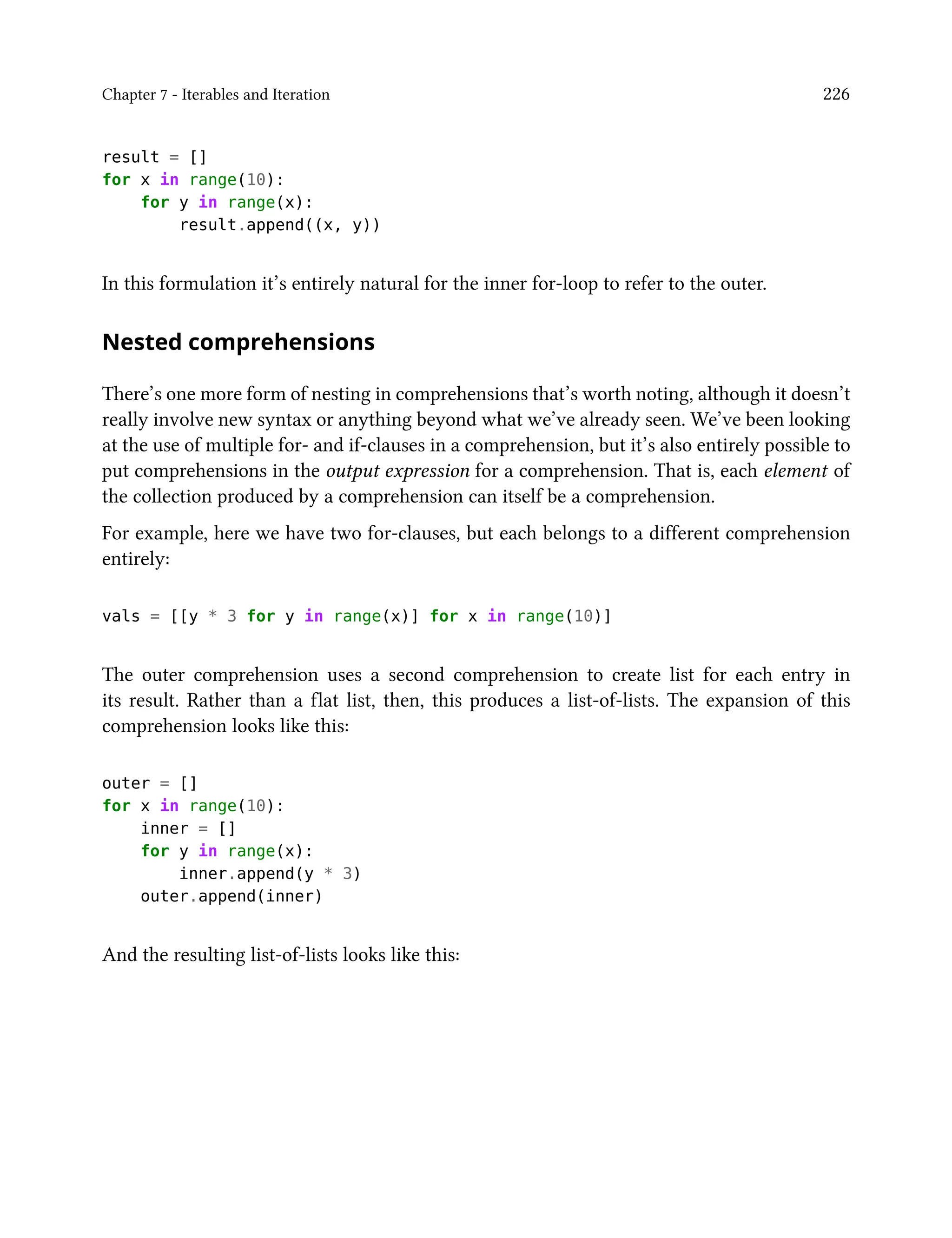 Chapter 7 - Iterables and Iteration 226
result = []
for x in range(10):
for y in range(x):
result.append((x, y))
In this formulation it’s entirely natural for the inner for-loop to refer to the outer.
Nested comprehensions
There’s one more form of nesting in comprehensions that’s worth noting, although it doesn’t
really involve new syntax or anything beyond what we’ve already seen. We’ve been looking
at the use of multiple for- and if-clauses in a comprehension, but it’s also entirely possible to
put comprehensions in the output expression for a comprehension. That is, each element of
the collection produced by a comprehension can itself be a comprehension.
For example, here we have two for-clauses, but each belongs to a different comprehension
entirely:
vals = [[y * 3 for y in range(x)] for x in range(10)]
The outer comprehension uses a second comprehension to create list for each entry in
its result. Rather than a flat list, then, this produces a list-of-lists. The expansion of this
comprehension looks like this:
outer = []
for x in range(10):
inner = []
for y in range(x):
inner.append(y * 3)
outer.append(inner)
And the resulting list-of-lists looks like this:
 