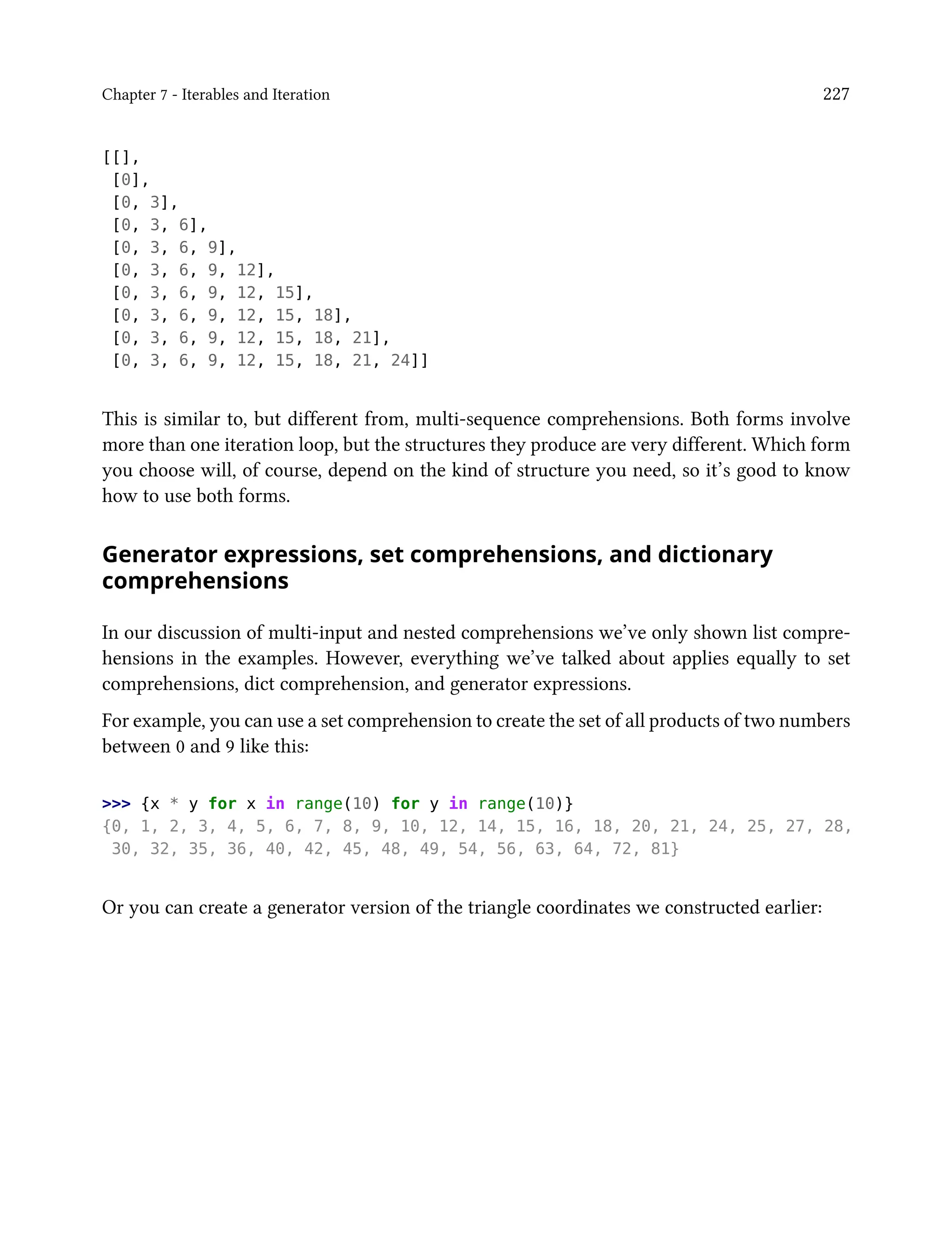 Chapter 7 - Iterables and Iteration 227
[[],
[0],
[0, 3],
[0, 3, 6],
[0, 3, 6, 9],
[0, 3, 6, 9, 12],
[0, 3, 6, 9, 12, 15],
[0, 3, 6, 9, 12, 15, 18],
[0, 3, 6, 9, 12, 15, 18, 21],
[0, 3, 6, 9, 12, 15, 18, 21, 24]]
This is similar to, but different from, multi-sequence comprehensions. Both forms involve
more than one iteration loop, but the structures they produce are very different. Which form
you choose will, of course, depend on the kind of structure you need, so it’s good to know
how to use both forms.
Generator expressions, set comprehensions, and dictionary
comprehensions
In our discussion of multi-input and nested comprehensions we’ve only shown list compre-
hensions in the examples. However, everything we’ve talked about applies equally to set
comprehensions, dict comprehension, and generator expressions.
For example, you can use a set comprehension to create the set of all products of two numbers
between 0 and 9 like this:
>>> {x * y for x in range(10) for y in range(10)}
{0, 1, 2, 3, 4, 5, 6, 7, 8, 9, 10, 12, 14, 15, 16, 18, 20, 21, 24, 25, 27, 28,
30, 32, 35, 36, 40, 42, 45, 48, 49, 54, 56, 63, 64, 72, 81}
Or you can create a generator version of the triangle coordinates we constructed earlier:
 