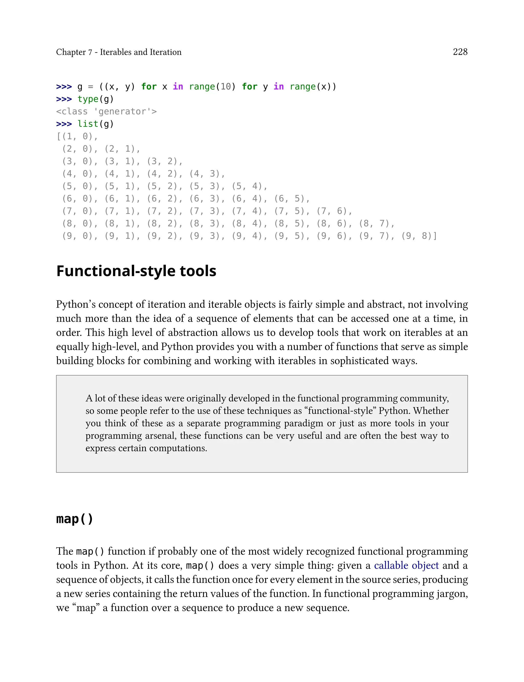 Chapter 7 - Iterables and Iteration 228
>>> g = ((x, y) for x in range(10) for y in range(x))
>>> type(g)
<class 'generator'>
>>> list(g)
[(1, 0),
(2, 0), (2, 1),
(3, 0), (3, 1), (3, 2),
(4, 0), (4, 1), (4, 2), (4, 3),
(5, 0), (5, 1), (5, 2), (5, 3), (5, 4),
(6, 0), (6, 1), (6, 2), (6, 3), (6, 4), (6, 5),
(7, 0), (7, 1), (7, 2), (7, 3), (7, 4), (7, 5), (7, 6),
(8, 0), (8, 1), (8, 2), (8, 3), (8, 4), (8, 5), (8, 6), (8, 7),
(9, 0), (9, 1), (9, 2), (9, 3), (9, 4), (9, 5), (9, 6), (9, 7), (9, 8)]
Functional-style tools
Python’s concept of iteration and iterable objects is fairly simple and abstract, not involving
much more than the idea of a sequence of elements that can be accessed one at a time, in
order. This high level of abstraction allows us to develop tools that work on iterables at an
equally high-level, and Python provides you with a number of functions that serve as simple
building blocks for combining and working with iterables in sophisticated ways.
A lot of these ideas were originally developed in the functional programming community,
so some people refer to the use of these techniques as “functional-style” Python. Whether
you think of these as a separate programming paradigm or just as more tools in your
programming arsenal, these functions can be very useful and are often the best way to
express certain computations.
map()
The map() function if probably one of the most widely recognized functional programming
tools in Python. At its core, map() does a very simple thing: given a callable object and a
sequence of objects, it calls the function once for every element in the source series, producing
a new series containing the return values of the function. In functional programming jargon,
we “map” a function over a sequence to produce a new sequence.
 