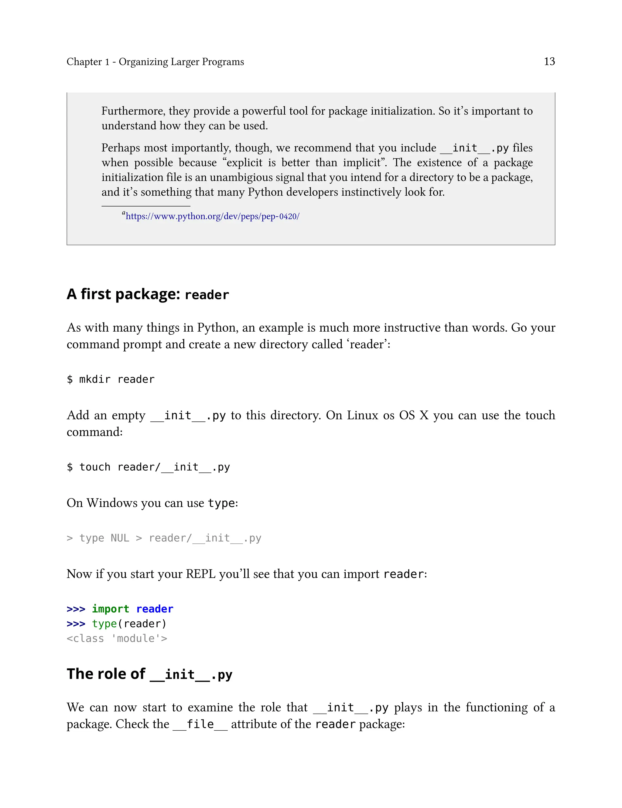 Chapter 1 - Organizing Larger Programs 13
Furthermore, they provide a powerful tool for package initialization. So it’s important to
understand how they can be used.
Perhaps most importantly, though, we recommend that you include __init__.py files
when possible because “explicit is better than implicit”. The existence of a package
initialization file is an unambigious signal that you intend for a directory to be a package,
and it’s something that many Python developers instinctively look for.
a
https://www.python.org/dev/peps/pep-0420/
A first package: reader
As with many things in Python, an example is much more instructive than words. Go your
command prompt and create a new directory called ‘reader’:
$ mkdir reader
Add an empty __init__.py to this directory. On Linux os OS X you can use the touch
command:
$ touch reader/__init__.py
On Windows you can use type:
> type NUL > reader/__init__.py
Now if you start your REPL you’ll see that you can import reader:
>>> import reader
>>> type(reader)
<class 'module'>
The role of __init__.py
We can now start to examine the role that __init__.py plays in the functioning of a
package. Check the __file__ attribute of the reader package:
 