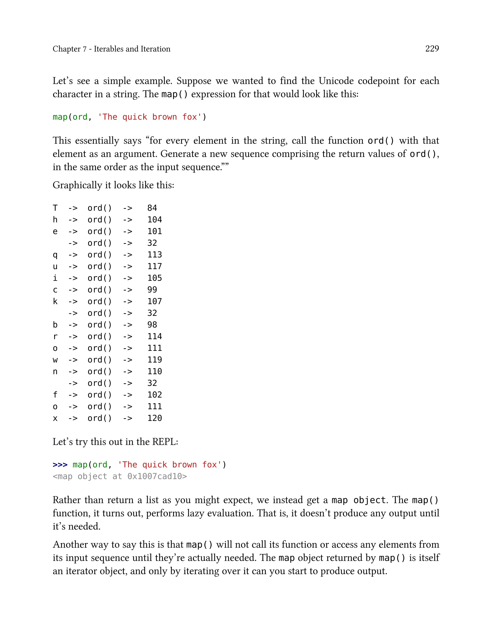 Chapter 7 - Iterables and Iteration 229
Let’s see a simple example. Suppose we wanted to find the Unicode codepoint for each
character in a string. The map() expression for that would look like this:
map(ord, 'The quick brown fox')
This essentially says “for every element in the string, call the function ord() with that
element as an argument. Generate a new sequence comprising the return values of ord(),
in the same order as the input sequence.””
Graphically it looks like this:
T -> ord() -> 84
h -> ord() -> 104
e -> ord() -> 101
-> ord() -> 32
q -> ord() -> 113
u -> ord() -> 117
i -> ord() -> 105
c -> ord() -> 99
k -> ord() -> 107
-> ord() -> 32
b -> ord() -> 98
r -> ord() -> 114
o -> ord() -> 111
w -> ord() -> 119
n -> ord() -> 110
-> ord() -> 32
f -> ord() -> 102
o -> ord() -> 111
x -> ord() -> 120
Let’s try this out in the REPL:
>>> map(ord, 'The quick brown fox')
<map object at 0x1007cad10>
Rather than return a list as you might expect, we instead get a map object. The map()
function, it turns out, performs lazy evaluation. That is, it doesn’t produce any output until
it’s needed.
Another way to say this is that map() will not call its function or access any elements from
its input sequence until they’re actually needed. The map object returned by map() is itself
an iterator object, and only by iterating over it can you start to produce output.
 
