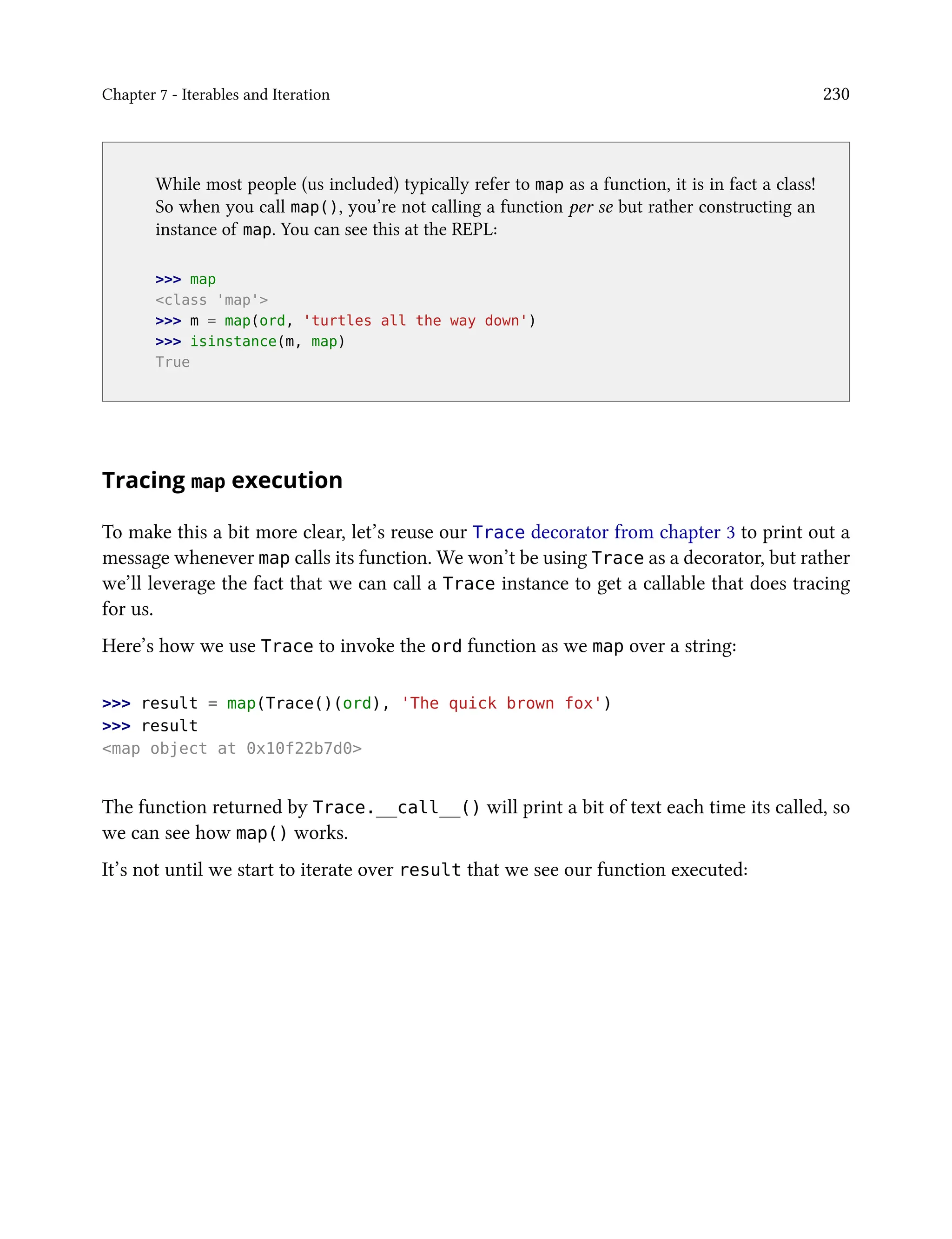 Chapter 7 - Iterables and Iteration 230
While most people (us included) typically refer to map as a function, it is in fact a class!
So when you call map(), you’re not calling a function per se but rather constructing an
instance of map. You can see this at the REPL:
>>> map
<class 'map'>
>>> m = map(ord, 'turtles all the way down')
>>> isinstance(m, map)
True
Tracing map execution
To make this a bit more clear, let’s reuse our Trace decorator from chapter 3 to print out a
message whenever map calls its function. We won’t be using Trace as a decorator, but rather
we’ll leverage the fact that we can call a Trace instance to get a callable that does tracing
for us.
Here’s how we use Trace to invoke the ord function as we map over a string:
>>> result = map(Trace()(ord), 'The quick brown fox')
>>> result
<map object at 0x10f22b7d0>
The function returned by Trace.__call__() will print a bit of text each time its called, so
we can see how map() works.
It’s not until we start to iterate over result that we see our function executed:
 
