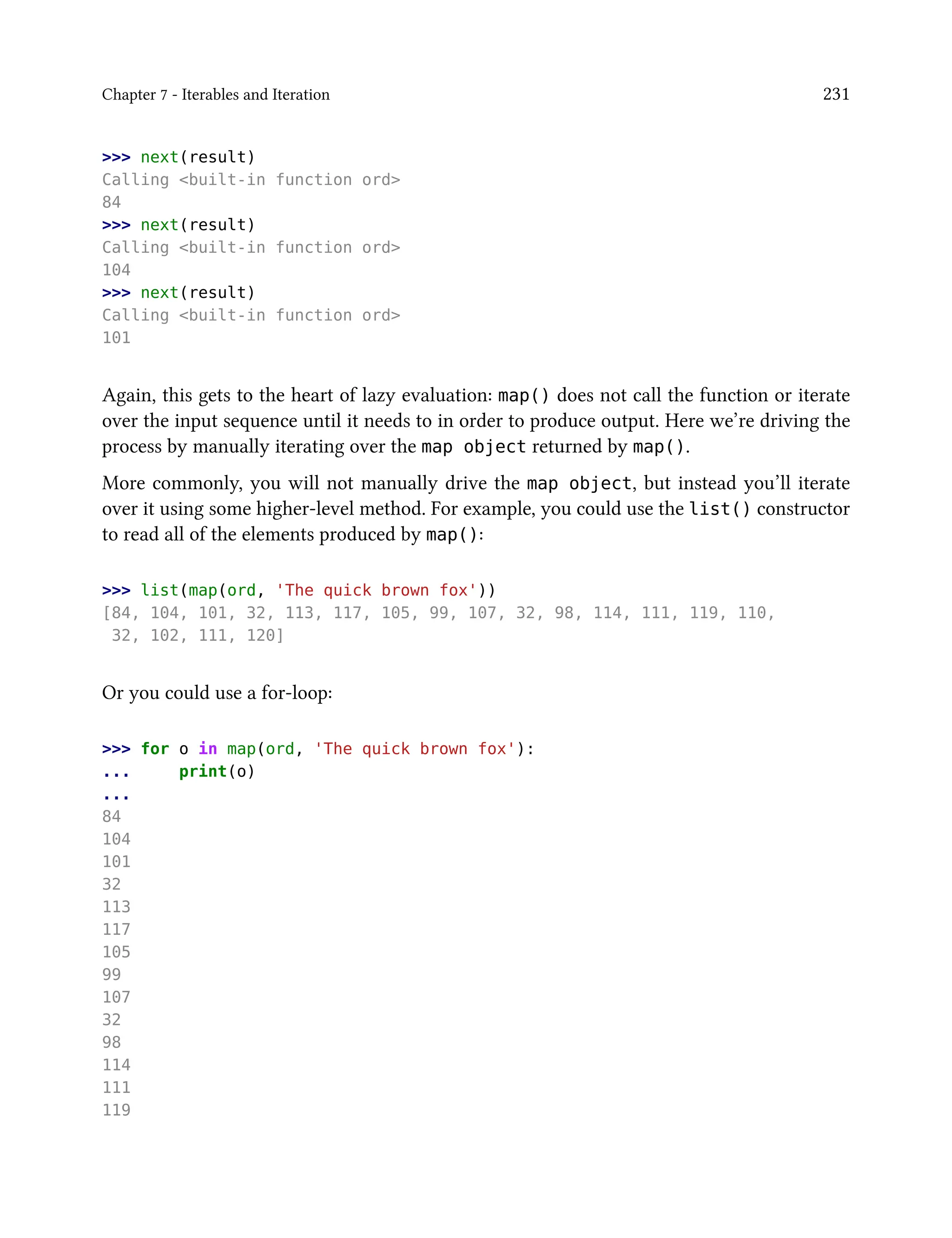 Chapter 7 - Iterables and Iteration 231
>>> next(result)
Calling <built-in function ord>
84
>>> next(result)
Calling <built-in function ord>
104
>>> next(result)
Calling <built-in function ord>
101
Again, this gets to the heart of lazy evaluation: map() does not call the function or iterate
over the input sequence until it needs to in order to produce output. Here we’re driving the
process by manually iterating over the map object returned by map().
More commonly, you will not manually drive the map object, but instead you’ll iterate
over it using some higher-level method. For example, you could use the list() constructor
to read all of the elements produced by map():
>>> list(map(ord, 'The quick brown fox'))
[84, 104, 101, 32, 113, 117, 105, 99, 107, 32, 98, 114, 111, 119, 110,
32, 102, 111, 120]
Or you could use a for-loop:
>>> for o in map(ord, 'The quick brown fox'):
... print(o)
...
84
104
101
32
113
117
105
99
107
32
98
114
111
119
 