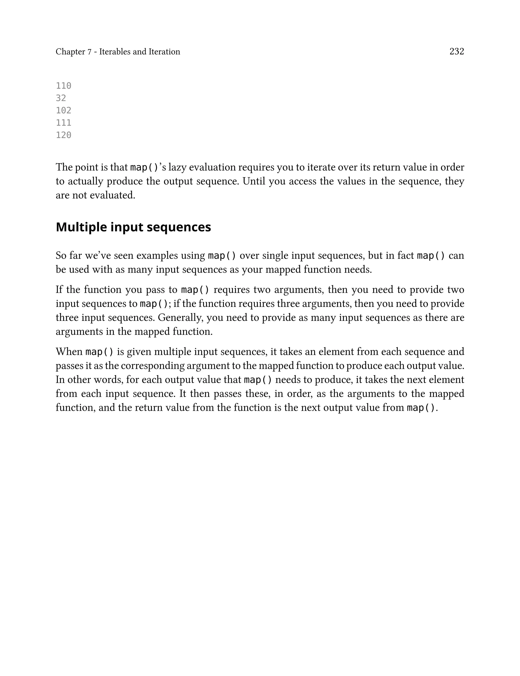 Chapter 7 - Iterables and Iteration 232
110
32
102
111
120
The point is that map()’s lazy evaluation requires you to iterate over its return value in order
to actually produce the output sequence. Until you access the values in the sequence, they
are not evaluated.
Multiple input sequences
So far we’ve seen examples using map() over single input sequences, but in fact map() can
be used with as many input sequences as your mapped function needs.
If the function you pass to map() requires two arguments, then you need to provide two
input sequences to map(); if the function requires three arguments, then you need to provide
three input sequences. Generally, you need to provide as many input sequences as there are
arguments in the mapped function.
When map() is given multiple input sequences, it takes an element from each sequence and
passes it as the corresponding argument to the mapped function to produce each output value.
In other words, for each output value that map() needs to produce, it takes the next element
from each input sequence. It then passes these, in order, as the arguments to the mapped
function, and the return value from the function is the next output value from map().
 