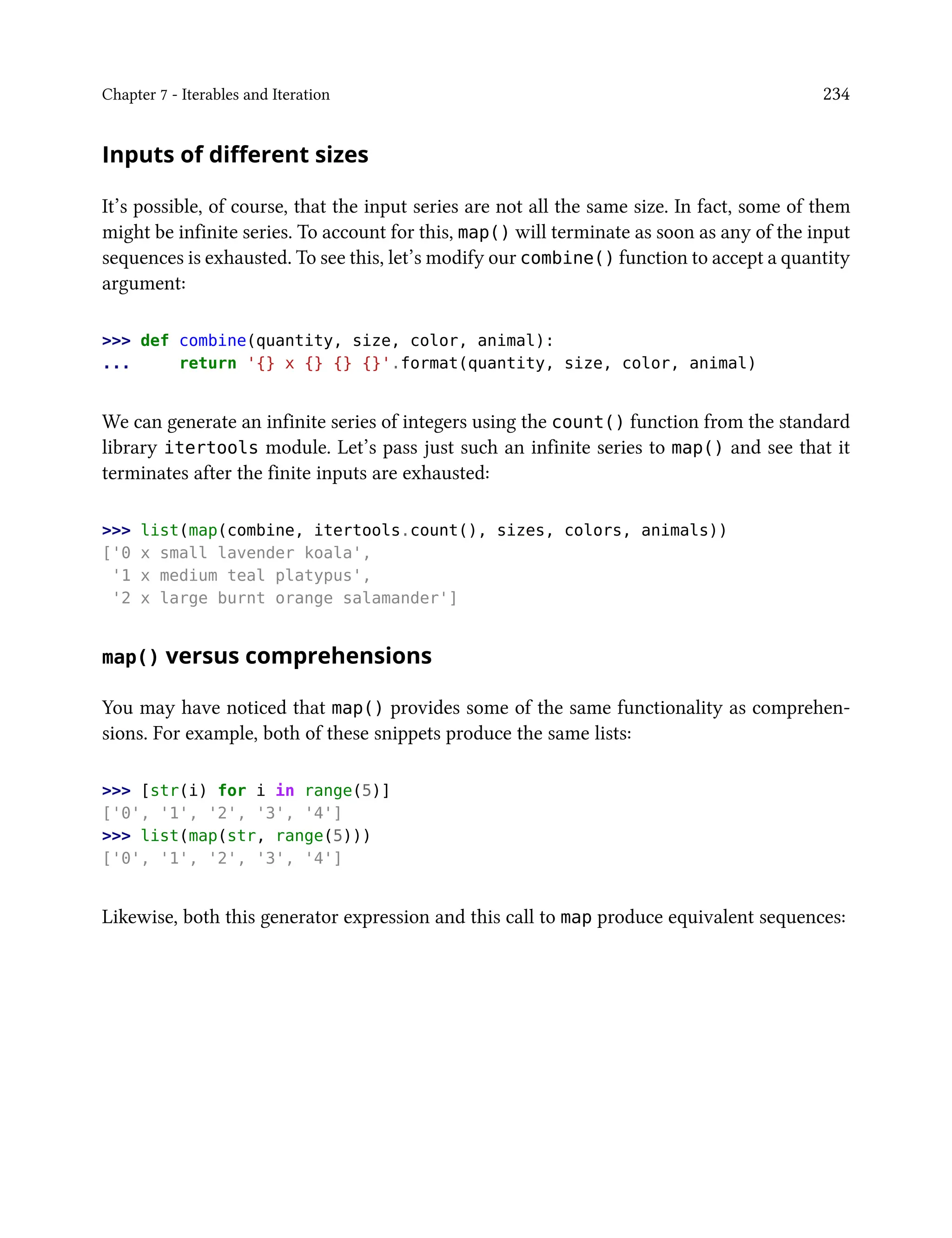 Chapter 7 - Iterables and Iteration 234
Inputs of different sizes
It’s possible, of course, that the input series are not all the same size. In fact, some of them
might be infinite series. To account for this, map() will terminate as soon as any of the input
sequences is exhausted. To see this, let’s modify our combine() function to accept a quantity
argument:
>>> def combine(quantity, size, color, animal):
... return '{} x {} {} {}'.format(quantity, size, color, animal)
We can generate an infinite series of integers using the count() function from the standard
library itertools module. Let’s pass just such an infinite series to map() and see that it
terminates after the finite inputs are exhausted:
>>> list(map(combine, itertools.count(), sizes, colors, animals))
['0 x small lavender koala',
'1 x medium teal platypus',
'2 x large burnt orange salamander']
map() versus comprehensions
You may have noticed that map() provides some of the same functionality as comprehen-
sions. For example, both of these snippets produce the same lists:
>>> [str(i) for i in range(5)]
['0', '1', '2', '3', '4']
>>> list(map(str, range(5)))
['0', '1', '2', '3', '4']
Likewise, both this generator expression and this call to map produce equivalent sequences:
 