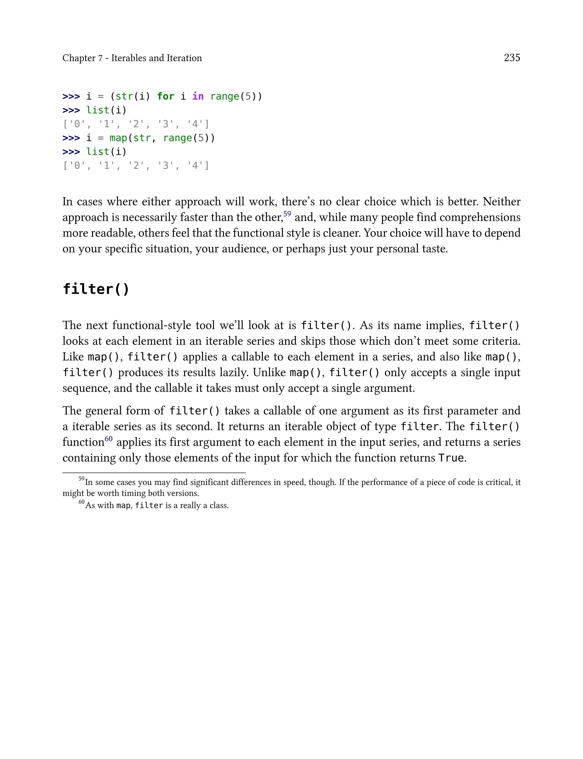 Chapter 7 - Iterables and Iteration 235
>>> i = (str(i) for i in range(5))
>>> list(i)
['0', '1', '2', '3', '4']
>>> i = map(str, range(5))
>>> list(i)
['0', '1', '2', '3', '4']
In cases where either approach will work, there’s no clear choice which is better. Neither
approach is necessarily faster than the other,59 and, while many people find comprehensions
more readable, others feel that the functional style is cleaner. Your choice will have to depend
on your specific situation, your audience, or perhaps just your personal taste.
filter()
The next functional-style tool we’ll look at is filter(). As its name implies, filter()
looks at each element in an iterable series and skips those which don’t meet some criteria.
Like map(), filter() applies a callable to each element in a series, and also like map(),
filter() produces its results lazily. Unlike map(), filter() only accepts a single input
sequence, and the callable it takes must only accept a single argument.
The general form of filter() takes a callable of one argument as its first parameter and
a iterable series as its second. It returns an iterable object of type filter. The filter()
function60 applies its first argument to each element in the input series, and returns a series
containing only those elements of the input for which the function returns True.
59
In some cases you may find significant differences in speed, though. If the performance of a piece of code is critical, it
might be worth timing both versions.
60
As with map, filter is a really a class.
 