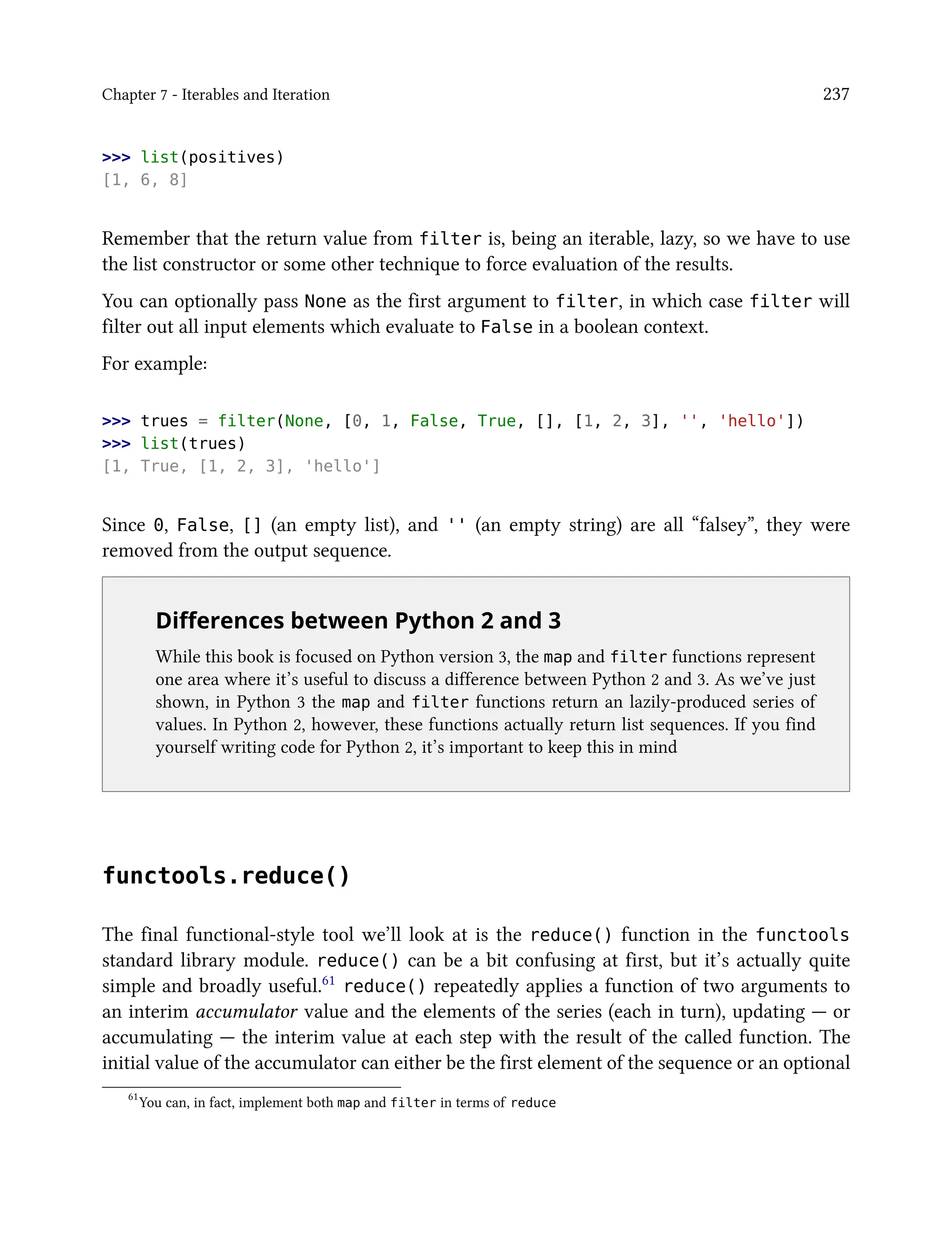 Chapter 7 - Iterables and Iteration 237
>>> list(positives)
[1, 6, 8]
Remember that the return value from filter is, being an iterable, lazy, so we have to use
the list constructor or some other technique to force evaluation of the results.
You can optionally pass None as the first argument to filter, in which case filter will
filter out all input elements which evaluate to False in a boolean context.
For example:
>>> trues = filter(None, [0, 1, False, True, [], [1, 2, 3], '', 'hello'])
>>> list(trues)
[1, True, [1, 2, 3], 'hello']
Since 0, False, [] (an empty list), and '' (an empty string) are all “falsey”, they were
removed from the output sequence.
Differences between Python 2 and 3
While this book is focused on Python version 3, the map and filter functions represent
one area where it’s useful to discuss a difference between Python 2 and 3. As we’ve just
shown, in Python 3 the map and filter functions return an lazily-produced series of
values. In Python 2, however, these functions actually return list sequences. If you find
yourself writing code for Python 2, it’s important to keep this in mind
functools.reduce()
The final functional-style tool we’ll look at is the reduce() function in the functools
standard library module. reduce() can be a bit confusing at first, but it’s actually quite
simple and broadly useful.61 reduce() repeatedly applies a function of two arguments to
an interim accumulator value and the elements of the series (each in turn), updating — or
accumulating — the interim value at each step with the result of the called function. The
initial value of the accumulator can either be the first element of the sequence or an optional
61
You can, in fact, implement both map and filter in terms of reduce
 