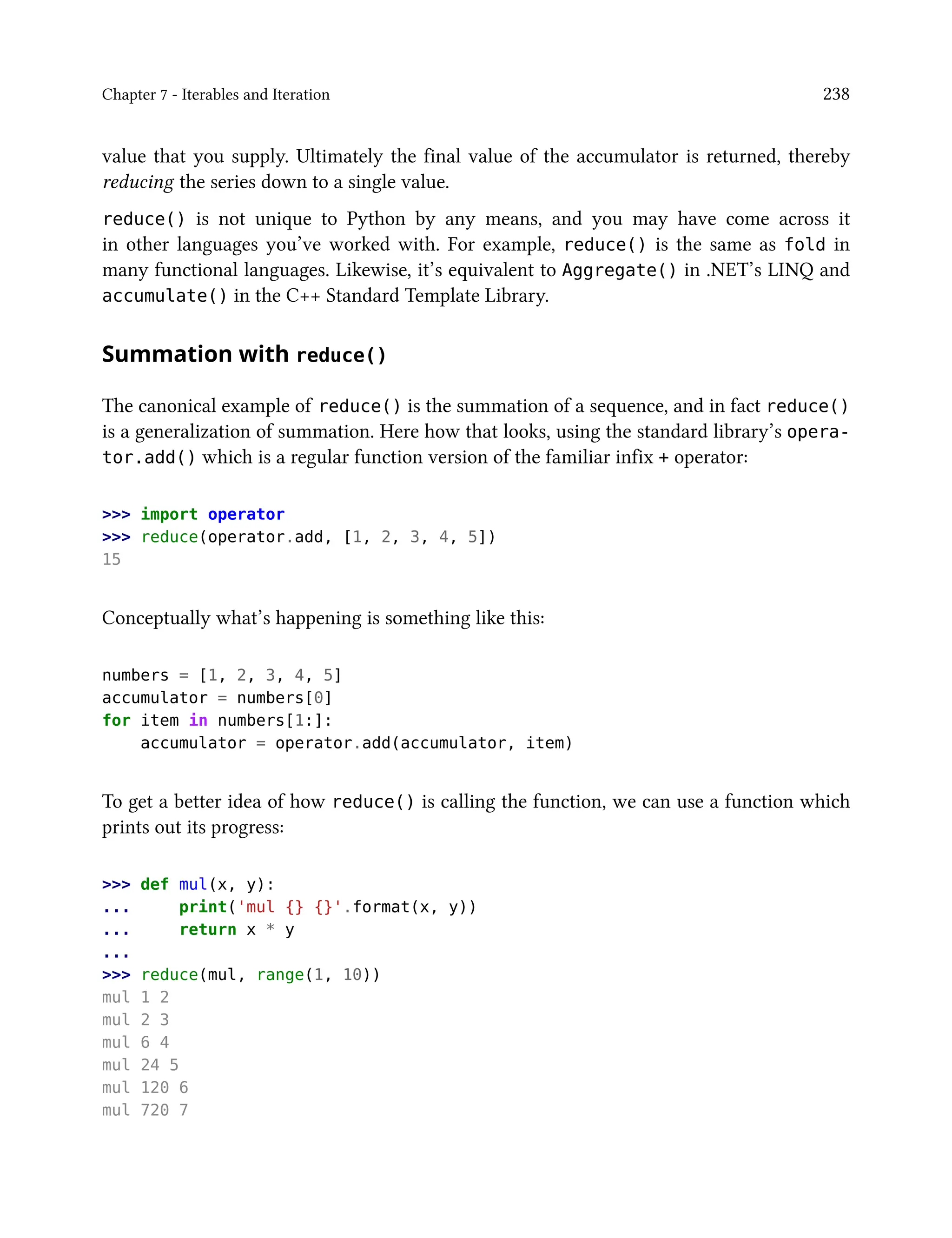 Chapter 7 - Iterables and Iteration 238
value that you supply. Ultimately the final value of the accumulator is returned, thereby
reducing the series down to a single value.
reduce() is not unique to Python by any means, and you may have come across it
in other languages you’ve worked with. For example, reduce() is the same as fold in
many functional languages. Likewise, it’s equivalent to Aggregate() in .NET’s LINQ and
accumulate() in the C++ Standard Template Library.
Summation with reduce()
The canonical example of reduce() is the summation of a sequence, and in fact reduce()
is a generalization of summation. Here how that looks, using the standard library’s opera-
tor.add() which is a regular function version of the familiar infix + operator:
>>> import operator
>>> reduce(operator.add, [1, 2, 3, 4, 5])
15
Conceptually what’s happening is something like this:
numbers = [1, 2, 3, 4, 5]
accumulator = numbers[0]
for item in numbers[1:]:
accumulator = operator.add(accumulator, item)
To get a better idea of how reduce() is calling the function, we can use a function which
prints out its progress:
>>> def mul(x, y):
... print('mul {} {}'.format(x, y))
... return x * y
...
>>> reduce(mul, range(1, 10))
mul 1 2
mul 2 3
mul 6 4
mul 24 5
mul 120 6
mul 720 7
 