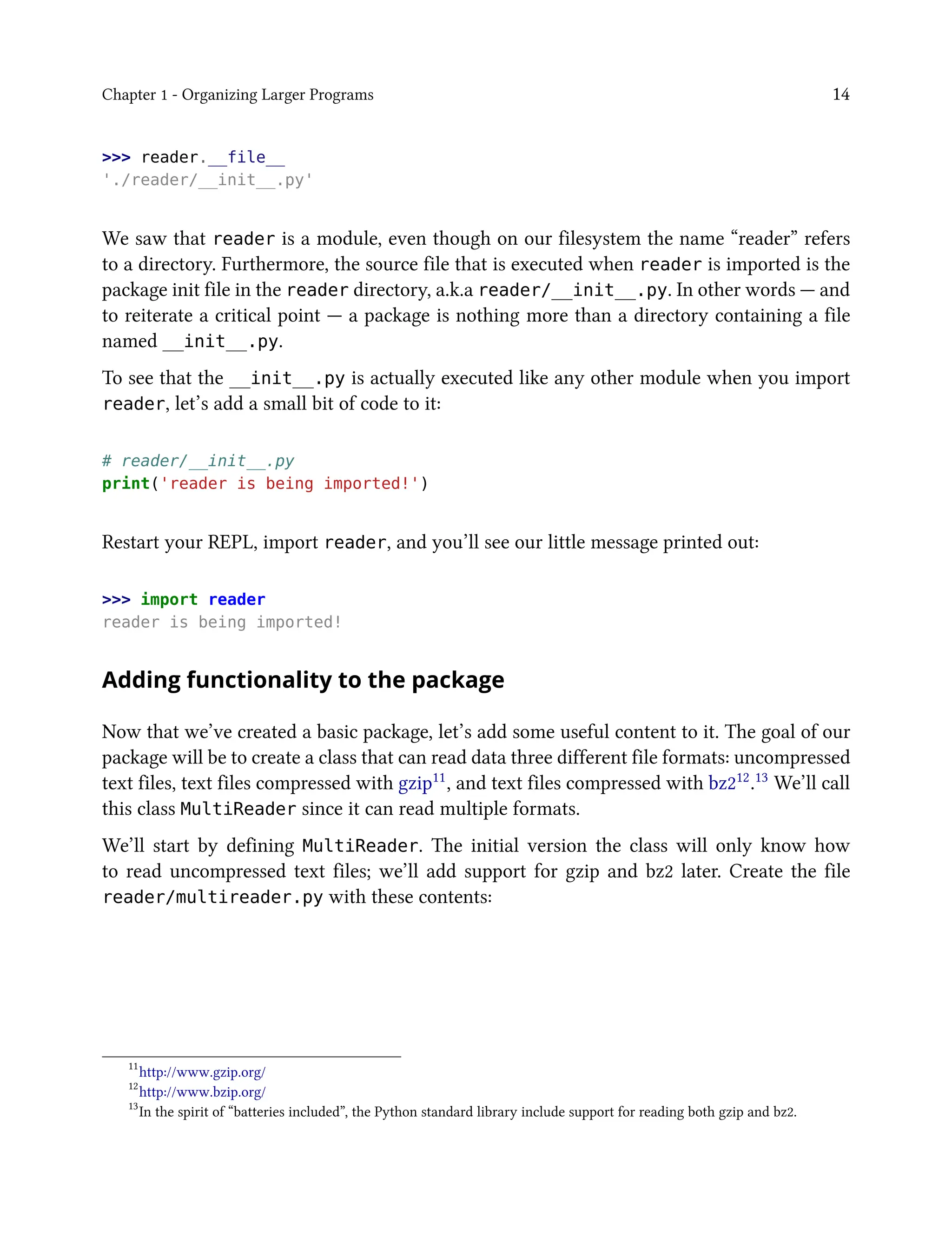 Chapter 1 - Organizing Larger Programs 14
>>> reader.__file__
'./reader/__init__.py'
We saw that reader is a module, even though on our filesystem the name “reader” refers
to a directory. Furthermore, the source file that is executed when reader is imported is the
package init file in the reader directory, a.k.a reader/__init__.py. In other words — and
to reiterate a critical point — a package is nothing more than a directory containing a file
named __init__.py.
To see that the __init__.py is actually executed like any other module when you import
reader, let’s add a small bit of code to it:
# reader/__init__.py
print('reader is being imported!')
Restart your REPL, import reader, and you’ll see our little message printed out:
>>> import reader
reader is being imported!
Adding functionality to the package
Now that we’ve created a basic package, let’s add some useful content to it. The goal of our
package will be to create a class that can read data three different file formats: uncompressed
text files, text files compressed with gzip11, and text files compressed with bz212.13 We’ll call
this class MultiReader since it can read multiple formats.
We’ll start by defining MultiReader. The initial version the class will only know how
to read uncompressed text files; we’ll add support for gzip and bz2 later. Create the file
reader/multireader.py with these contents:
11
http://www.gzip.org/
12
http://www.bzip.org/
13
In the spirit of “batteries included”, the Python standard library include support for reading both gzip and bz2.
 