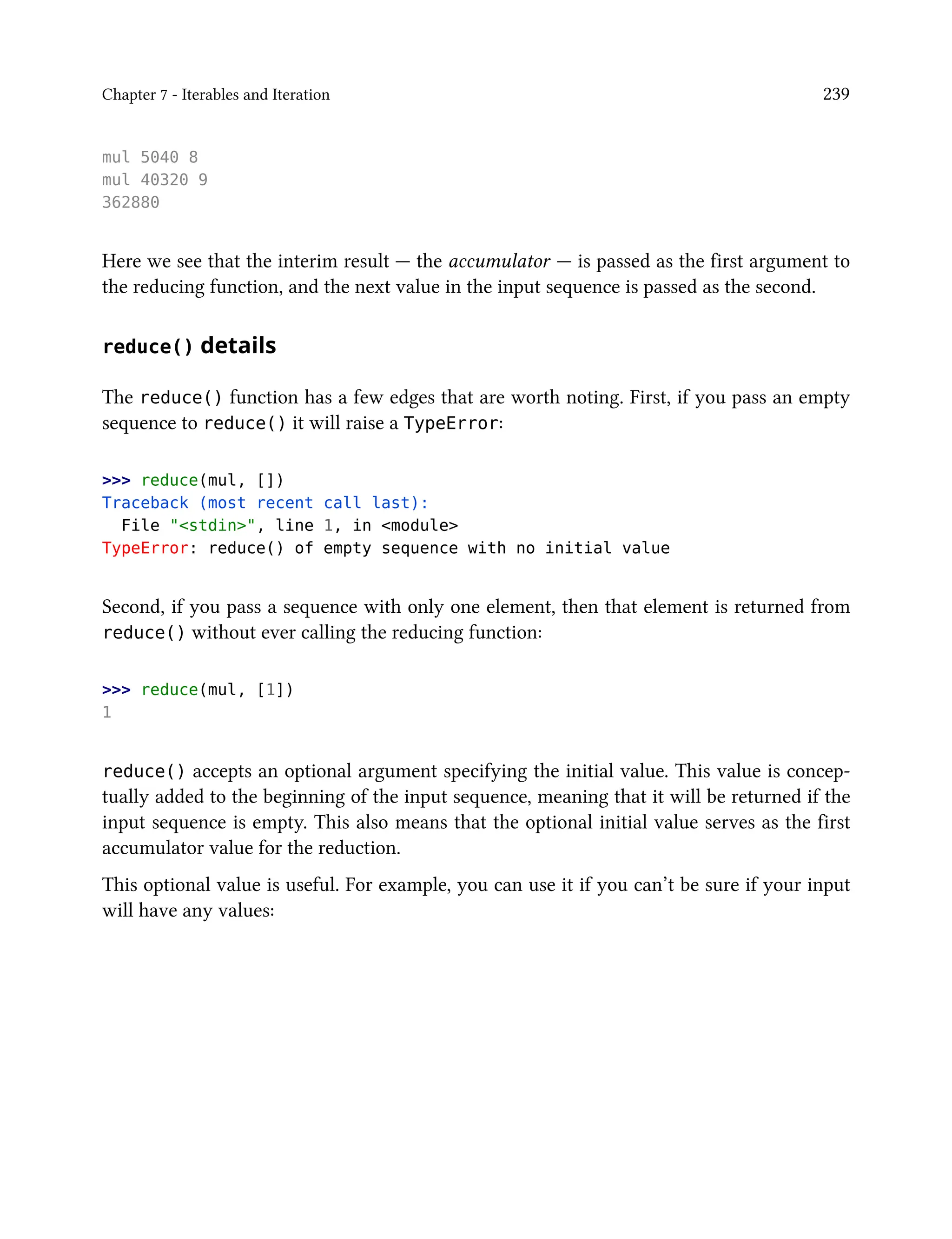Chapter 7 - Iterables and Iteration 239
mul 5040 8
mul 40320 9
362880
Here we see that the interim result — the accumulator — is passed as the first argument to
the reducing function, and the next value in the input sequence is passed as the second.
reduce() details
The reduce() function has a few edges that are worth noting. First, if you pass an empty
sequence to reduce() it will raise a TypeError:
>>> reduce(mul, [])
Traceback (most recent call last):
File "<stdin>", line 1, in <module>
TypeError: reduce() of empty sequence with no initial value
Second, if you pass a sequence with only one element, then that element is returned from
reduce() without ever calling the reducing function:
>>> reduce(mul, [1])
1
reduce() accepts an optional argument specifying the initial value. This value is concep-
tually added to the beginning of the input sequence, meaning that it will be returned if the
input sequence is empty. This also means that the optional initial value serves as the first
accumulator value for the reduction.
This optional value is useful. For example, you can use it if you can’t be sure if your input
will have any values:
 