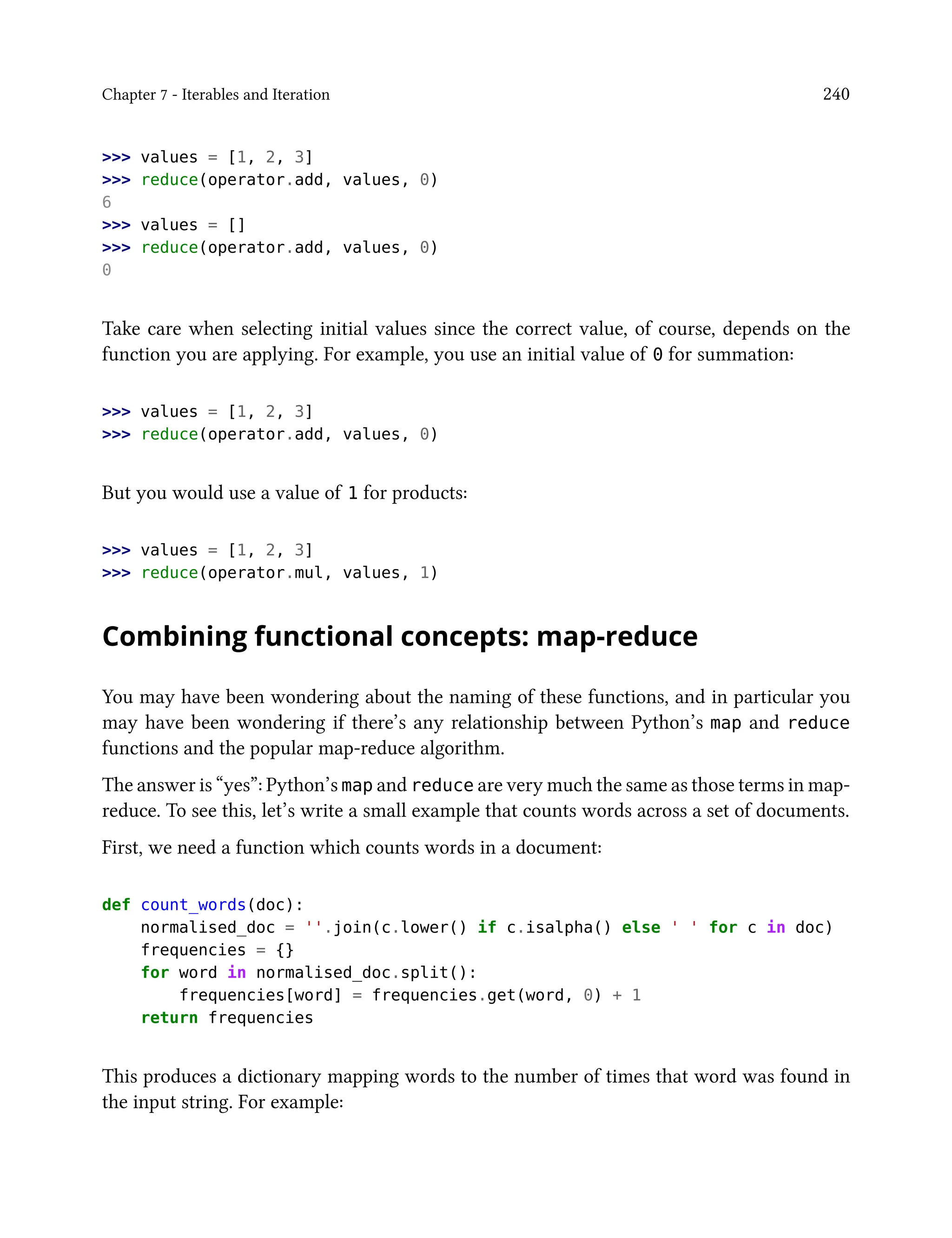 Chapter 7 - Iterables and Iteration 240
>>> values = [1, 2, 3]
>>> reduce(operator.add, values, 0)
6
>>> values = []
>>> reduce(operator.add, values, 0)
0
Take care when selecting initial values since the correct value, of course, depends on the
function you are applying. For example, you use an initial value of 0 for summation:
>>> values = [1, 2, 3]
>>> reduce(operator.add, values, 0)
But you would use a value of 1 for products:
>>> values = [1, 2, 3]
>>> reduce(operator.mul, values, 1)
Combining functional concepts: map-reduce
You may have been wondering about the naming of these functions, and in particular you
may have been wondering if there’s any relationship between Python’s map and reduce
functions and the popular map-reduce algorithm.
The answer is “yes”: Python’s map and reduce are very much the same as those terms in map-
reduce. To see this, let’s write a small example that counts words across a set of documents.
First, we need a function which counts words in a document:
def count_words(doc):
normalised_doc = ''.join(c.lower() if c.isalpha() else ' ' for c in doc)
frequencies = {}
for word in normalised_doc.split():
frequencies[word] = frequencies.get(word, 0) + 1
return frequencies
This produces a dictionary mapping words to the number of times that word was found in
the input string. For example:
 