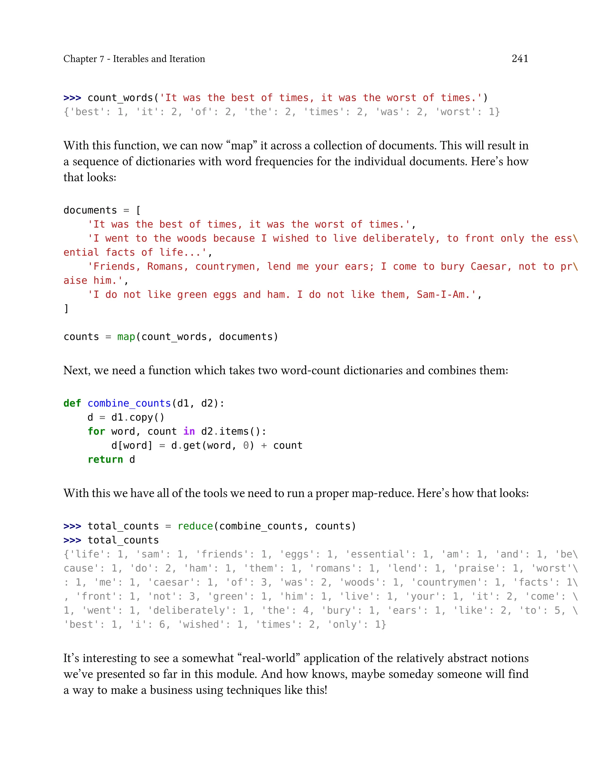 Chapter 7 - Iterables and Iteration 241
>>> count_words('It was the best of times, it was the worst of times.')
{'best': 1, 'it': 2, 'of': 2, 'the': 2, 'times': 2, 'was': 2, 'worst': 1}
With this function, we can now “map” it across a collection of documents. This will result in
a sequence of dictionaries with word frequencies for the individual documents. Here’s how
that looks:
documents = [
'It was the best of times, it was the worst of times.',
'I went to the woods because I wished to live deliberately, to front only the ess
ential facts of life...',
'Friends, Romans, countrymen, lend me your ears; I come to bury Caesar, not to pr
aise him.',
'I do not like green eggs and ham. I do not like them, Sam-I-Am.',
]
counts = map(count_words, documents)
Next, we need a function which takes two word-count dictionaries and combines them:
def combine_counts(d1, d2):
d = d1.copy()
for word, count in d2.items():
d[word] = d.get(word, 0) + count
return d
With this we have all of the tools we need to run a proper map-reduce. Here’s how that looks:
>>> total_counts = reduce(combine_counts, counts)
>>> total_counts
{'life': 1, 'sam': 1, 'friends': 1, 'eggs': 1, 'essential': 1, 'am': 1, 'and': 1, 'be
cause': 1, 'do': 2, 'ham': 1, 'them': 1, 'romans': 1, 'lend': 1, 'praise': 1, 'worst'
: 1, 'me': 1, 'caesar': 1, 'of': 3, 'was': 2, 'woods': 1, 'countrymen': 1, 'facts': 1
, 'front': 1, 'not': 3, 'green': 1, 'him': 1, 'live': 1, 'your': 1, 'it': 2, 'come': 
1, 'went': 1, 'deliberately': 1, 'the': 4, 'bury': 1, 'ears': 1, 'like': 2, 'to': 5, 
'best': 1, 'i': 6, 'wished': 1, 'times': 2, 'only': 1}
It’s interesting to see a somewhat “real-world” application of the relatively abstract notions
we’ve presented so far in this module. And how knows, maybe someday someone will find
a way to make a business using techniques like this!
 