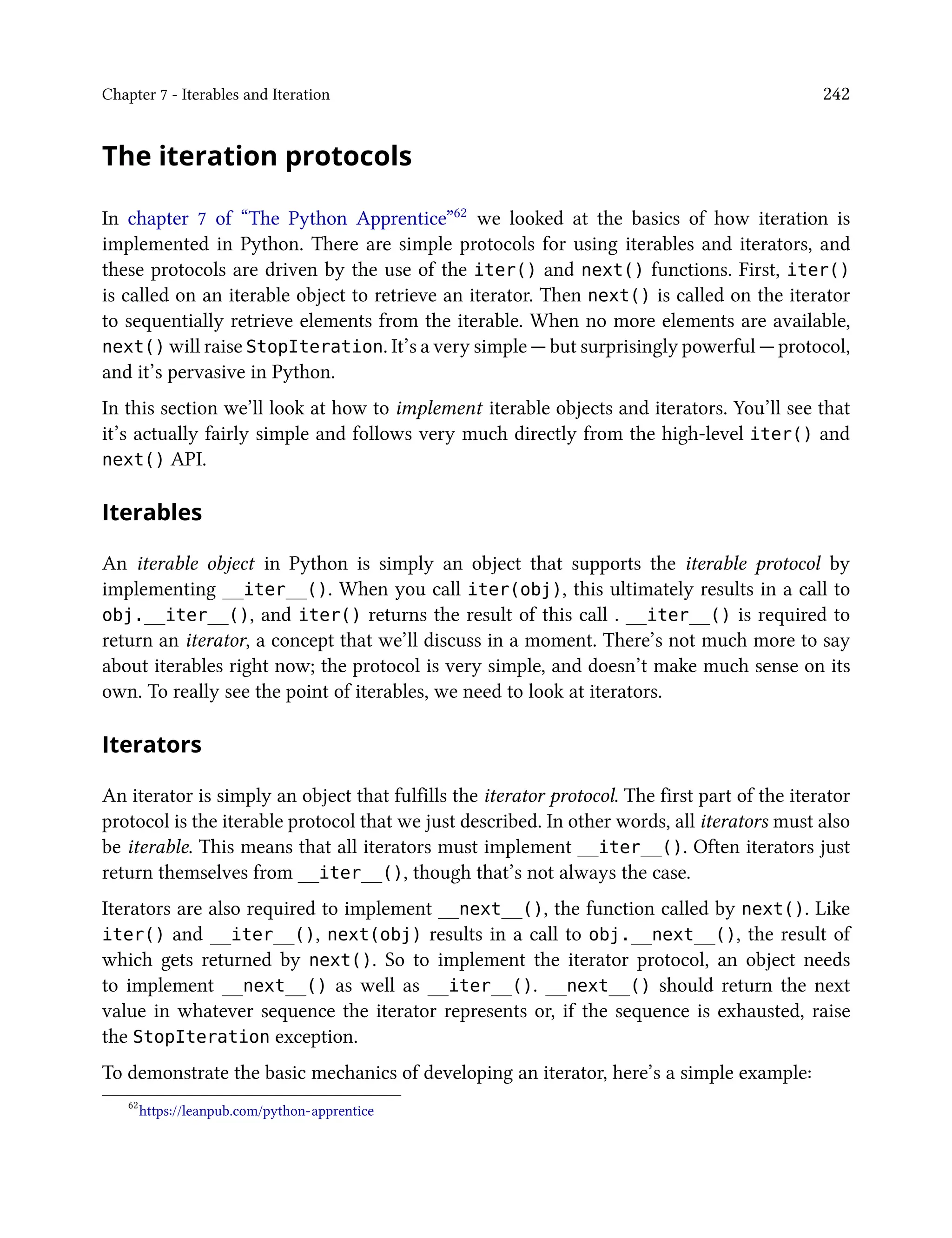 Chapter 7 - Iterables and Iteration 242
The iteration protocols
In chapter 7 of “The Python Apprentice”62 we looked at the basics of how iteration is
implemented in Python. There are simple protocols for using iterables and iterators, and
these protocols are driven by the use of the iter() and next() functions. First, iter()
is called on an iterable object to retrieve an iterator. Then next() is called on the iterator
to sequentially retrieve elements from the iterable. When no more elements are available,
next() will raise StopIteration. It’s a very simple — but surprisingly powerful — protocol,
and it’s pervasive in Python.
In this section we’ll look at how to implement iterable objects and iterators. You’ll see that
it’s actually fairly simple and follows very much directly from the high-level iter() and
next() API.
Iterables
An iterable object in Python is simply an object that supports the iterable protocol by
implementing __iter__(). When you call iter(obj), this ultimately results in a call to
obj.__iter__(), and iter() returns the result of this call . __iter__() is required to
return an iterator, a concept that we’ll discuss in a moment. There’s not much more to say
about iterables right now; the protocol is very simple, and doesn’t make much sense on its
own. To really see the point of iterables, we need to look at iterators.
Iterators
An iterator is simply an object that fulfills the iterator protocol. The first part of the iterator
protocol is the iterable protocol that we just described. In other words, all iterators must also
be iterable. This means that all iterators must implement __iter__(). Often iterators just
return themselves from __iter__(), though that’s not always the case.
Iterators are also required to implement __next__(), the function called by next(). Like
iter() and __iter__(), next(obj) results in a call to obj.__next__(), the result of
which gets returned by next(). So to implement the iterator protocol, an object needs
to implement __next__() as well as __iter__(). __next__() should return the next
value in whatever sequence the iterator represents or, if the sequence is exhausted, raise
the StopIteration exception.
To demonstrate the basic mechanics of developing an iterator, here’s a simple example:
62
https://leanpub.com/python-apprentice
 
