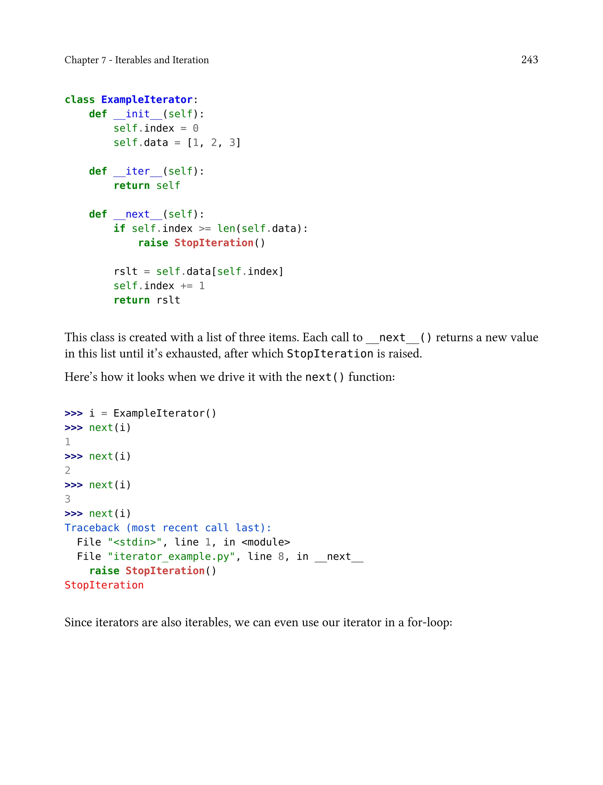 Chapter 7 - Iterables and Iteration 243
class ExampleIterator:
def __init__(self):
self.index = 0
self.data = [1, 2, 3]
def __iter__(self):
return self
def __next__(self):
if self.index >= len(self.data):
raise StopIteration()
rslt = self.data[self.index]
self.index += 1
return rslt
This class is created with a list of three items. Each call to __next__() returns a new value
in this list until it’s exhausted, after which StopIteration is raised.
Here’s how it looks when we drive it with the next() function:
>>> i = ExampleIterator()
>>> next(i)
1
>>> next(i)
2
>>> next(i)
3
>>> next(i)
Traceback (most recent call last):
File "<stdin>", line 1, in <module>
File "iterator_example.py", line 8, in __next__
raise StopIteration()
StopIteration
Since iterators are also iterables, we can even use our iterator in a for-loop:
 