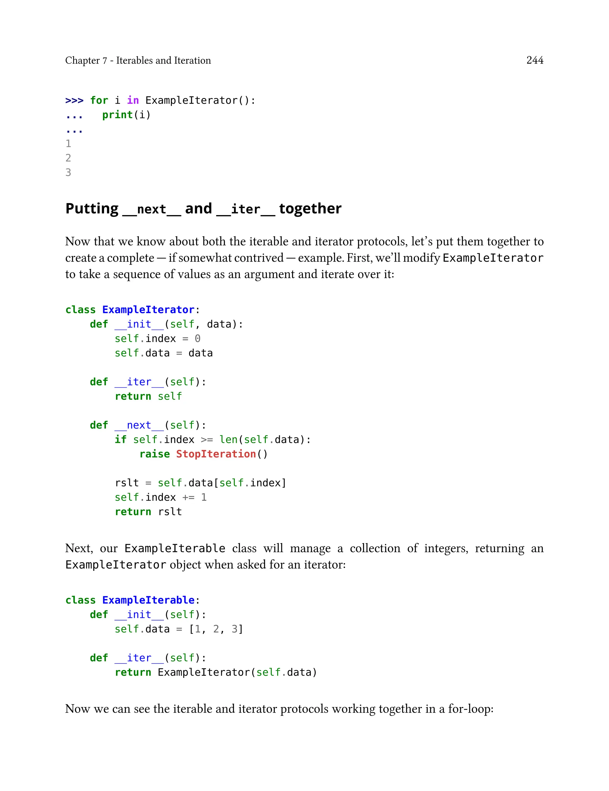Chapter 7 - Iterables and Iteration 244
>>> for i in ExampleIterator():
... print(i)
...
1
2
3
Putting __next__ and __iter__ together
Now that we know about both the iterable and iterator protocols, let’s put them together to
create a complete — if somewhat contrived — example. First, we’ll modify ExampleIterator
to take a sequence of values as an argument and iterate over it:
class ExampleIterator:
def __init__(self, data):
self.index = 0
self.data = data
def __iter__(self):
return self
def __next__(self):
if self.index >= len(self.data):
raise StopIteration()
rslt = self.data[self.index]
self.index += 1
return rslt
Next, our ExampleIterable class will manage a collection of integers, returning an
ExampleIterator object when asked for an iterator:
class ExampleIterable:
def __init__(self):
self.data = [1, 2, 3]
def __iter__(self):
return ExampleIterator(self.data)
Now we can see the iterable and iterator protocols working together in a for-loop:
 