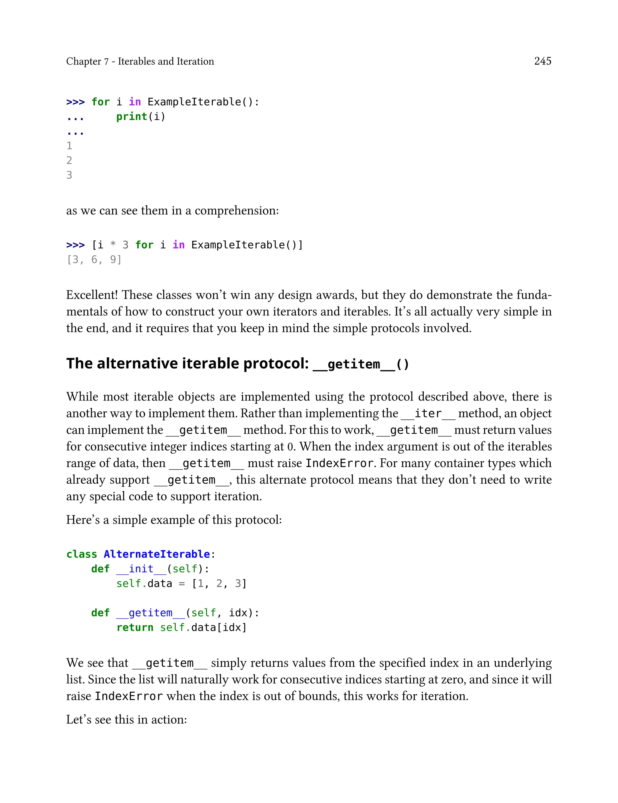 Chapter 7 - Iterables and Iteration 245
>>> for i in ExampleIterable():
... print(i)
...
1
2
3
as we can see them in a comprehension:
>>> [i * 3 for i in ExampleIterable()]
[3, 6, 9]
Excellent! These classes won’t win any design awards, but they do demonstrate the funda-
mentals of how to construct your own iterators and iterables. It’s all actually very simple in
the end, and it requires that you keep in mind the simple protocols involved.
The alternative iterable protocol: __getitem__()
While most iterable objects are implemented using the protocol described above, there is
another way to implement them. Rather than implementing the __iter__ method, an object
can implement the __getitem__ method. For this to work, __getitem__ must return values
for consecutive integer indices starting at 0. When the index argument is out of the iterables
range of data, then __getitem__ must raise IndexError. For many container types which
already support __getitem__, this alternate protocol means that they don’t need to write
any special code to support iteration.
Here’s a simple example of this protocol:
class AlternateIterable:
def __init__(self):
self.data = [1, 2, 3]
def __getitem__(self, idx):
return self.data[idx]
We see that __getitem__ simply returns values from the specified index in an underlying
list. Since the list will naturally work for consecutive indices starting at zero, and since it will
raise IndexError when the index is out of bounds, this works for iteration.
Let’s see this in action:
 