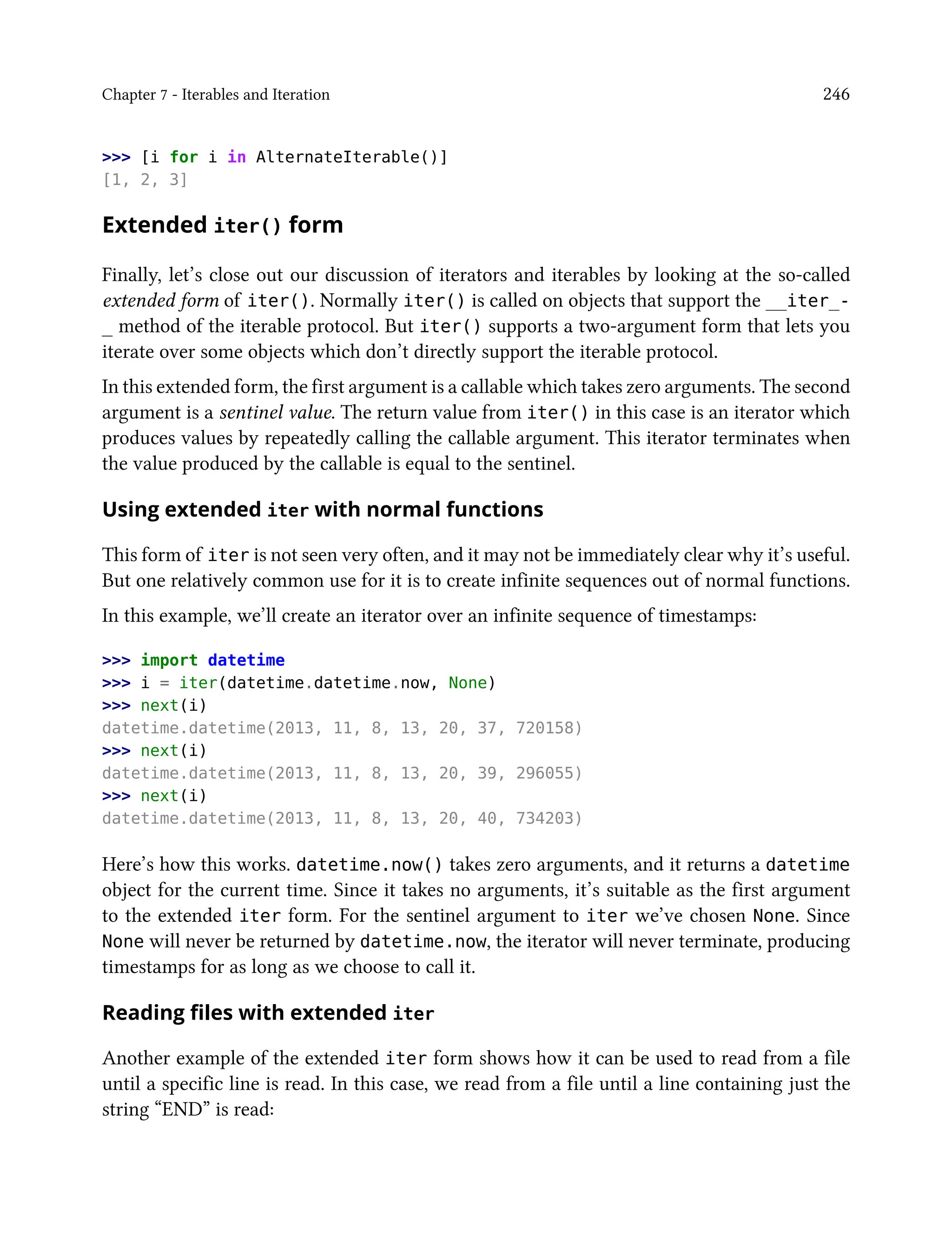 Chapter 7 - Iterables and Iteration 246
>>> [i for i in AlternateIterable()]
[1, 2, 3]
Extended iter() form
Finally, let’s close out our discussion of iterators and iterables by looking at the so-called
extended form of iter(). Normally iter() is called on objects that support the __iter_-
_ method of the iterable protocol. But iter() supports a two-argument form that lets you
iterate over some objects which don’t directly support the iterable protocol.
In this extended form, the first argument is a callable which takes zero arguments. The second
argument is a sentinel value. The return value from iter() in this case is an iterator which
produces values by repeatedly calling the callable argument. This iterator terminates when
the value produced by the callable is equal to the sentinel.
Using extended iter with normal functions
This form of iter is not seen very often, and it may not be immediately clear why it’s useful.
But one relatively common use for it is to create infinite sequences out of normal functions.
In this example, we’ll create an iterator over an infinite sequence of timestamps:
>>> import datetime
>>> i = iter(datetime.datetime.now, None)
>>> next(i)
datetime.datetime(2013, 11, 8, 13, 20, 37, 720158)
>>> next(i)
datetime.datetime(2013, 11, 8, 13, 20, 39, 296055)
>>> next(i)
datetime.datetime(2013, 11, 8, 13, 20, 40, 734203)
Here’s how this works. datetime.now() takes zero arguments, and it returns a datetime
object for the current time. Since it takes no arguments, it’s suitable as the first argument
to the extended iter form. For the sentinel argument to iter we’ve chosen None. Since
None will never be returned by datetime.now, the iterator will never terminate, producing
timestamps for as long as we choose to call it.
Reading files with extended iter
Another example of the extended iter form shows how it can be used to read from a file
until a specific line is read. In this case, we read from a file until a line containing just the
string “END” is read:
 