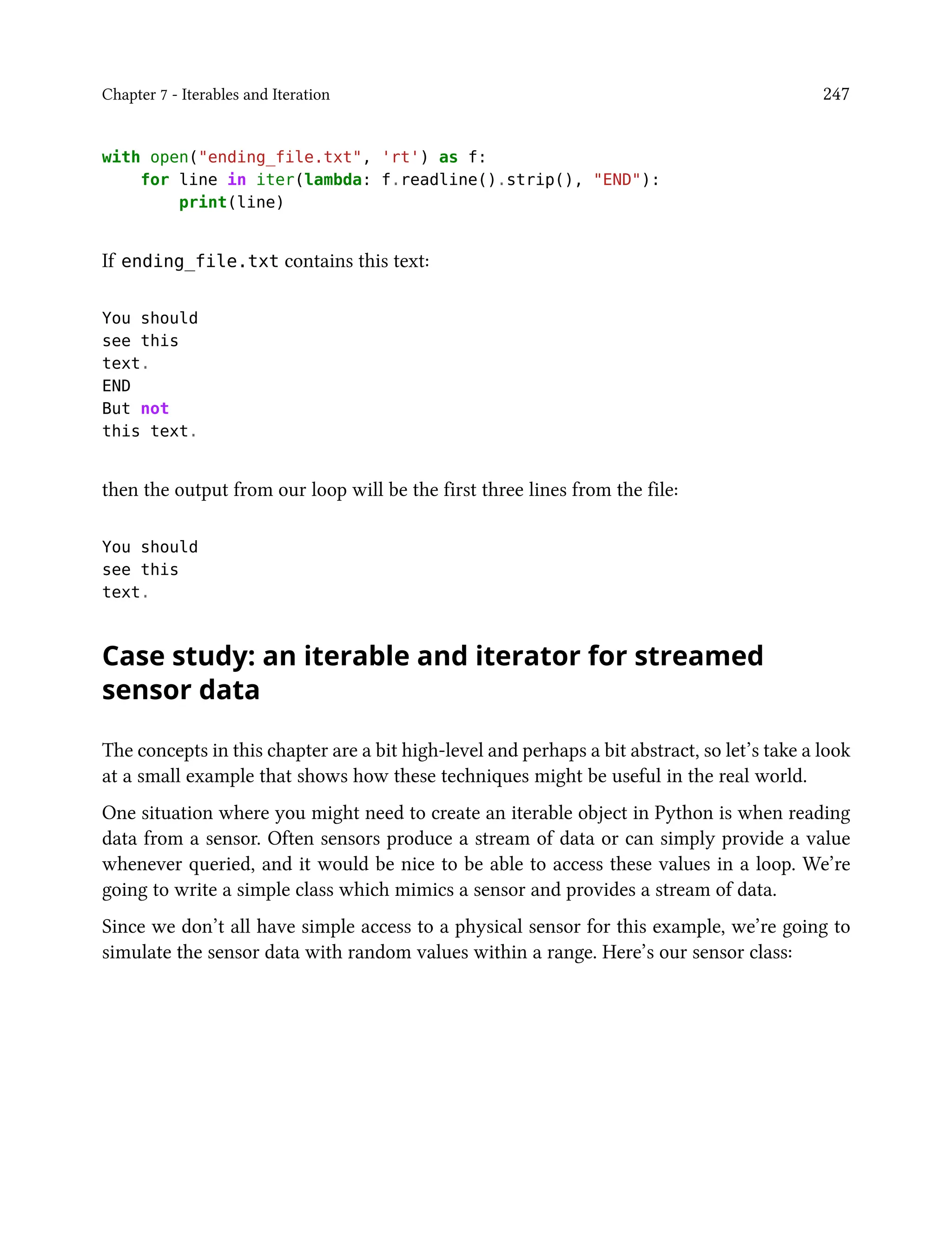 Chapter 7 - Iterables and Iteration 247
with open("ending_file.txt", 'rt') as f:
for line in iter(lambda: f.readline().strip(), "END"):
print(line)
If ending_file.txt contains this text:
You should
see this
text.
END
But not
this text.
then the output from our loop will be the first three lines from the file:
You should
see this
text.
Case study: an iterable and iterator for streamed
sensor data
The concepts in this chapter are a bit high-level and perhaps a bit abstract, so let’s take a look
at a small example that shows how these techniques might be useful in the real world.
One situation where you might need to create an iterable object in Python is when reading
data from a sensor. Often sensors produce a stream of data or can simply provide a value
whenever queried, and it would be nice to be able to access these values in a loop. We’re
going to write a simple class which mimics a sensor and provides a stream of data.
Since we don’t all have simple access to a physical sensor for this example, we’re going to
simulate the sensor data with random values within a range. Here’s our sensor class:
 