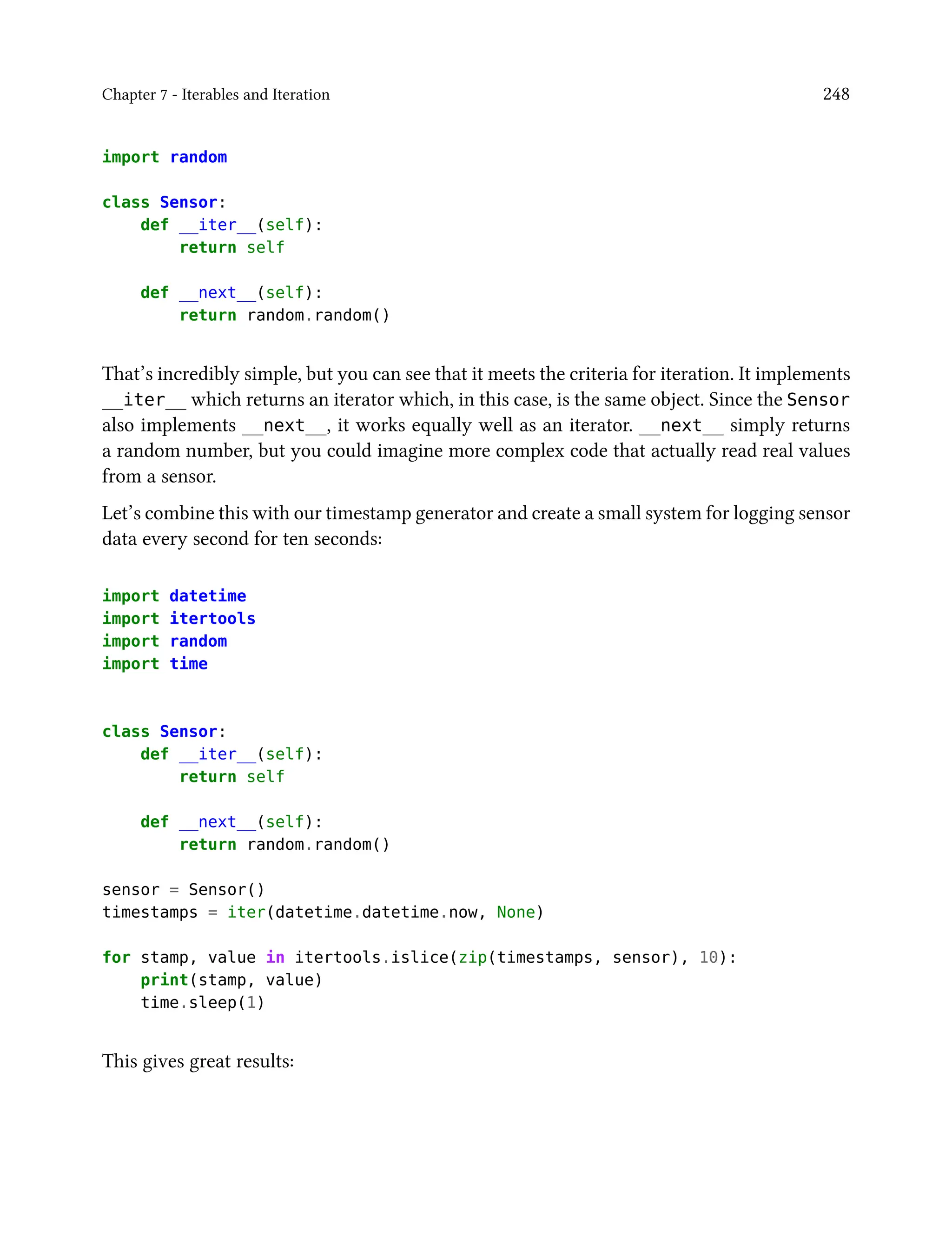 Chapter 7 - Iterables and Iteration 248
import random
class Sensor:
def __iter__(self):
return self
def __next__(self):
return random.random()
That’s incredibly simple, but you can see that it meets the criteria for iteration. It implements
__iter__ which returns an iterator which, in this case, is the same object. Since the Sensor
also implements __next__, it works equally well as an iterator. __next__ simply returns
a random number, but you could imagine more complex code that actually read real values
from a sensor.
Let’s combine this with our timestamp generator and create a small system for logging sensor
data every second for ten seconds:
import datetime
import itertools
import random
import time
class Sensor:
def __iter__(self):
return self
def __next__(self):
return random.random()
sensor = Sensor()
timestamps = iter(datetime.datetime.now, None)
for stamp, value in itertools.islice(zip(timestamps, sensor), 10):
print(stamp, value)
time.sleep(1)
This gives great results:
 