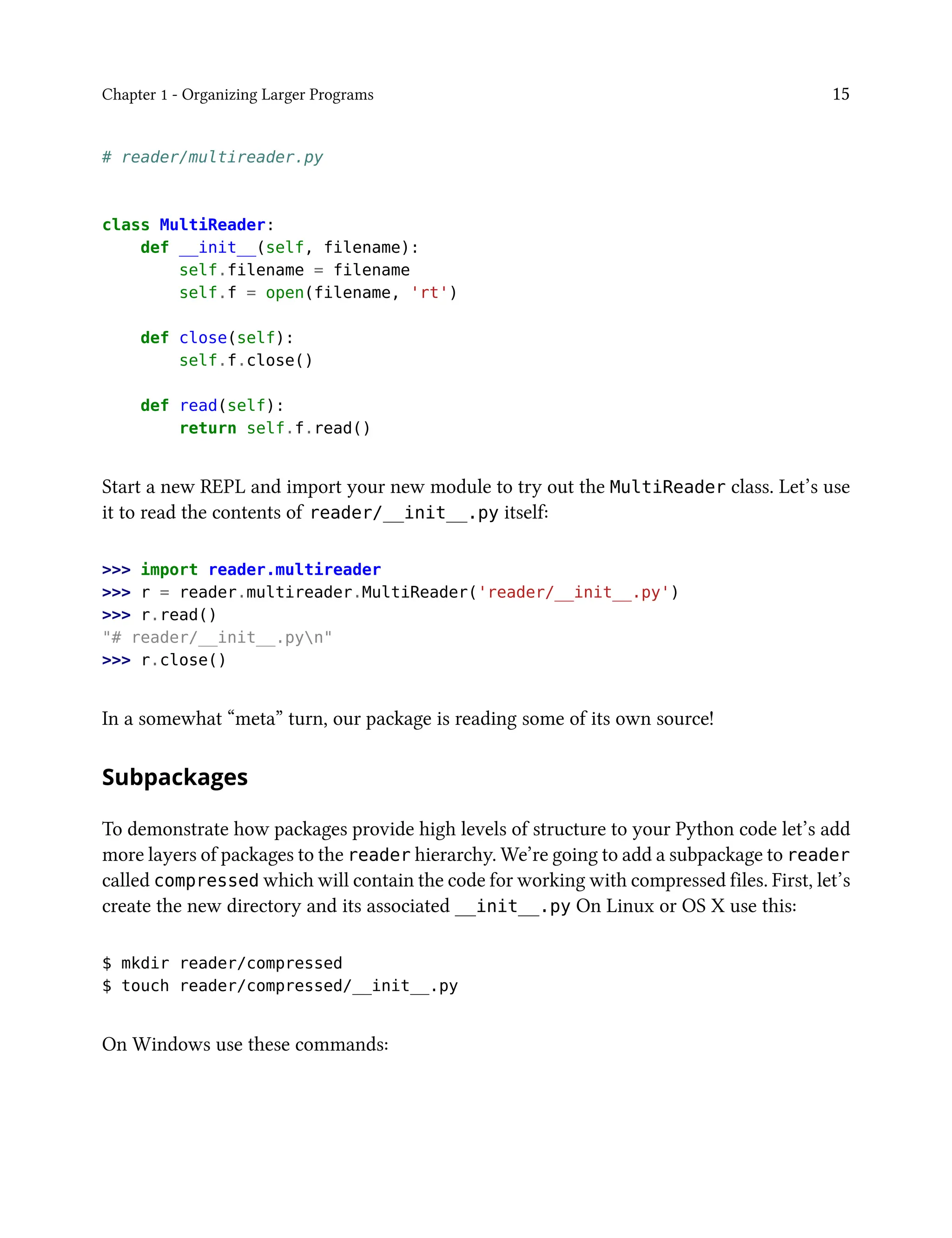 Chapter 1 - Organizing Larger Programs 15
# reader/multireader.py
class MultiReader:
def __init__(self, filename):
self.filename = filename
self.f = open(filename, 'rt')
def close(self):
self.f.close()
def read(self):
return self.f.read()
Start a new REPL and import your new module to try out the MultiReader class. Let’s use
it to read the contents of reader/__init__.py itself:
>>> import reader.multireader
>>> r = reader.multireader.MultiReader('reader/__init__.py')
>>> r.read()
"# reader/__init__.pyn"
>>> r.close()
In a somewhat “meta” turn, our package is reading some of its own source!
Subpackages
To demonstrate how packages provide high levels of structure to your Python code let’s add
more layers of packages to the reader hierarchy. We’re going to add a subpackage to reader
called compressed which will contain the code for working with compressed files. First, let’s
create the new directory and its associated __init__.py On Linux or OS X use this:
$ mkdir reader/compressed
$ touch reader/compressed/__init__.py
On Windows use these commands:
 