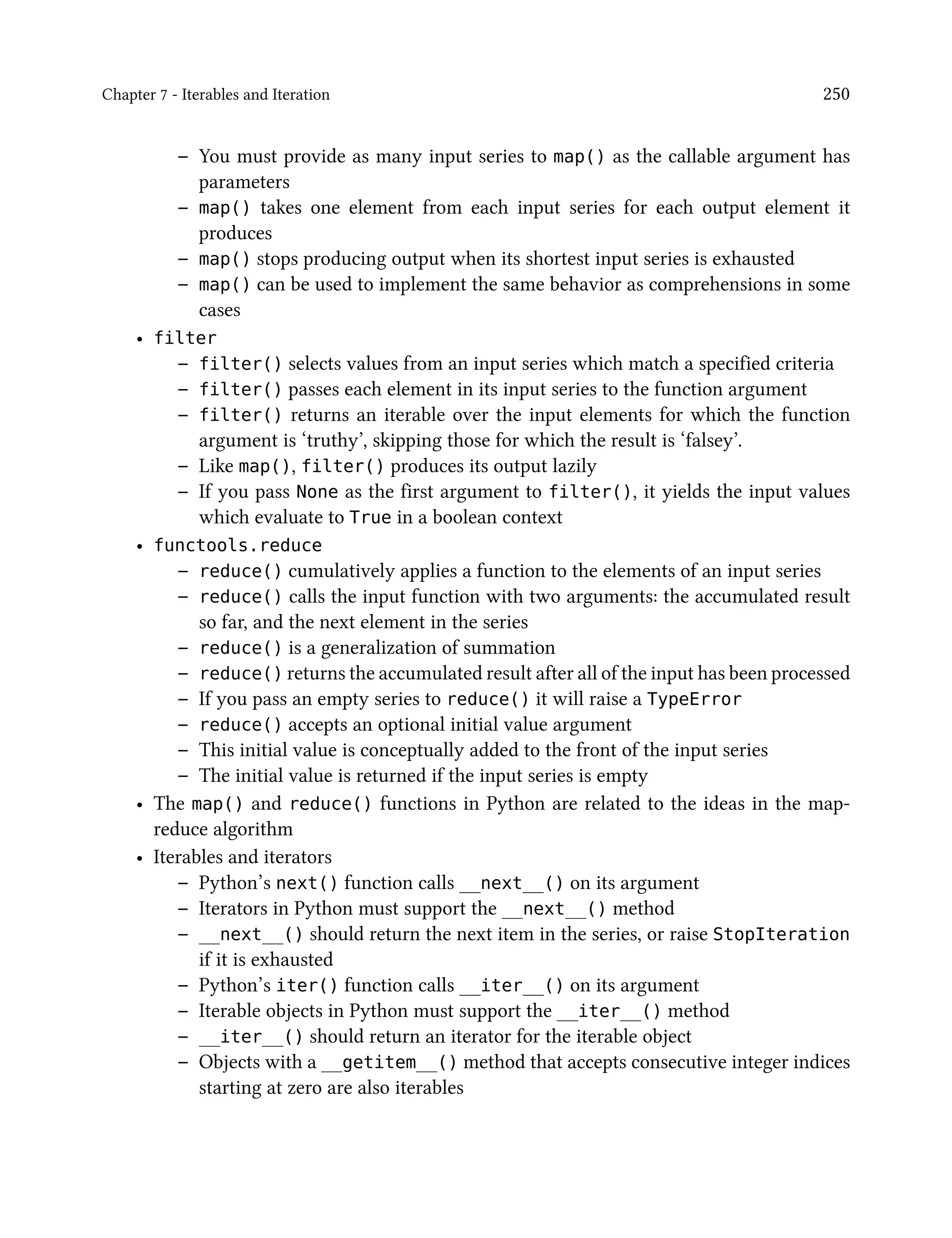 Chapter 7 - Iterables and Iteration 250
– You must provide as many input series to map() as the callable argument has
parameters
– map() takes one element from each input series for each output element it
produces
– map() stops producing output when its shortest input series is exhausted
– map() can be used to implement the same behavior as comprehensions in some
cases
• filter
– filter() selects values from an input series which match a specified criteria
– filter() passes each element in its input series to the function argument
– filter() returns an iterable over the input elements for which the function
argument is ‘truthy’, skipping those for which the result is ‘falsey’.
– Like map(), filter() produces its output lazily
– If you pass None as the first argument to filter(), it yields the input values
which evaluate to True in a boolean context
• functools.reduce
– reduce() cumulatively applies a function to the elements of an input series
– reduce() calls the input function with two arguments: the accumulated result
so far, and the next element in the series
– reduce() is a generalization of summation
– reduce() returns the accumulated result after all of the input has been processed
– If you pass an empty series to reduce() it will raise a TypeError
– reduce() accepts an optional initial value argument
– This initial value is conceptually added to the front of the input series
– The initial value is returned if the input series is empty
• The map() and reduce() functions in Python are related to the ideas in the map-
reduce algorithm
• Iterables and iterators
– Python’s next() function calls __next__() on its argument
– Iterators in Python must support the __next__() method
– __next__() should return the next item in the series, or raise StopIteration
if it is exhausted
– Python’s iter() function calls __iter__() on its argument
– Iterable objects in Python must support the __iter__() method
– __iter__() should return an iterator for the iterable object
– Objects with a __getitem__() method that accepts consecutive integer indices
starting at zero are also iterables
 