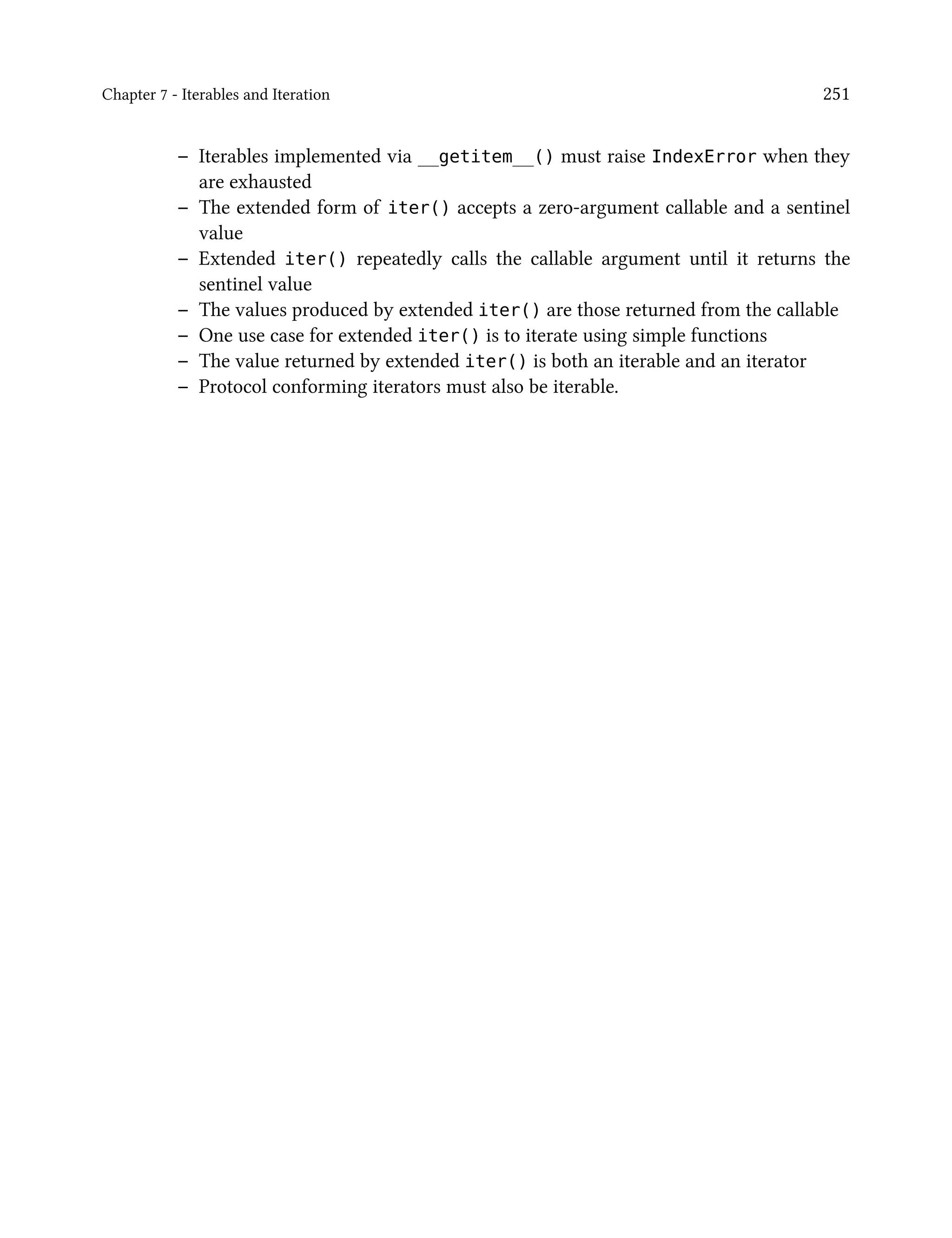 Chapter 7 - Iterables and Iteration 251
– Iterables implemented via __getitem__() must raise IndexError when they
are exhausted
– The extended form of iter() accepts a zero-argument callable and a sentinel
value
– Extended iter() repeatedly calls the callable argument until it returns the
sentinel value
– The values produced by extended iter() are those returned from the callable
– One use case for extended iter() is to iterate using simple functions
– The value returned by extended iter() is both an iterable and an iterator
– Protocol conforming iterators must also be iterable.
 