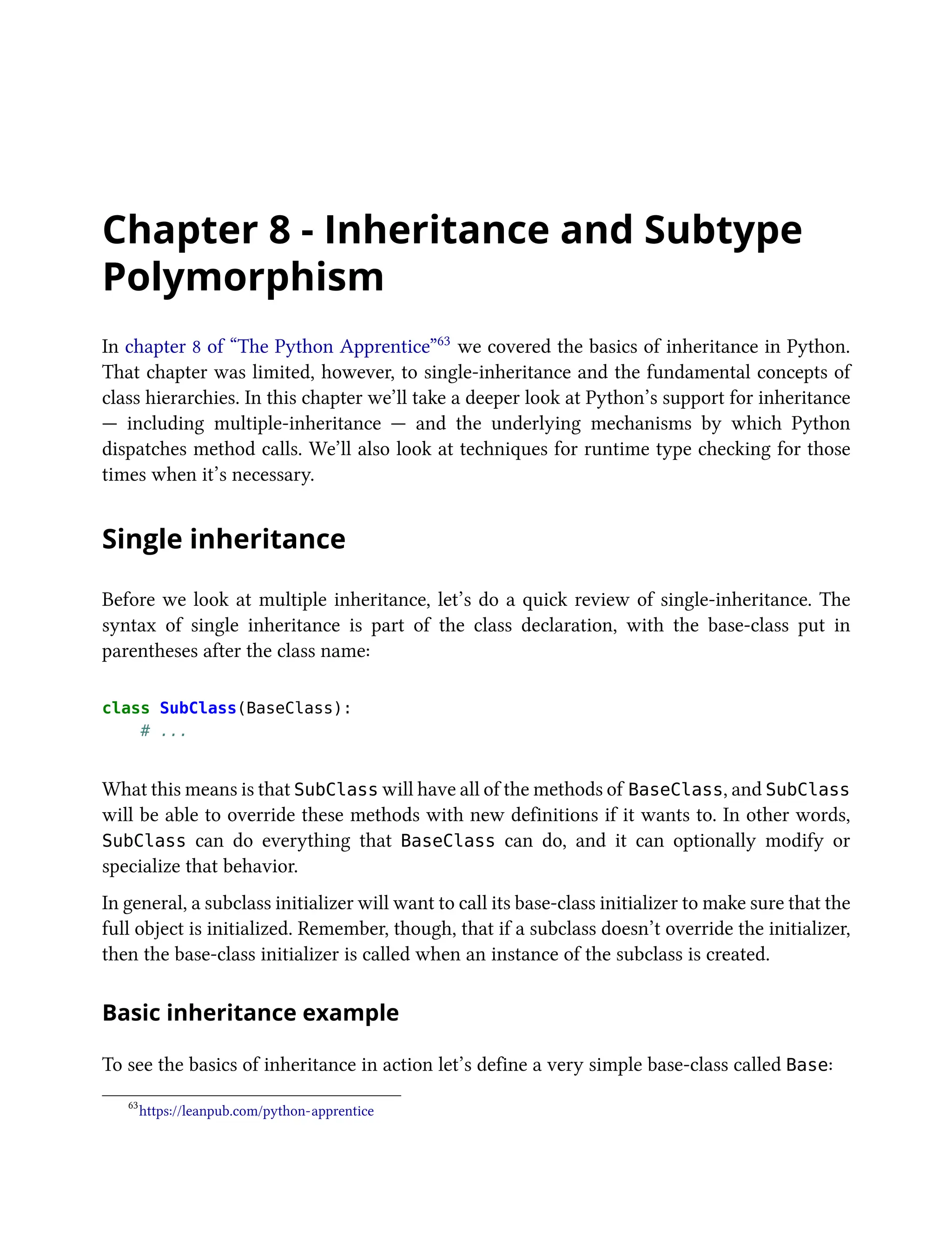 Chapter 8 - Inheritance and Subtype
Polymorphism
In chapter 8 of “The Python Apprentice”63 we covered the basics of inheritance in Python.
That chapter was limited, however, to single-inheritance and the fundamental concepts of
class hierarchies. In this chapter we’ll take a deeper look at Python’s support for inheritance
— including multiple-inheritance — and the underlying mechanisms by which Python
dispatches method calls. We’ll also look at techniques for runtime type checking for those
times when it’s necessary.
Single inheritance
Before we look at multiple inheritance, let’s do a quick review of single-inheritance. The
syntax of single inheritance is part of the class declaration, with the base-class put in
parentheses after the class name:
class SubClass(BaseClass):
# ...
What this means is that SubClass will have all of the methods of BaseClass, and SubClass
will be able to override these methods with new definitions if it wants to. In other words,
SubClass can do everything that BaseClass can do, and it can optionally modify or
specialize that behavior.
In general, a subclass initializer will want to call its base-class initializer to make sure that the
full object is initialized. Remember, though, that if a subclass doesn’t override the initializer,
then the base-class initializer is called when an instance of the subclass is created.
Basic inheritance example
To see the basics of inheritance in action let’s define a very simple base-class called Base:
63
https://leanpub.com/python-apprentice
 