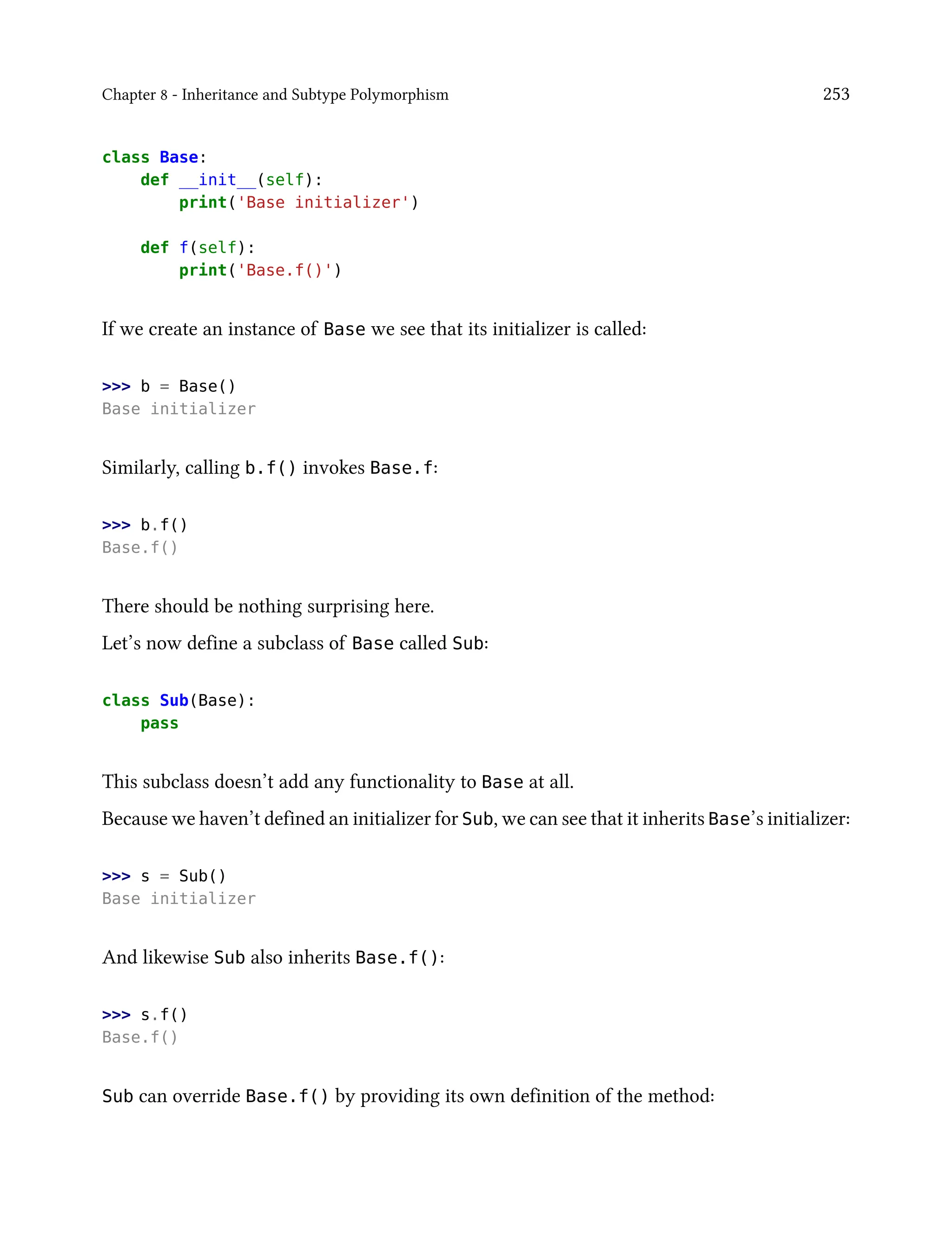 Chapter 8 - Inheritance and Subtype Polymorphism 253
class Base:
def __init__(self):
print('Base initializer')
def f(self):
print('Base.f()')
If we create an instance of Base we see that its initializer is called:
>>> b = Base()
Base initializer
Similarly, calling b.f() invokes Base.f:
>>> b.f()
Base.f()
There should be nothing surprising here.
Let’s now define a subclass of Base called Sub:
class Sub(Base):
pass
This subclass doesn’t add any functionality to Base at all.
Because we haven’t defined an initializer for Sub, we can see that it inherits Base’s initializer:
>>> s = Sub()
Base initializer
And likewise Sub also inherits Base.f():
>>> s.f()
Base.f()
Sub can override Base.f() by providing its own definition of the method:
 