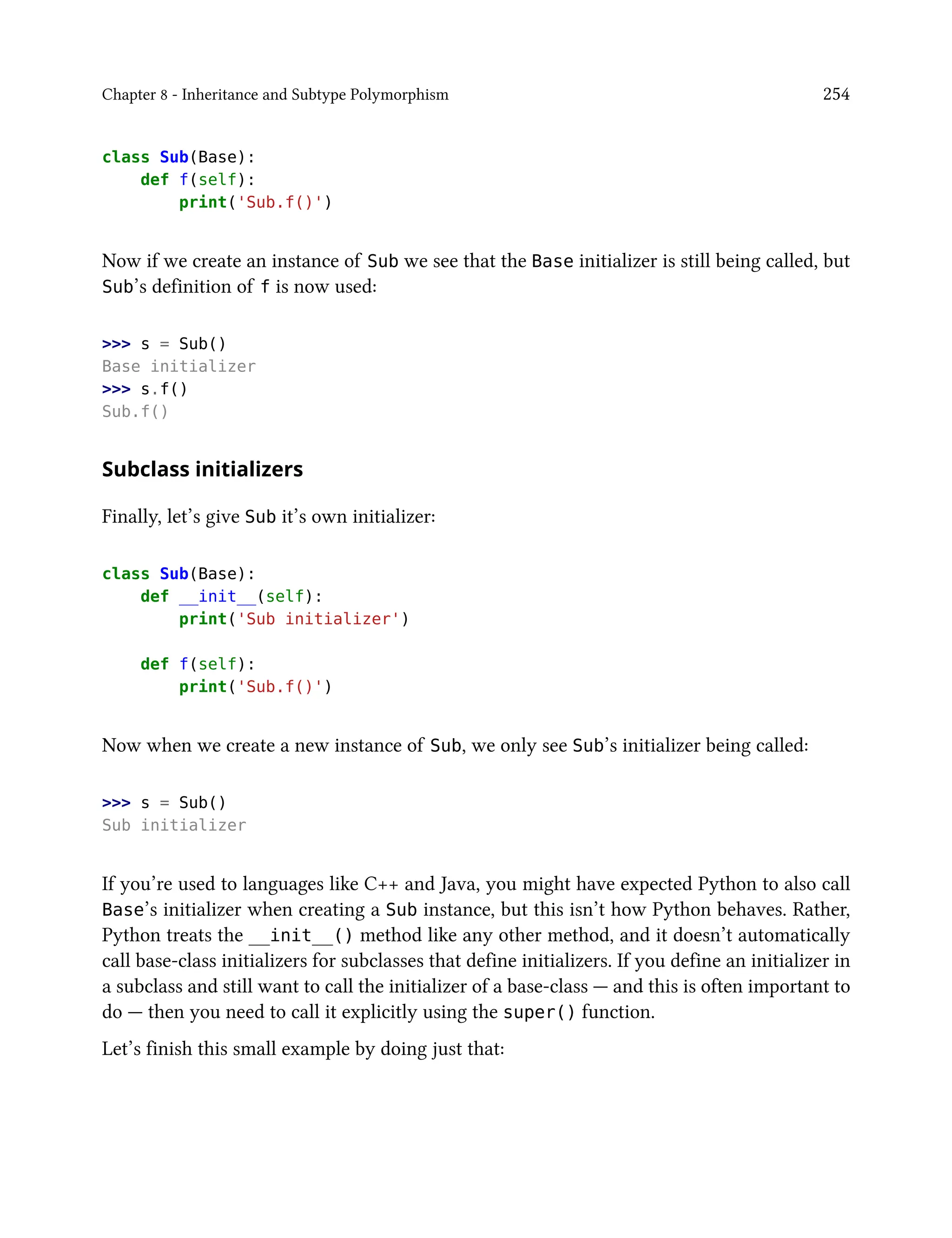 Chapter 8 - Inheritance and Subtype Polymorphism 254
class Sub(Base):
def f(self):
print('Sub.f()')
Now if we create an instance of Sub we see that the Base initializer is still being called, but
Sub’s definition of f is now used:
>>> s = Sub()
Base initializer
>>> s.f()
Sub.f()
Subclass initializers
Finally, let’s give Sub it’s own initializer:
class Sub(Base):
def __init__(self):
print('Sub initializer')
def f(self):
print('Sub.f()')
Now when we create a new instance of Sub, we only see Sub’s initializer being called:
>>> s = Sub()
Sub initializer
If you’re used to languages like C++ and Java, you might have expected Python to also call
Base’s initializer when creating a Sub instance, but this isn’t how Python behaves. Rather,
Python treats the __init__() method like any other method, and it doesn’t automatically
call base-class initializers for subclasses that define initializers. If you define an initializer in
a subclass and still want to call the initializer of a base-class — and this is often important to
do — then you need to call it explicitly using the super() function.
Let’s finish this small example by doing just that:
 