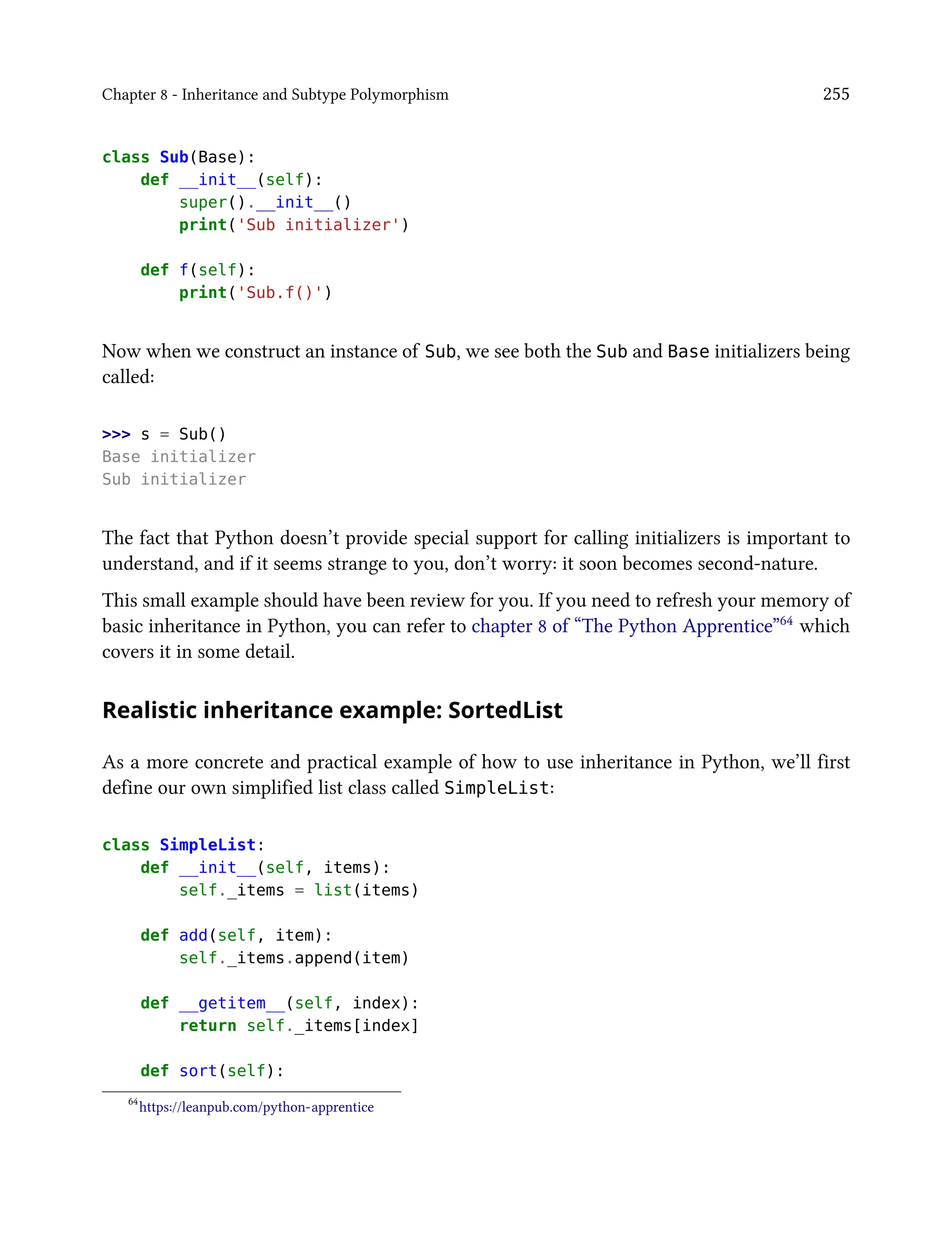 Chapter 8 - Inheritance and Subtype Polymorphism 255
class Sub(Base):
def __init__(self):
super().__init__()
print('Sub initializer')
def f(self):
print('Sub.f()')
Now when we construct an instance of Sub, we see both the Sub and Base initializers being
called:
>>> s = Sub()
Base initializer
Sub initializer
The fact that Python doesn’t provide special support for calling initializers is important to
understand, and if it seems strange to you, don’t worry: it soon becomes second-nature.
This small example should have been review for you. If you need to refresh your memory of
basic inheritance in Python, you can refer to chapter 8 of “The Python Apprentice”64 which
covers it in some detail.
Realistic inheritance example: SortedList
As a more concrete and practical example of how to use inheritance in Python, we’ll first
define our own simplified list class called SimpleList:
class SimpleList:
def __init__(self, items):
self._items = list(items)
def add(self, item):
self._items.append(item)
def __getitem__(self, index):
return self._items[index]
def sort(self):
64
https://leanpub.com/python-apprentice
 