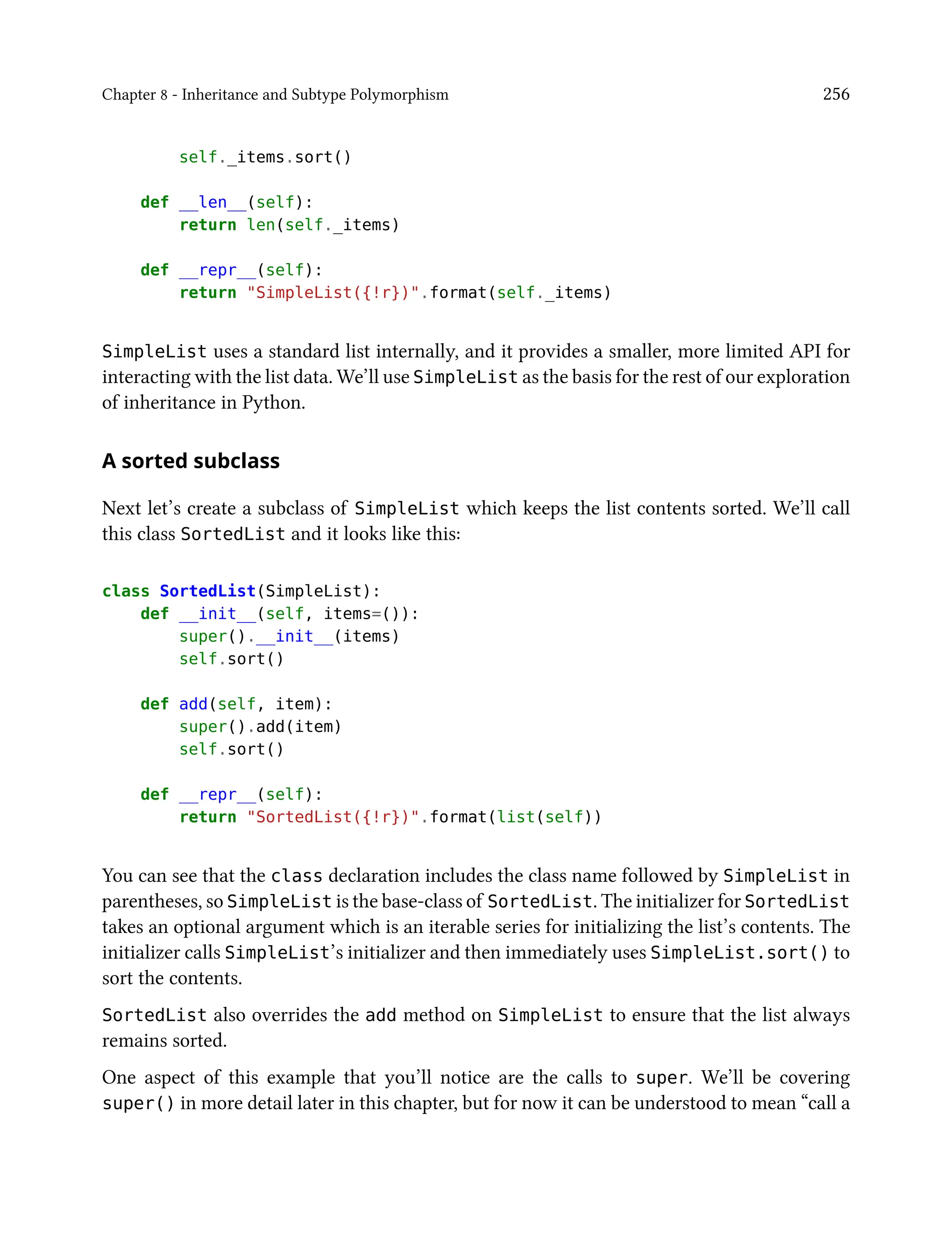 Chapter 8 - Inheritance and Subtype Polymorphism 256
self._items.sort()
def __len__(self):
return len(self._items)
def __repr__(self):
return "SimpleList({!r})".format(self._items)
SimpleList uses a standard list internally, and it provides a smaller, more limited API for
interacting with the list data. We’ll use SimpleList as the basis for the rest of our exploration
of inheritance in Python.
A sorted subclass
Next let’s create a subclass of SimpleList which keeps the list contents sorted. We’ll call
this class SortedList and it looks like this:
class SortedList(SimpleList):
def __init__(self, items=()):
super().__init__(items)
self.sort()
def add(self, item):
super().add(item)
self.sort()
def __repr__(self):
return "SortedList({!r})".format(list(self))
You can see that the class declaration includes the class name followed by SimpleList in
parentheses, so SimpleList is the base-class of SortedList. The initializer for SortedList
takes an optional argument which is an iterable series for initializing the list’s contents. The
initializer calls SimpleList’s initializer and then immediately uses SimpleList.sort() to
sort the contents.
SortedList also overrides the add method on SimpleList to ensure that the list always
remains sorted.
One aspect of this example that you’ll notice are the calls to super. We’ll be covering
super() in more detail later in this chapter, but for now it can be understood to mean “call a
 