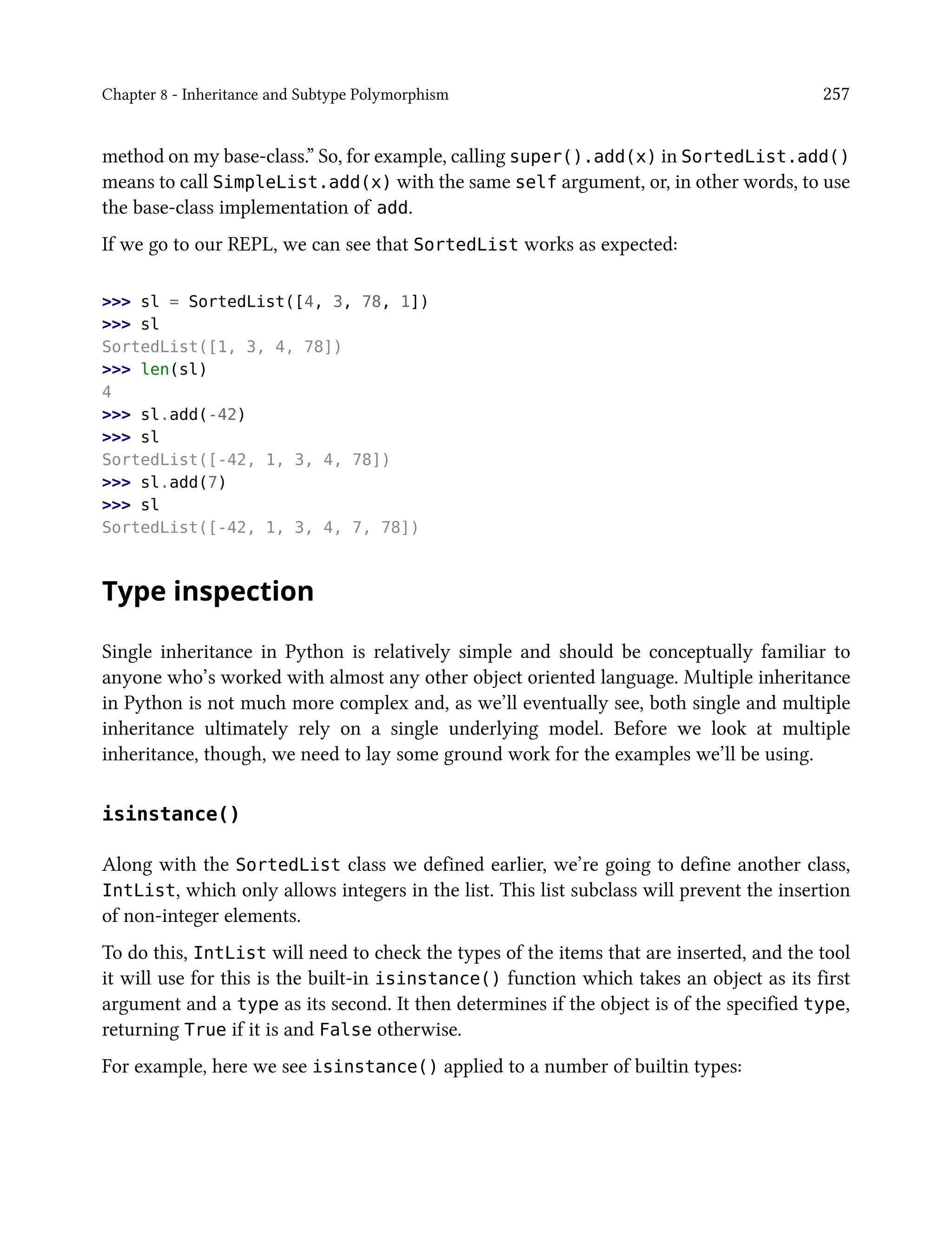 Chapter 8 - Inheritance and Subtype Polymorphism 257
method on my base-class.” So, for example, calling super().add(x) in SortedList.add()
means to call SimpleList.add(x) with the same self argument, or, in other words, to use
the base-class implementation of add.
If we go to our REPL, we can see that SortedList works as expected:
>>> sl = SortedList([4, 3, 78, 1])
>>> sl
SortedList([1, 3, 4, 78])
>>> len(sl)
4
>>> sl.add(-42)
>>> sl
SortedList([-42, 1, 3, 4, 78])
>>> sl.add(7)
>>> sl
SortedList([-42, 1, 3, 4, 7, 78])
Type inspection
Single inheritance in Python is relatively simple and should be conceptually familiar to
anyone who’s worked with almost any other object oriented language. Multiple inheritance
in Python is not much more complex and, as we’ll eventually see, both single and multiple
inheritance ultimately rely on a single underlying model. Before we look at multiple
inheritance, though, we need to lay some ground work for the examples we’ll be using.
isinstance()
Along with the SortedList class we defined earlier, we’re going to define another class,
IntList, which only allows integers in the list. This list subclass will prevent the insertion
of non-integer elements.
To do this, IntList will need to check the types of the items that are inserted, and the tool
it will use for this is the built-in isinstance() function which takes an object as its first
argument and a type as its second. It then determines if the object is of the specified type,
returning True if it is and False otherwise.
For example, here we see isinstance() applied to a number of builtin types:
 