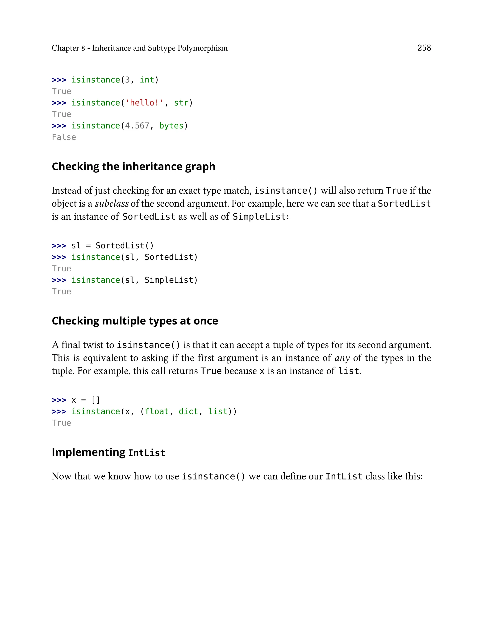 Chapter 8 - Inheritance and Subtype Polymorphism 258
>>> isinstance(3, int)
True
>>> isinstance('hello!', str)
True
>>> isinstance(4.567, bytes)
False
Checking the inheritance graph
Instead of just checking for an exact type match, isinstance() will also return True if the
object is a subclass of the second argument. For example, here we can see that a SortedList
is an instance of SortedList as well as of SimpleList:
>>> sl = SortedList()
>>> isinstance(sl, SortedList)
True
>>> isinstance(sl, SimpleList)
True
Checking multiple types at once
A final twist to isinstance() is that it can accept a tuple of types for its second argument.
This is equivalent to asking if the first argument is an instance of any of the types in the
tuple. For example, this call returns True because x is an instance of list.
>>> x = []
>>> isinstance(x, (float, dict, list))
True
Implementing IntList
Now that we know how to use isinstance() we can define our IntList class like this:
 