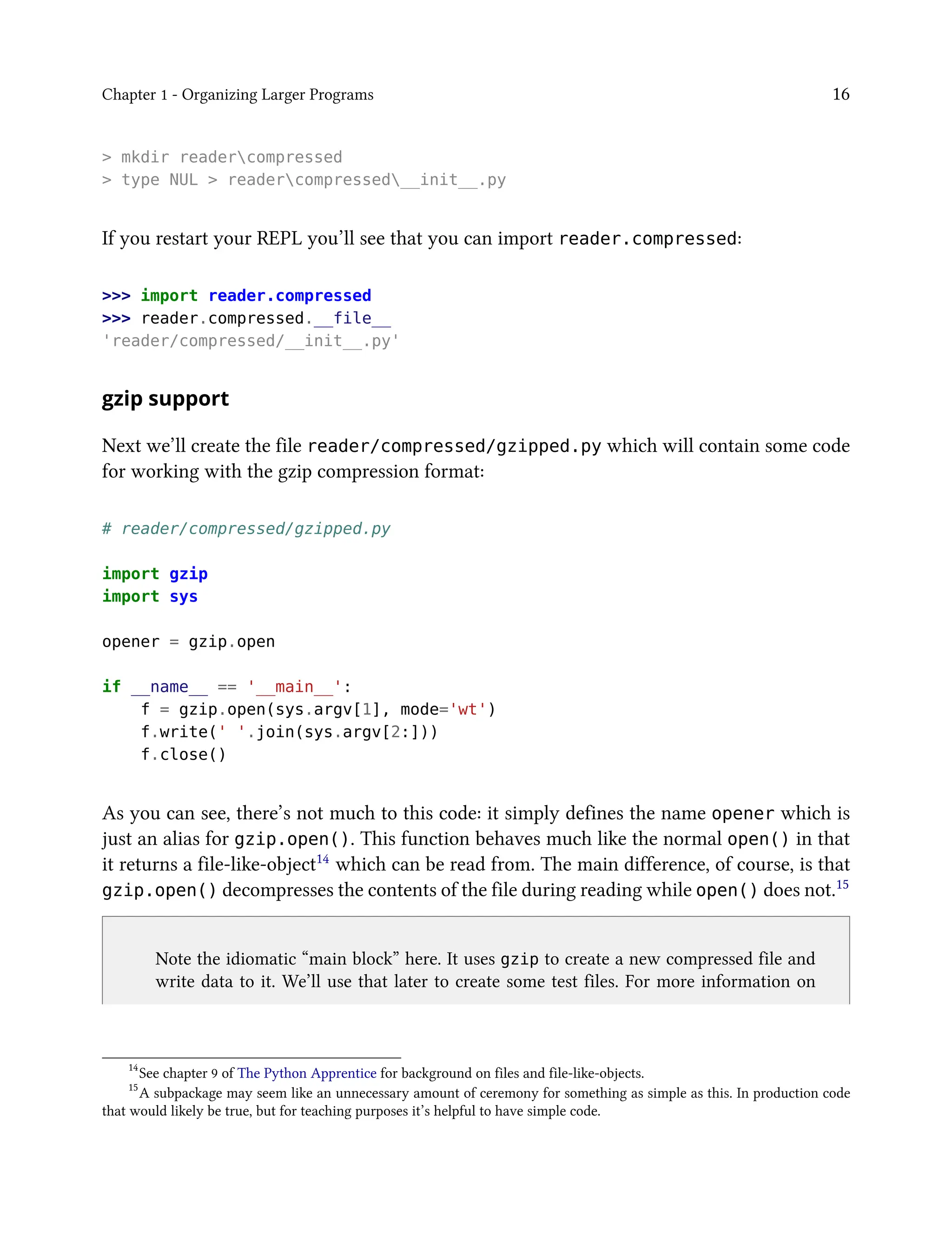 Chapter 1 - Organizing Larger Programs 16
> mkdir readercompressed
> type NUL > readercompressed__init__.py
If you restart your REPL you’ll see that you can import reader.compressed:
>>> import reader.compressed
>>> reader.compressed.__file__
'reader/compressed/__init__.py'
gzip support
Next we’ll create the file reader/compressed/gzipped.py which will contain some code
for working with the gzip compression format:
# reader/compressed/gzipped.py
import gzip
import sys
opener = gzip.open
if __name__ == '__main__':
f = gzip.open(sys.argv[1], mode='wt')
f.write(' '.join(sys.argv[2:]))
f.close()
As you can see, there’s not much to this code: it simply defines the name opener which is
just an alias for gzip.open(). This function behaves much like the normal open() in that
it returns a file-like-object14 which can be read from. The main difference, of course, is that
gzip.open() decompresses the contents of the file during reading while open() does not.15
Note the idiomatic “main block” here. It uses gzip to create a new compressed file and
write data to it. We’ll use that later to create some test files. For more information on
14
See chapter 9 of The Python Apprentice for background on files and file-like-objects.
15
A subpackage may seem like an unnecessary amount of ceremony for something as simple as this. In production code
that would likely be true, but for teaching purposes it’s helpful to have simple code.
 