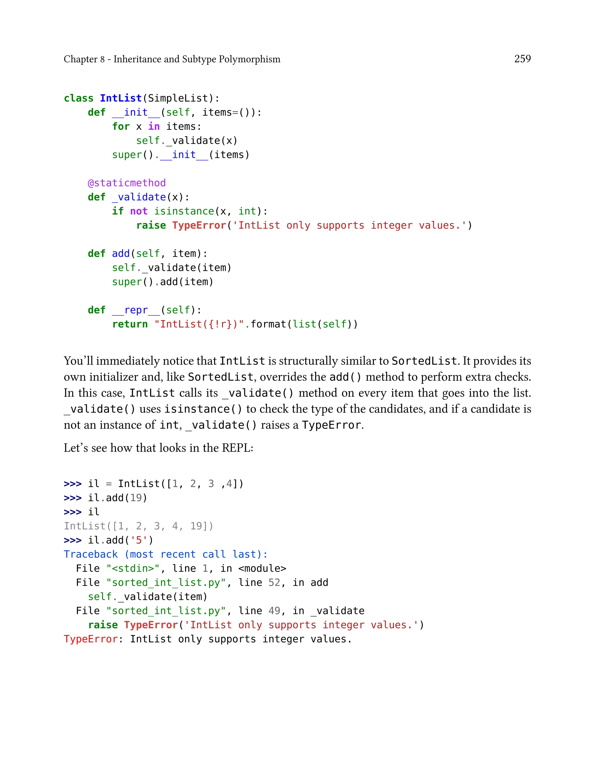 Chapter 8 - Inheritance and Subtype Polymorphism 259
class IntList(SimpleList):
def __init__(self, items=()):
for x in items:
self._validate(x)
super().__init__(items)
@staticmethod
def _validate(x):
if not isinstance(x, int):
raise TypeError('IntList only supports integer values.')
def add(self, item):
self._validate(item)
super().add(item)
def __repr__(self):
return "IntList({!r})".format(list(self))
You’ll immediately notice that IntList is structurally similar to SortedList. It provides its
own initializer and, like SortedList, overrides the add() method to perform extra checks.
In this case, IntList calls its _validate() method on every item that goes into the list.
_validate() uses isinstance() to check the type of the candidates, and if a candidate is
not an instance of int, _validate() raises a TypeError.
Let’s see how that looks in the REPL:
>>> il = IntList([1, 2, 3 ,4])
>>> il.add(19)
>>> il
IntList([1, 2, 3, 4, 19])
>>> il.add('5')
Traceback (most recent call last):
File "<stdin>", line 1, in <module>
File "sorted_int_list.py", line 52, in add
self._validate(item)
File "sorted_int_list.py", line 49, in _validate
raise TypeError('IntList only supports integer values.')
TypeError: IntList only supports integer values.
 
