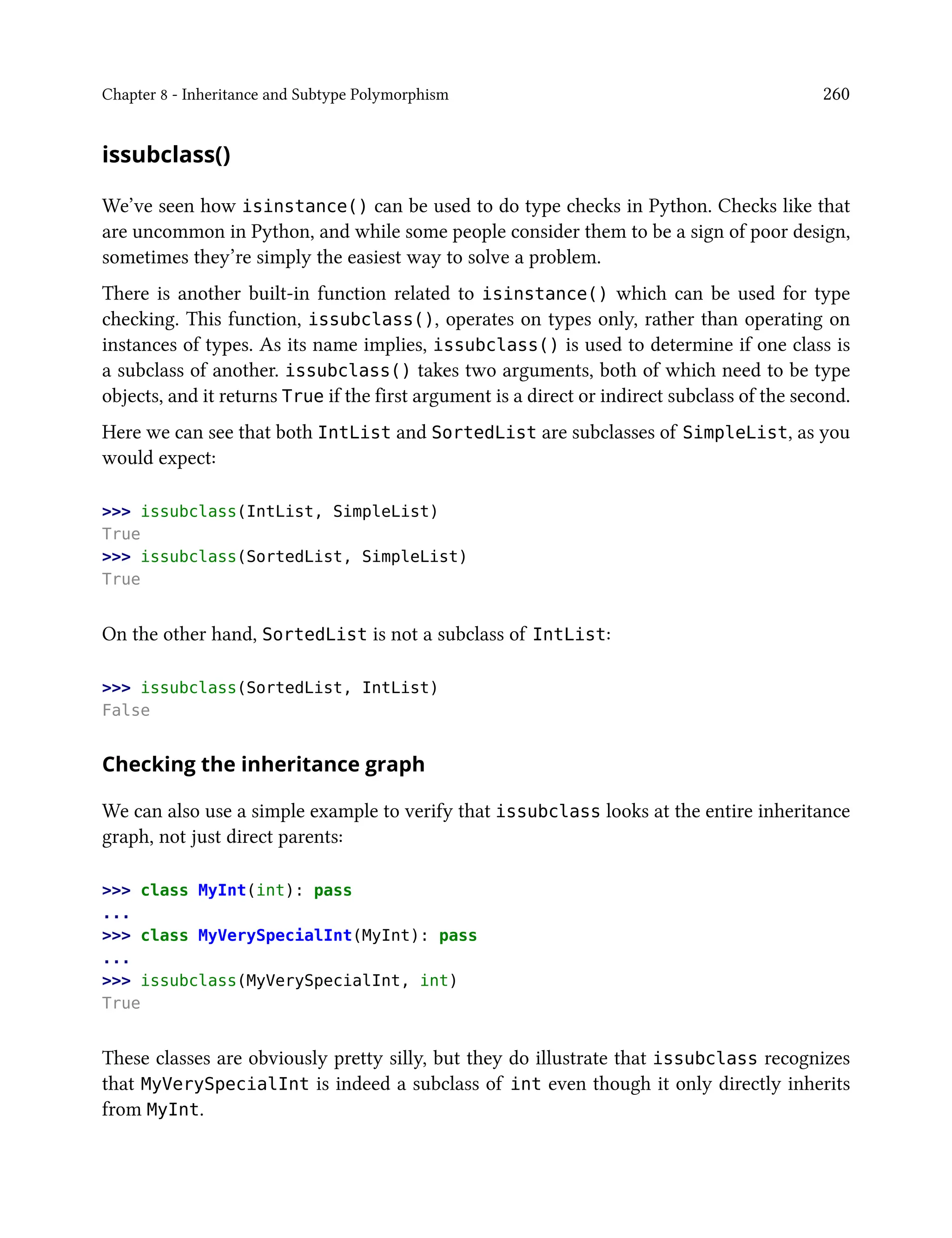 Chapter 8 - Inheritance and Subtype Polymorphism 260
issubclass()
We’ve seen how isinstance() can be used to do type checks in Python. Checks like that
are uncommon in Python, and while some people consider them to be a sign of poor design,
sometimes they’re simply the easiest way to solve a problem.
There is another built-in function related to isinstance() which can be used for type
checking. This function, issubclass(), operates on types only, rather than operating on
instances of types. As its name implies, issubclass() is used to determine if one class is
a subclass of another. issubclass() takes two arguments, both of which need to be type
objects, and it returns True if the first argument is a direct or indirect subclass of the second.
Here we can see that both IntList and SortedList are subclasses of SimpleList, as you
would expect:
>>> issubclass(IntList, SimpleList)
True
>>> issubclass(SortedList, SimpleList)
True
On the other hand, SortedList is not a subclass of IntList:
>>> issubclass(SortedList, IntList)
False
Checking the inheritance graph
We can also use a simple example to verify that issubclass looks at the entire inheritance
graph, not just direct parents:
>>> class MyInt(int): pass
...
>>> class MyVerySpecialInt(MyInt): pass
...
>>> issubclass(MyVerySpecialInt, int)
True
These classes are obviously pretty silly, but they do illustrate that issubclass recognizes
that MyVerySpecialInt is indeed a subclass of int even though it only directly inherits
from MyInt.
 