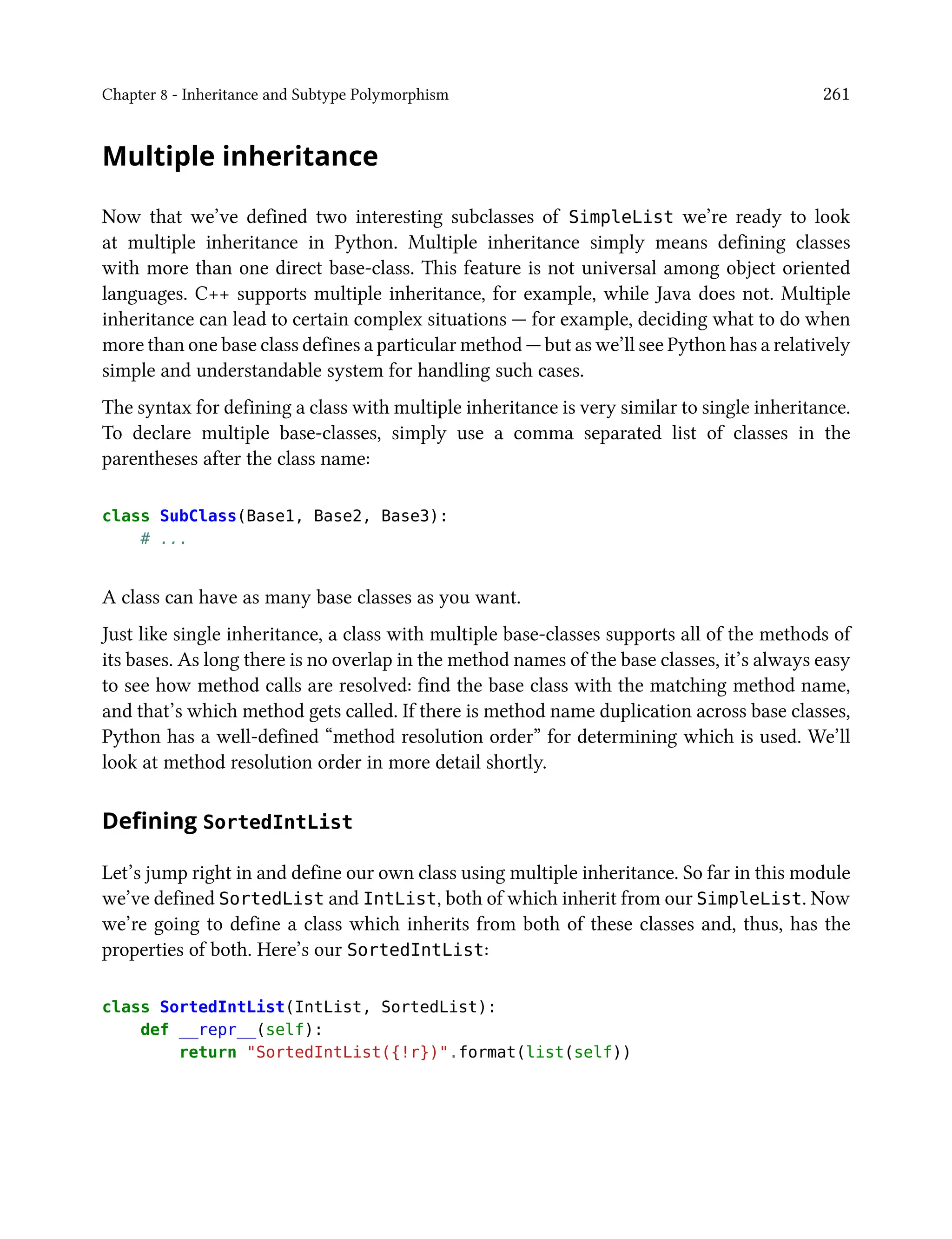 Chapter 8 - Inheritance and Subtype Polymorphism 261
Multiple inheritance
Now that we’ve defined two interesting subclasses of SimpleList we’re ready to look
at multiple inheritance in Python. Multiple inheritance simply means defining classes
with more than one direct base-class. This feature is not universal among object oriented
languages. C++ supports multiple inheritance, for example, while Java does not. Multiple
inheritance can lead to certain complex situations — for example, deciding what to do when
more than one base class defines a particular method — but as we’ll see Python has a relatively
simple and understandable system for handling such cases.
The syntax for defining a class with multiple inheritance is very similar to single inheritance.
To declare multiple base-classes, simply use a comma separated list of classes in the
parentheses after the class name:
class SubClass(Base1, Base2, Base3):
# ...
A class can have as many base classes as you want.
Just like single inheritance, a class with multiple base-classes supports all of the methods of
its bases. As long there is no overlap in the method names of the base classes, it’s always easy
to see how method calls are resolved: find the base class with the matching method name,
and that’s which method gets called. If there is method name duplication across base classes,
Python has a well-defined “method resolution order” for determining which is used. We’ll
look at method resolution order in more detail shortly.
Defining SortedIntList
Let’s jump right in and define our own class using multiple inheritance. So far in this module
we’ve defined SortedList and IntList, both of which inherit from our SimpleList. Now
we’re going to define a class which inherits from both of these classes and, thus, has the
properties of both. Here’s our SortedIntList:
class SortedIntList(IntList, SortedList):
def __repr__(self):
return "SortedIntList({!r})".format(list(self))
 