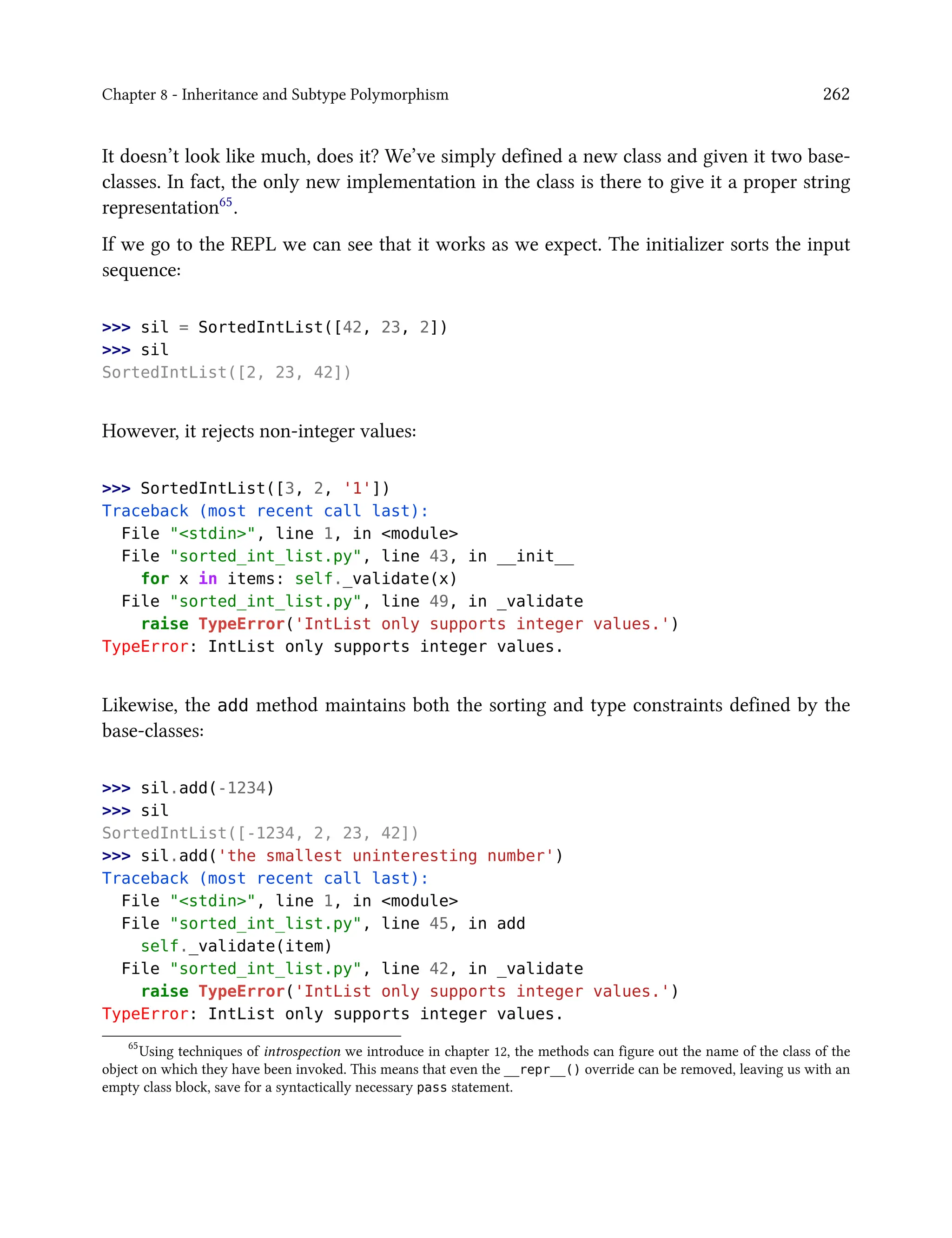 Chapter 8 - Inheritance and Subtype Polymorphism 262
It doesn’t look like much, does it? We’ve simply defined a new class and given it two base-
classes. In fact, the only new implementation in the class is there to give it a proper string
representation65.
If we go to the REPL we can see that it works as we expect. The initializer sorts the input
sequence:
>>> sil = SortedIntList([42, 23, 2])
>>> sil
SortedIntList([2, 23, 42])
However, it rejects non-integer values:
>>> SortedIntList([3, 2, '1'])
Traceback (most recent call last):
File "<stdin>", line 1, in <module>
File "sorted_int_list.py", line 43, in __init__
for x in items: self._validate(x)
File "sorted_int_list.py", line 49, in _validate
raise TypeError('IntList only supports integer values.')
TypeError: IntList only supports integer values.
Likewise, the add method maintains both the sorting and type constraints defined by the
base-classes:
>>> sil.add(-1234)
>>> sil
SortedIntList([-1234, 2, 23, 42])
>>> sil.add('the smallest uninteresting number')
Traceback (most recent call last):
File "<stdin>", line 1, in <module>
File "sorted_int_list.py", line 45, in add
self._validate(item)
File "sorted_int_list.py", line 42, in _validate
raise TypeError('IntList only supports integer values.')
TypeError: IntList only supports integer values.
65
Using techniques of introspection we introduce in chapter 12, the methods can figure out the name of the class of the
object on which they have been invoked. This means that even the __repr__() override can be removed, leaving us with an
empty class block, save for a syntactically necessary pass statement.
 