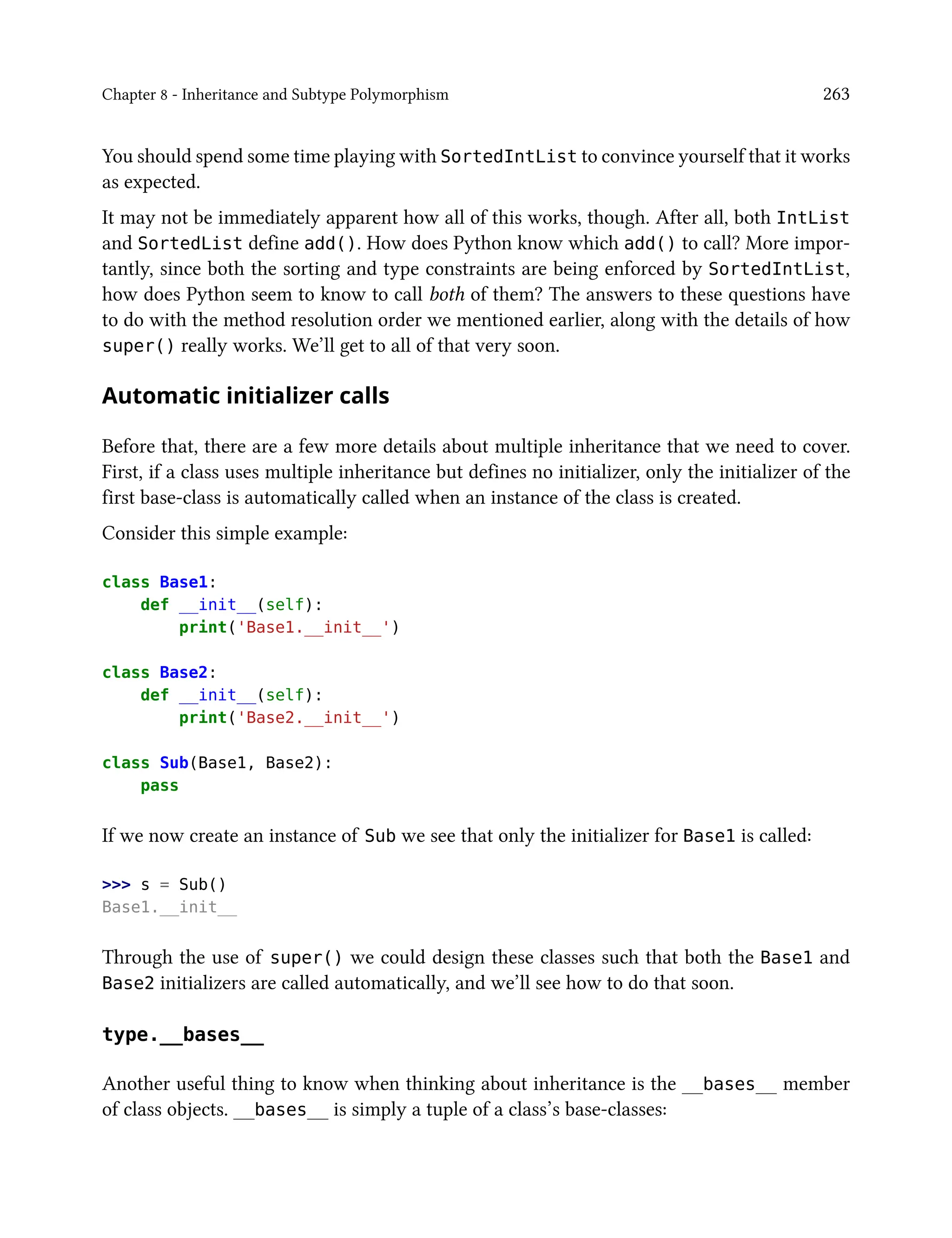 Chapter 8 - Inheritance and Subtype Polymorphism 263
You should spend some time playing with SortedIntList to convince yourself that it works
as expected.
It may not be immediately apparent how all of this works, though. After all, both IntList
and SortedList define add(). How does Python know which add() to call? More impor-
tantly, since both the sorting and type constraints are being enforced by SortedIntList,
how does Python seem to know to call both of them? The answers to these questions have
to do with the method resolution order we mentioned earlier, along with the details of how
super() really works. We’ll get to all of that very soon.
Automatic initializer calls
Before that, there are a few more details about multiple inheritance that we need to cover.
First, if a class uses multiple inheritance but defines no initializer, only the initializer of the
first base-class is automatically called when an instance of the class is created.
Consider this simple example:
class Base1:
def __init__(self):
print('Base1.__init__')
class Base2:
def __init__(self):
print('Base2.__init__')
class Sub(Base1, Base2):
pass
If we now create an instance of Sub we see that only the initializer for Base1 is called:
>>> s = Sub()
Base1.__init__
Through the use of super() we could design these classes such that both the Base1 and
Base2 initializers are called automatically, and we’ll see how to do that soon.
type.__bases__
Another useful thing to know when thinking about inheritance is the __bases__ member
of class objects. __bases__ is simply a tuple of a class’s base-classes:
 